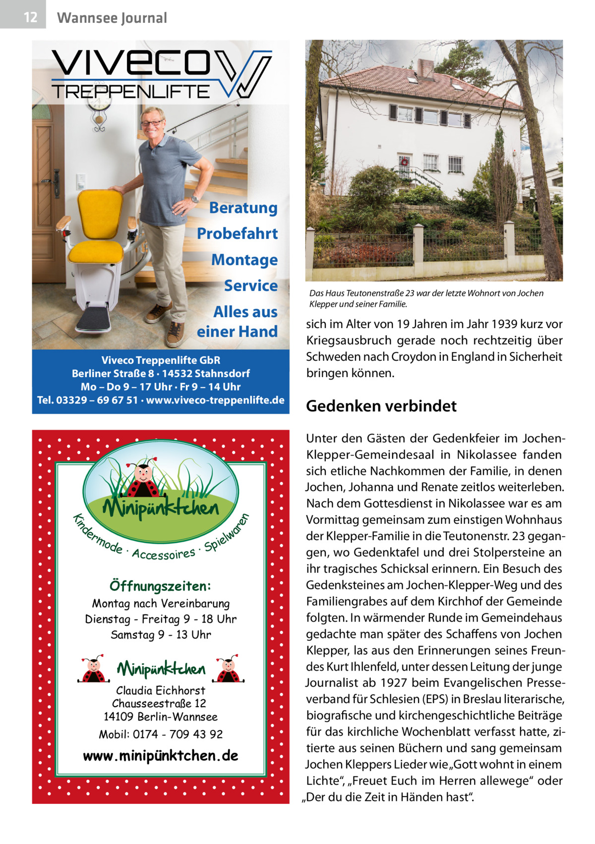 12  Wannsee Journal  Beratung Probefahrt Montage Service Alles aus einer Hand  d Kin  ar en  Viveco Treppenlifte GbR Berliner Straße 8 · 14532 Stahnsdorf Mo – Do 9 – 17 Uhr · Fr 9 – 14 Uhr Tel. 03329 – 69 67 51 · www.viveco-treppenlifte.de  er lw mo pie de · Accessoires · S  Öffnungszeiten: Montag nach Vereinbarung Dienstag - Freitag 9 - 18 Uhr Samstag 9 - 13 Uhr  Claudia Eichhorst Chausseestraße 12 14109 Berlin-Wannsee Mobil: 0174 - 709 43 92  www.minipünktchen.de  Das Haus Teutonenstraße 23 war der letzte Wohnort von Jochen Klepper und seiner Familie.  sich im Alter von 19 Jahren im Jahr 1939 kurz vor Kriegsausbruch gerade noch rechtzeitig über Schweden nach Croydon in England in Sicherheit bringen können.  Gedenken verbindet Unter den Gästen der Gedenkfeier im JochenKlepper-Gemeindesaal in Nikolassee fanden sich etliche Nachkommen der Familie, in denen Jochen, Johanna und Renate zeitlos weiterleben. Nach dem Gottesdienst in Nikolassee war es am Vormittag gemeinsam zum einstigen Wohnhaus der Klepper-Familie in die Teutonenstr. 23 gegangen, wo Gedenktafel und drei Stolpersteine an ihr tragisches Schicksal erinnern. Ein Besuch des Gedenksteines am Jochen-Klepper-Weg und des Familiengrabes auf dem Kirchhof der Gemeinde folgten. In wärmender Runde im Gemeindehaus gedachte man später des Schaffens von Jochen Klepper, las aus den Erinnerungen seines Freundes Kurt Ihlenfeld, unter dessen Leitung der junge Journalist ab 1927 beim Evangelischen Presseverband für Schlesien (EPS) in Breslau literarische, biografische und kirchengeschichtliche Beiträge für das kirchliche Wochenblatt verfasst hatte, zitierte aus seinen Büchern und sang gemeinsam Jochen Kleppers Lieder wie „Gott wohnt in einem Lichte“, „Freuet Euch im Herren allewege“ oder „Der du die Zeit in Händen hast“.