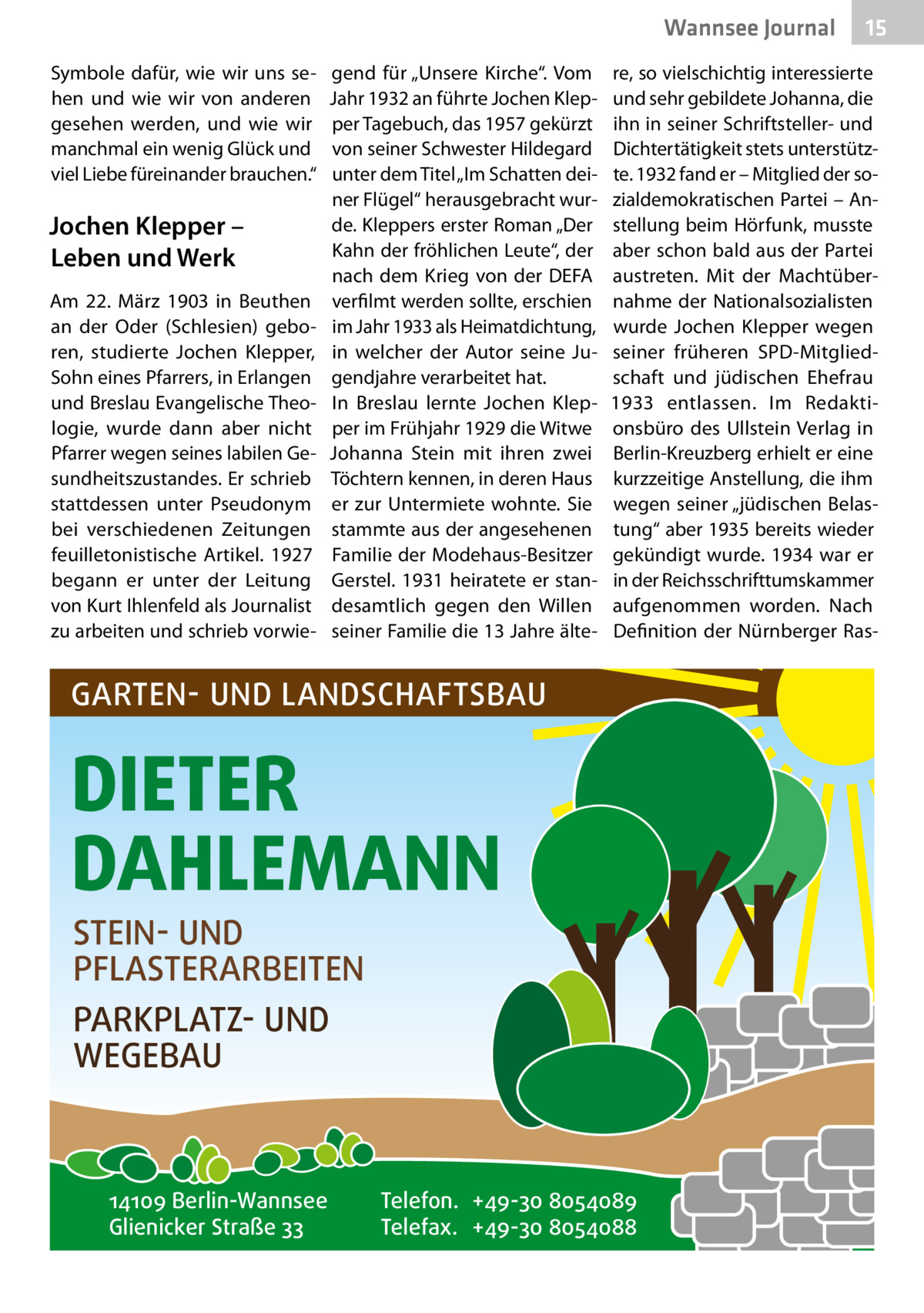 Wannsee Journal Symbole dafür, wie wir uns sehen und wie wir von anderen gesehen werden, und wie wir manchmal ein wenig Glück und viel Liebe füreinander brauchen.“  Jochen Klepper – Leben und Werk Am 22.  März 1903 in Beuthen an der Oder (Schlesien) geboren, studierte Jochen Klepper, Sohn eines Pfarrers, in Erlangen und Breslau Evangelische Theologie, wurde dann aber nicht Pfarrer wegen seines labilen Gesundheitszustandes. Er schrieb stattdessen unter Pseudonym bei verschiedenen Zeitungen feuilletonistische Artikel. 1927 begann er unter der Leitung von Kurt Ihlenfeld als Journalist zu arbeiten und schrieb vorwie gend für „Unsere Kirche“. Vom Jahr 1932 an führte Jochen Klepper Tagebuch, das 1957 gekürzt von seiner Schwester Hildegard unter dem Titel „Im Schatten deiner Flügel“ herausgebracht wurde. Kleppers erster Roman „Der Kahn der fröhlichen Leute“, der nach dem Krieg von der DEFA verfilmt werden sollte, erschien im Jahr 1933 als Heimatdichtung, in welcher der Autor seine Jugendjahre verarbeitet hat. In Breslau lernte Jochen Klepper im Frühjahr 1929 die Witwe Johanna Stein mit ihren zwei Töchtern kennen, in deren Haus er zur Untermiete wohnte. Sie stammte aus der angesehenen Familie der Modehaus-Besitzer Gerstel. 1931 heiratete er standesamtlich gegen den Willen seiner Familie die 13 Jahre älte re, so vielschichtig interessierte und sehr gebildete Johanna, die ihn in seiner Schriftsteller- und Dichtertätigkeit stets unterstützte. 1932 fand er – Mitglied der sozialdemokratischen Partei – Anstellung beim Hörfunk, musste aber schon bald aus der Partei austreten. Mit der Machtübernahme der Nationalsozialisten wurde Jochen Klepper wegen seiner früheren SPD-Mitgliedschaft und jüdischen Ehefrau 1933 entlassen. Im Redaktionsbüro des Ullstein Verlag in Berlin-Kreuzberg erhielt er eine kurzzeitige Anstellung, die ihm wegen seiner „jüdischen Belastung“ aber 1935 bereits wieder gekündigt wurde. 1934 war er in der Reichsschrifttumskammer aufgenommen worden. Nach Definition der Nürnberger Ras GARTEN- UND LANDSCHAFTSBAU  DIETER DAHLEMANN STEIN- UND PFLASTERARBEITEN PARKPLATZ- UND WEGEBAU  14109 Berlin-Wannsee Glienicker Straße 33  15  Telefon. +49-30 8054089 Telefax. +49-30 8054088