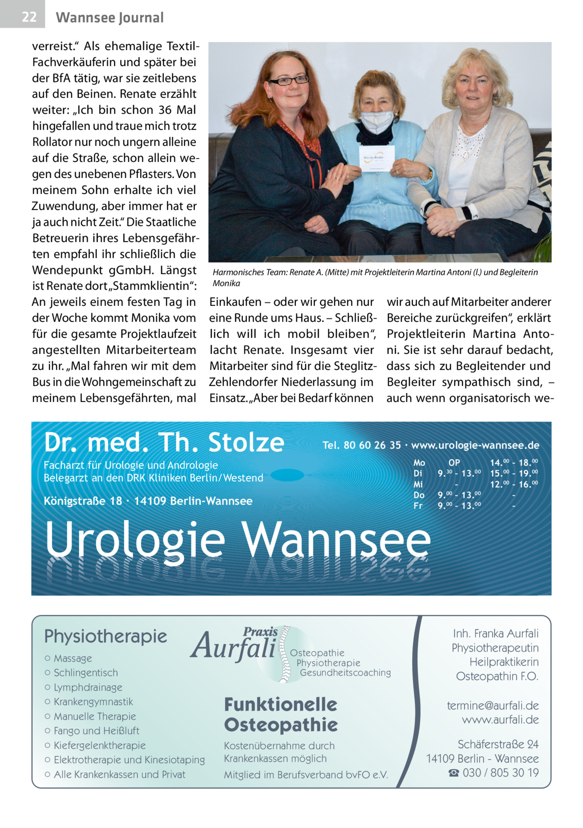 22  Gesundheit Wannsee Journal  verreist.“ Als ehemalige TextilFachverkäuferin und später bei der BfA tätig, war sie zeitlebens auf den Beinen. Renate erzählt weiter: „Ich bin schon 36 Mal hingefallen und traue mich trotz Rollator nur noch ungern alleine auf die Straße, schon allein wegen des unebenen Pflasters. Von meinem Sohn erhalte ich viel Zuwendung, aber immer hat er ja auch nicht Zeit.“ Die Staatliche Betreuerin ihres Lebensgefährten empfahl ihr schließlich die Wendepunkt gGmbH. Längst ist Renate dort „Stammklientin“: An jeweils einem festen Tag in der Woche kommt Monika vom für die gesamte Projektlaufzeit angestellten Mitarbeiterteam zu ihr. „Mal fahren wir mit dem Bus in die Wohngemeinschaft zu meinem Lebensgefährten, mal  Harmonisches Team: Renate A. (Mitte) mit Projektleiterin Martina Antoni (l.) und Begleiterin Monika  Einkaufen – oder wir gehen nur eine Runde ums Haus. – Schließlich will ich mobil bleiben“, lacht Renate. Insgesamt vier Mitarbeiter sind für die SteglitzZehlendorfer Niederlassung im Einsatz. „Aber bei Bedarf können  Dr. med. Th. Stolze  wir auch auf Mitarbeiter anderer Bereiche zurückgreifen“, erklärt Projektleiterin Martina Antoni. Sie ist sehr darauf bedacht, dass sich zu Begleitender und Begleiter sympathisch sind, – auch wenn organisatorisch we Tel. 80 60 26 35 ∙ www.urologie-wannsee.de Mo Di Mi Do Fr  Facharzt für Urologie und Andrologie Belegarzt an den DRK Kliniken Berlin/Westend  Königstraße 18 ∙ 14109 Berlin-Wannsee  –  Urologie Wannsee Physiotherapie ○ Massage ○ Schlingentisch ○ Lymphdrainage ○ Krankengymnastik ○ Manuelle Therapie ○ Fango und Heißluft ○ Kiefergelenktherapie ○ Elektrotherapie und Kinesiotaping ○ Alle Krankenkassen und Privat  Osteopathie Physiotherapie Gesundheitscoaching  Funktionelle Osteopathie Kostenübernahme durch Krankenkassen möglich Mitglied im Berufsverband bvFO e.V.  OP 14.00 – 18.00 9.30 – 13.00 15.00 – 19.00 – 12.00 – 16.00 9.00 – 13.00 – 00 00 9. – 13. –  Inh. Franka Aurfali Physiotherapeutin Heilpraktikerin Osteopathin F.O. termine@aurfali.de www.aurfali.de Schäferstraße 24 14109 Berlin - Wannsee ☎ 030 / 805 30 19