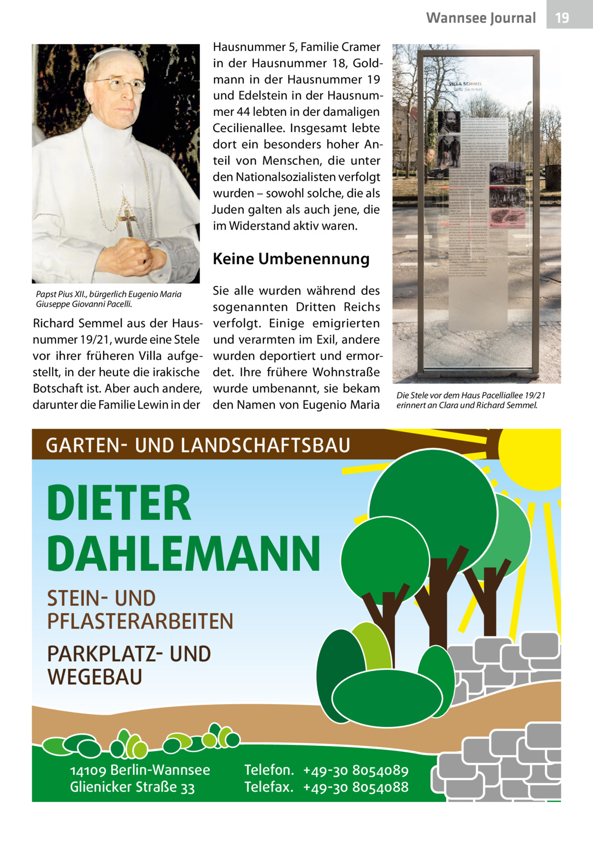 Wannsee Journal Hausnummer 5, Familie Cramer in der Hausnummer  18, Goldmann in der Hausnummer  19 und Edelstein in der Hausnummer 44 lebten in der damaligen Cecilienallee. Insgesamt lebte dort ein besonders hoher Anteil von Menschen, die unter den Nationalsozialisten verfolgt wurden – sowohl solche, die als Juden galten als auch jene, die im Widerstand aktiv waren.  Keine Umbenennung Papst Pius XII., bürgerlich Eugenio Maria Giuseppe Giovanni Pacelli.  Richard Semmel aus der Hausnummer 19/21, wurde eine Stele vor ihrer früheren Villa aufgestellt, in der heute die irakische Botschaft ist. Aber auch andere, darunter die Familie Lewin in der  Sie alle wurden während des sogenannten Dritten Reichs verfolgt. Einige emigrierten und verarmten im Exil, andere wurden deportiert und ermordet. Ihre frühere Wohnstraße wurde umbenannt, sie bekam den Namen von Eugenio Maria  Die Stele vor dem Haus Pacelliallee 19/21 erinnert an Clara und Richard Semmel.  GARTEN- UND LANDSCHAFTSBAU  DIETER DAHLEMANN STEIN- UND PFLASTERARBEITEN PARKPLATZ- UND WEGEBAU  14109 Berlin-Wannsee Glienicker Straße 33  Telefon. +49-30 8054089 Telefax. +49-30 8054088  19