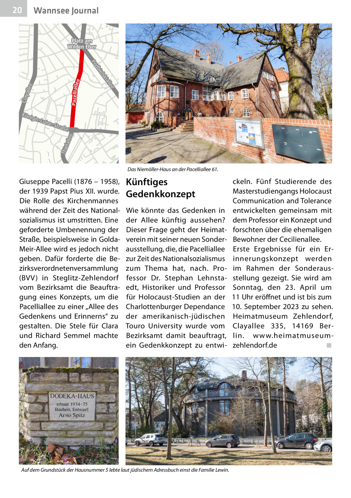 20  Gesundheit Wannsee Journal Platz am Wilden Eber  d Po Pacelliall ee  lee  Clay alle e  ial  sk  l bie  Kön ig  -Str aß  e  T hie  lal le  e  in-L uise  B1 B1  Das Niemöller-Haus an der Pacelliallee 61.  Giuseppe Pacelli (1876 – 1958), der 1939 Papst Pius XII. wurde. Die Rolle des Kirchenmannes während der Zeit des Nationalsozialismus ist umstritten. Eine geforderte Umbenennung der Straße, beispielsweise in GoldaMeir-Allee wird es jedoch nicht geben. Dafür forderte die Bezirksverordnetenversammlung (BVV) in Steglitz-Zehlendorf vom Bezirksamt die Beauftragung eines Konzepts, um die Pacelliallee zu einer „Allee des Gedenkens und Erinnerns“ zu gestalten. Die Stele für Clara und Richard Semmel machte den Anfang.  Künftiges Gedenkkonzept Wie könnte das Gedenken in der Allee künftig aussehen? Dieser Frage geht der Heimatverein mit seiner neuen Sonderausstellung, die, die Pacelliallee zur Zeit des Nationalsozialismus zum Thema hat, nach. Professor Dr.  Stephan Lehnstaedt, Historiker und Professor für Holocaust-Studien an der Charlottenburger Dependance der amerikanisch-jüdischen Touro University wurde vom Bezirksamt damit beauftragt, ein Gedenkkonzept zu entwi Auf dem Grundstück der Hausnummer 5 lebte laut jüdischem Adressbuch einst die Familie Lewin.  ckeln. Fünf Studierende des Masterstudiengangs Holocaust Communication and Tolerance entwickelten gemeinsam mit dem Professor ein Konzept und forschten über die ehemaligen Bewohner der Cecilienallee. Erste Ergebnisse für ein Erinnerungskonzept werden im Rahmen der Sonderausstellung gezeigt. Sie wird am Sonntag, den 23.  April um 11 Uhr eröffnet und ist bis zum 10.  September 2023 zu sehen. Heimatmuseum Zehlendorf, Clayallee  335, 14169  Berlin. www.heimatmuseumzehlendorf.de� ◾