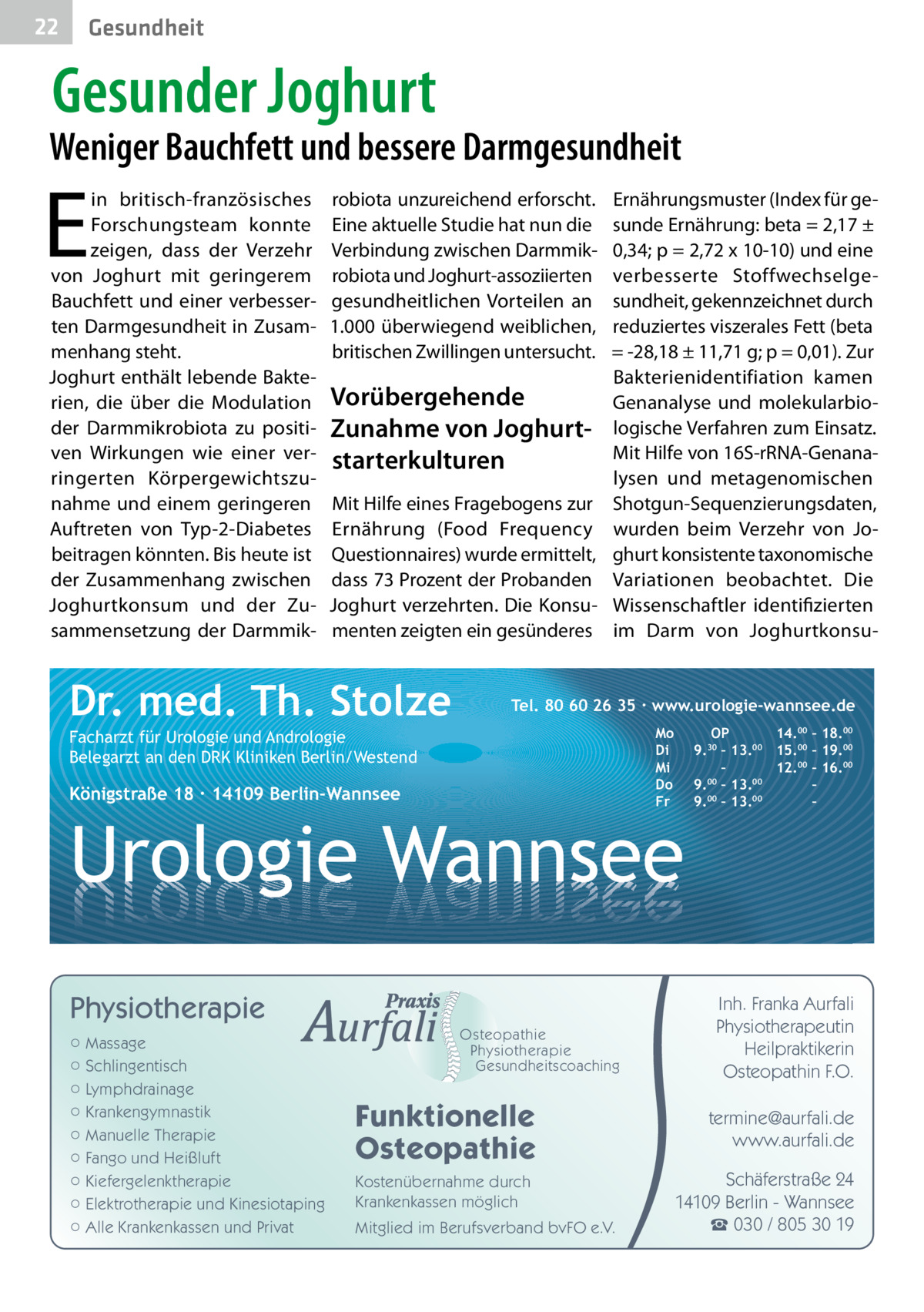 22  Gesundheit  Gesunder Joghurt  Weniger Bauchfett und bessere Darmgesundheit  E  in britisch-französisches Forschungsteam konnte zeigen, dass der Verzehr von Joghurt mit geringerem Bauchfett und einer verbesserten Darmgesundheit in Zusammenhang steht. Joghurt enthält lebende Bakterien, die über die Modulation der Darmmikrobiota zu positiven Wirkungen wie einer verringerten Körpergewichtszunahme und einem geringeren Auftreten von Typ-2-Diabetes beitragen könnten. Bis heute ist der Zusammenhang zwischen Joghurtkonsum und der Zusammensetzung der Darmmik robiota unzureichend erforscht. Eine aktuelle Studie hat nun die Verbindung zwischen Darmmikrobiota und Joghurt-assoziierten gesundheitlichen Vorteilen an 1.000 überwiegend weiblichen, britischen Zwillingen untersucht.  Vorübergehende Zunahme von Joghurt­ starterkulturen Mit Hilfe eines Fragebogens zur Ernährung (Food Frequency Questionnaires) wurde ermittelt, dass 73 Prozent der Probanden Joghurt verzehrten. Die Konsumenten zeigten ein gesünderes  Dr. med. Th. Stolze  Ernährungsmuster (Index für gesunde Ernährung: beta = 2,17 ± 0,34; p = 2,72 x 10-10) und eine verbesserte Stoffwechselgesundheit, gekennzeichnet durch reduziertes viszerales Fett (beta = -28,18 ± 11,71 g; p = 0,01). Zur Bakterienidentifiation kamen Genanalyse und molekularbiologische Verfahren zum Einsatz. Mit Hilfe von 16S-rRNA-Genanalysen und metagenomischen Shotgun-Sequenzierungsdaten, wurden beim Verzehr von Joghurt konsistente taxonomische Variationen beobachtet. Die Wissenschaftler identifizierten im Darm von Joghurtkonsu Tel. 80 60 26 35 ∙ www.urologie-wannsee.de Mo Di Mi Do Fr  Facharzt für Urologie und Andrologie Belegarzt an den DRK Kliniken Berlin/Westend  Königstraße 18 ∙ 14109 Berlin-Wannsee  –  Urologie Wannsee Physiotherapie ○ Massage ○ Schlingentisch ○ Lymphdrainage ○ Krankengymnastik ○ Manuelle Therapie ○ Fango und Heißluft ○ Kiefergelenktherapie ○ Elektrotherapie und Kinesiotaping ○ Alle Krankenkassen und Privat  Osteopathie Physiotherapie Gesundheitscoaching  Funktionelle Osteopathie Kostenübernahme durch Krankenkassen möglich Mitglied im Berufsverband bvFO e.V.  OP 14.00 – 18.00 9.30 – 13.00 15.00 – 19.00 – 12.00 – 16.00 9.00 – 13.00 – 00 00 9. – 13. –  Inh. Franka Aurfali Physiotherapeutin Heilpraktikerin Osteopathin F.O. termine@aurfali.de www.aurfali.de Schäferstraße 24 14109 Berlin - Wannsee ☎ 030 / 805 30 19