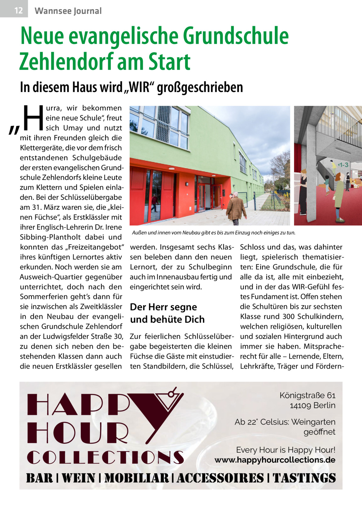 12  Wannsee Journal  Neue evangelische Grundschule Zehlendorf am Start In diesem Haus wird „WIR“ großgeschrieben  „H  urra, wir bekommen eine neue Schule“, freut sich Umay und nutzt mit ihren Freunden gleich die Klettergeräte, die vor dem frisch entstandenen Schulgebäude der ersten evangelischen Grundschule Zehlendorfs kleine Leute zum Klettern und Spielen einladen. Bei der Schlüsselübergabe am 31. März waren sie, die „kleinen Füchse“, als Erstklässler mit ihrer Englisch-Lehrerin Dr. Irene Sibbing-Plantholt dabei und konnten das „Freizeitangebot“ ihres künftigen Lernortes aktiv erkunden. Noch werden sie am Ausweich-Quartier gegenüber unterrichtet, doch nach den Sommerferien geht’s dann für sie inzwischen als Zweitklässler in den Neubau der evangelischen Grundschule Zehlendorf an der Ludwigsfelder Straße 30, zu denen sich neben den bestehenden Klassen dann auch die neuen Erstklässler gesellen  Außen und innen vom Neubau gibt es bis zum Einzug noch einiges zu tun.�  werden. Insgesamt sechs Klassen beleben dann den neuen Lernort, der zu Schulbeginn auch im Innenausbau fertig und eingerichtet sein wird.  Schloss und das, was dahinter liegt, spielerisch thematisierten: Eine Grundschule, die für alle da ist, alle mit einbezieht, und in der das WIR-Gefühl festes Fundament ist. Offen stehen die Schultüren bis zur sechsten Der Herr segne Klasse rund 300 Schulkindern, und behüte Dich welchen religiösen, kulturellen Zur feierlichen Schlüsselüber- und sozialen Hintergrund auch gabe begeisterten die kleinen immer sie haben. MitspracheFüchse die Gäste mit einstudier- recht für alle – Lernende, Eltern, ten Standbildern, die Schlüssel, Lehrkräfte, Träger und Fördern Königstraße 61 14109 Berlin Ab 22° Celsius: Weingarten geöﬀnet Every Hour is Happy Hour! www.happyhourcollections.de