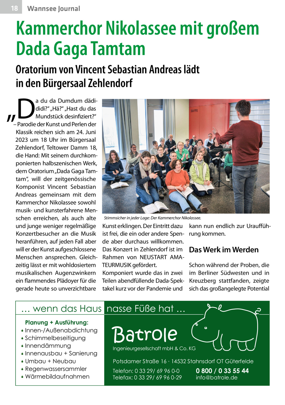 18  Wannsee Journal  Kammerchor Nikolassee mit großem Dada Gaga Tamtam Oratorium von Vincent Sebastian Andreas lädt in den Bürgersaal Zehlendorf  „D  a du da Dumdum dädididi?“ „Hä?“ „Hast du das Mundstück desinfiziert?“ – Parodie der Kunst und Perlen der Klassik reichen sich am 24. Juni 2023 um 18  Uhr im Bürgersaal Zehlendorf, Teltower Damm  18, die Hand: Mit seinem durchkomponierten halbszenischen Werk, dem Oratorium „Dada Gaga Tamtam“, will der zeitgenössische Komponist Vincent Sebastian Andreas gemeinsam mit dem Kammerchor Nikolassee sowohl musik- und kunsterfahrene Menschen erreichen, als auch alte und junge weniger regelmäßige Konzertbesucher an die Musik heranführen, auf jeden Fall aber will er der Kunst aufgeschlossene Menschen ansprechen. Gleichzeitig lässt er mit wohldosiertem musikalischen Augenzwinkern ein flammendes Plädoyer für die gerade heute so unverzichtbare  Stimmsicher in jeder Lage: Der Kammerchor Nikolassee.  Kunst erklingen. Der Eintritt dazu ist frei, die ein oder andere Spende aber durchaus willkommen. Das Konzert in Zehlendorf ist im Rahmen von NEUSTART AMATEURMUSIK gefördert. Komponiert wurde das in zwei Teilen abendfüllende Dada-Spektakel kurz vor der Pandemie und  kann nun endlich zur Uraufführung kommen.  Das Werk im Werden Schon während der Proben, die im Berliner Südwesten und in Kreuzberg stattfanden, zeigte sich das großangelegte Potential  … wenn das Haus nasse Füße hat … Planung + Ausführung: Innen-/Außenabdichtung  Schimmelbeseitigung  Innendämmung  Innenausbau + Sanierung  Umbau + Neubau  Regenwassersammler  Wärmebildaufnahmen    Batrole  Ingenieurgesellschaft mbH & Co. KG  Potsdamer Straße 16 ∙ 14532 Stahnsdorf OT Güterfelde Telefon: 0 33 29/ 69 96 0-0 Telefax: 0 33 29/ 69 96 0-29  0 800 / 0 33 55 44 info@batrole.de