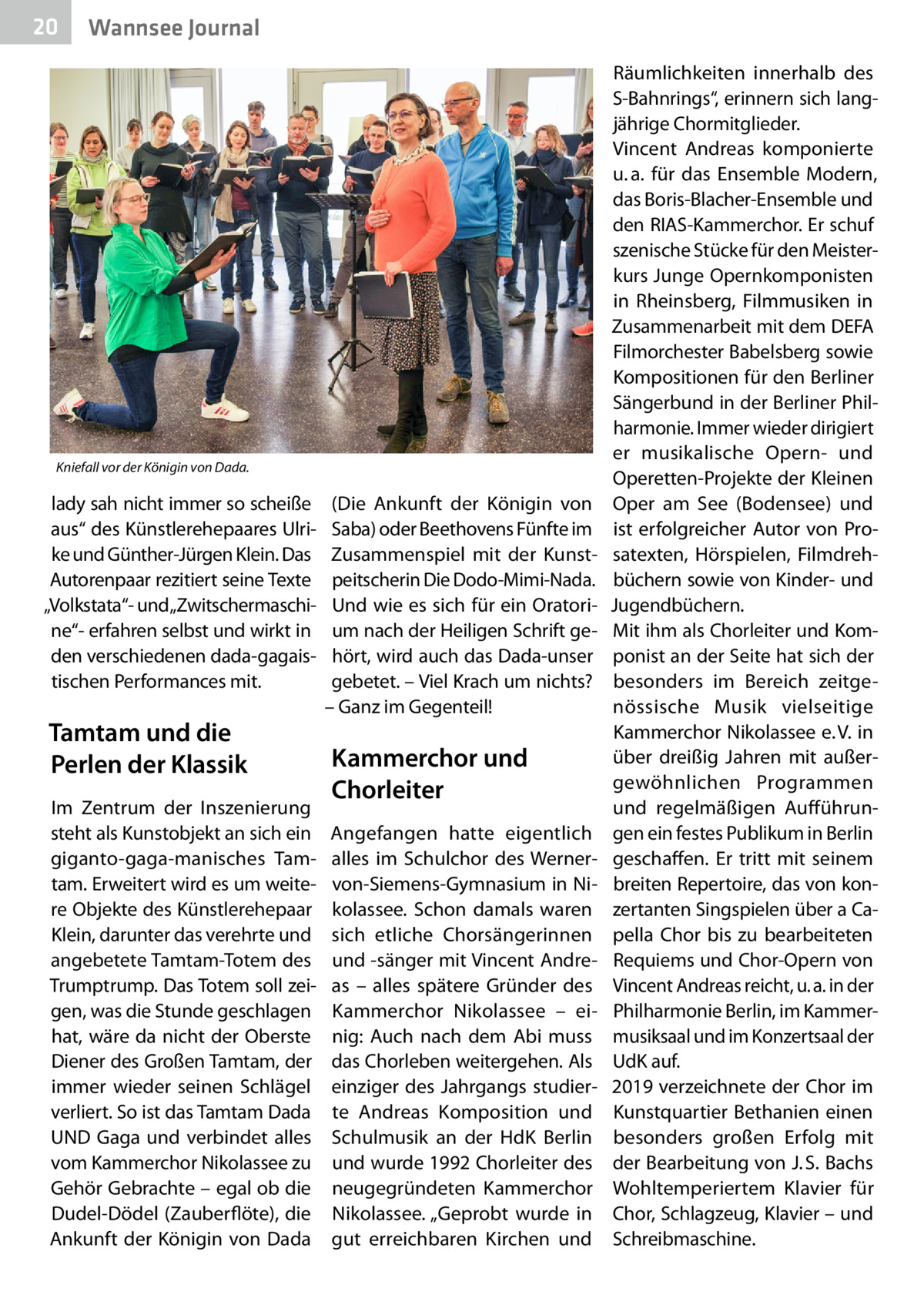 20  Gesundheit Wannsee Journal  Kniefall vor der Königin von Dada.  lady sah nicht immer so scheiße aus“ des Künstlerehepaares Ulrike und Günther-Jürgen Klein. Das Autorenpaar rezitiert seine Texte „Volkstata“- und„Zwitschermaschine“- erfahren selbst und wirkt in den verschiedenen dada-gagaistischen Performances mit.  Tamtam und die Perlen der Klassik Im Zentrum der Inszenierung steht als Kunstobjekt an sich ein giganto-gaga-manisches Tamtam. Erweitert wird es um weitere Objekte des Künstlerehepaar Klein, darunter das verehrte und angebetete Tamtam-Totem des Trumptrump. Das Totem soll zeigen, was die Stunde geschlagen hat, wäre da nicht der Oberste Diener des Großen Tamtam, der immer wieder seinen Schlägel verliert. So ist das Tamtam Dada UND Gaga und verbindet alles vom Kammerchor Nikolassee zu Gehör Gebrachte – egal ob die Dudel-Dödel (Zauberflöte), die Ankunft der Königin von Dada  (Die Ankunft der Königin von Saba) oder Beethovens Fünfte im Zusammenspiel mit der Kunstpeitscherin Die Dodo-Mimi-Nada. Und wie es sich für ein Oratorium nach der Heiligen Schrift gehört, wird auch das Dada-unser gebetet. – Viel Krach um nichts? – Ganz im Gegenteil!  Kammerchor und Chorleiter Angefangen hatte eigentlich alles im Schulchor des Wernervon-Siemens-Gymnasium in Nikolassee. Schon damals waren sich etliche Chorsängerinnen und -sänger mit Vincent Andreas – alles spätere Gründer des Kammerchor Nikolassee – einig: Auch nach dem Abi muss das Chorleben weitergehen. Als einziger des Jahrgangs studierte Andreas Komposition und Schulmusik an der HdK Berlin und wurde 1992 Chorleiter des neugegründeten Kammerchor Nikolassee. „Geprobt wurde in gut erreichbaren Kirchen und  Räumlichkeiten innerhalb des S-Bahnrings“, erinnern sich langjährige Chormitglieder. Vincent Andreas komponierte u. a. für das Ensemble Modern, das Boris-Blacher-Ensemble und den RIAS-Kammerchor. Er schuf szenische Stücke für den Meisterkurs Junge Opernkomponisten in Rheinsberg, Filmmusiken in Zusammenarbeit mit dem DEFA Filmorchester Babelsberg sowie Kompositionen für den Berliner Sängerbund in der Berliner Philharmonie. Immer wieder dirigiert er musikalische Opern- und Operetten-Projekte der Kleinen Oper am See (Bodensee) und ist erfolgreicher Autor von Prosatexten, Hörspielen, Filmdrehbüchern sowie von Kinder- und Jugendbüchern. Mit ihm als Chorleiter und Komponist an der Seite hat sich der besonders im Bereich zeitgenössische Musik vielseitige Kammerchor Nikolassee e. V. in über dreißig Jahren mit außergewöhnlichen Programmen und regelmäßigen Aufführungen ein festes Publikum in Berlin geschaffen. Er tritt mit seinem breiten Repertoire, das von konzertanten Singspielen über a Capella Chor bis zu bearbeiteten Requiems und Chor-Opern von Vincent Andreas reicht, u. a. in der Philharmonie Berlin, im Kammermusiksaal und im Konzertsaal der UdK auf. 2019 verzeichnete der Chor im Kunstquartier Bethanien einen besonders großen Erfolg mit der Bearbeitung von J. S. Bachs Wohltemperiertem Klavier für Chor, Schlagzeug, Klavier – und Schreibmaschine.