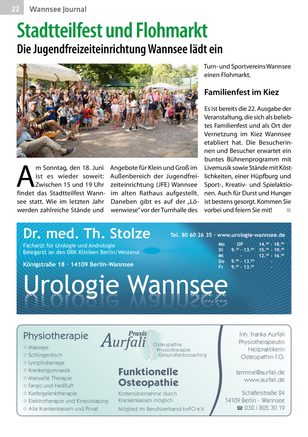 22  Wannsee Journal  Stadtteilfest und Flohmarkt  Die Jugendfreizeiteinrichtung Wannsee lädt ein Turn- und Sportvereins Wannsee einen Flohmarkt.  Familienfest im Kiez  A  m Sonntag, den 18. Juni ist es wieder soweit: Zwischen 15 und 19 Uhr findet das Stadtteilfest Wannsee statt. Wie im letzten Jahr werden zahlreiche Stände und  Es ist bereits die 22. Ausgabe der Veranstaltung, die sich als beliebtes Familienfest und als Ort der Vernetzung im Kiez Wannsee etabliert hat. Die Besucherinnen und Besucher erwartet ein buntes Bühnenprogramm mit Angebote für Klein und Groß im Livemusik sowie Stände mit KöstAußenbereich der Jugendfrei- lichkeiten, einer Hüpfburg und zeiteinrichtung (JFE) Wannsee Sport-, Kreativ- und Spielaktioim alten Rathaus aufgestellt. nen. Auch für Durst und Hunger Daneben gibt es auf der „Lö- ist bestens gesorgt. Kommen Sie wenwiese” vor der Turnhalle des vorbei und feiern Sie mit! � ◾  Dr. med. Th. Stolze  Tel. 80 60 26 35 ∙ www.urologie-wannsee.de Mo Di Mi Do Fr  Facharzt für Urologie und Andrologie Belegarzt an den DRK Kliniken Berlin/Westend  Königstraße 18 ∙ 14109 Berlin-Wannsee  –  Urologie Wannsee Physiotherapie ○ Massage ○ Schlingentisch ○ Lymphdrainage ○ Krankengymnastik ○ Manuelle Therapie ○ Fango und Heißluft ○ Kiefergelenktherapie ○ Elektrotherapie und Kinesiotaping ○ Alle Krankenkassen und Privat  Osteopathie Physiotherapie Gesundheitscoaching  Funktionelle Osteopathie Kostenübernahme durch Krankenkassen möglich Mitglied im Berufsverband bvFO e.V.  OP 14.00 – 18.00 9.30 – 13.00 15.00 – 19.00 – 12.00 – 16.00 9.00 – 13.00 – 00 00 9. – 13. –  Inh. Franka Aurfali Physiotherapeutin Heilpraktikerin Osteopathin F.O. termine@aurfali.de www.aurfali.de Schäferstraße 24 14109 Berlin - Wannsee ☎ 030 / 805 30 19