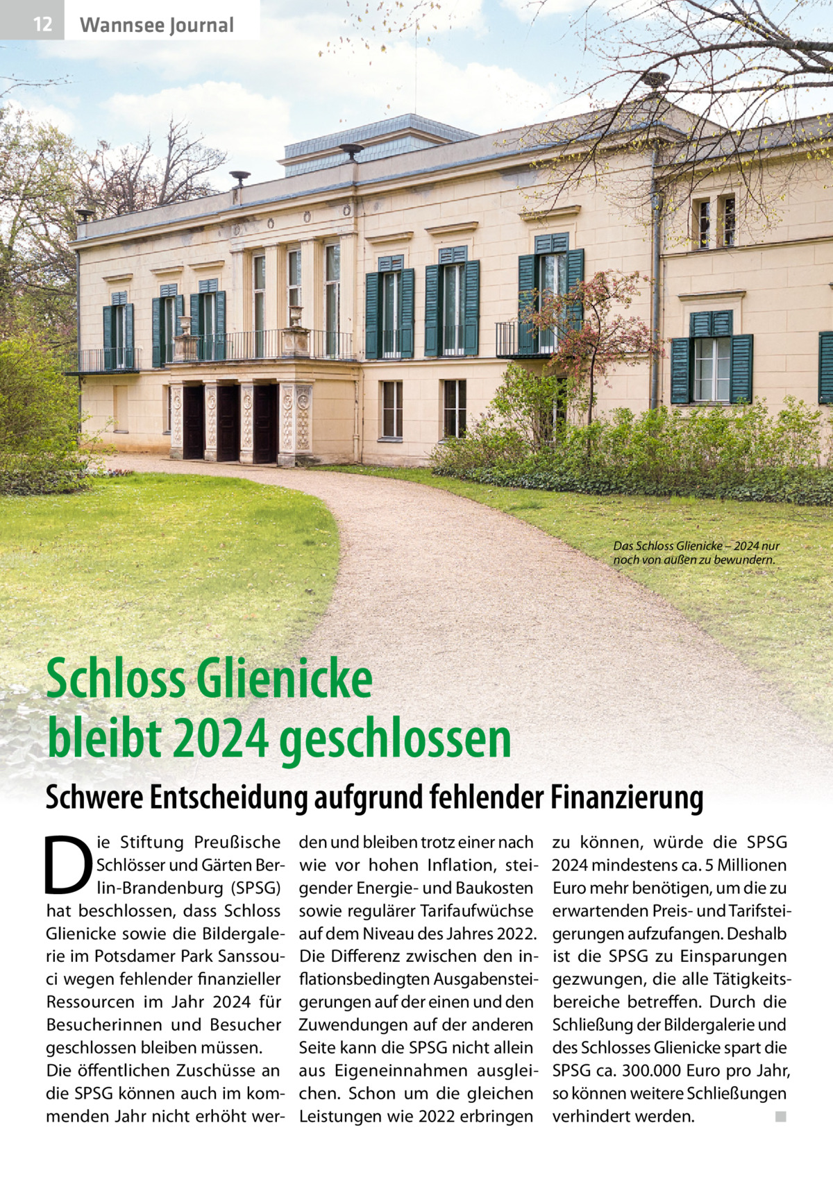 12  Wannsee Journal  Das Schloss Glienicke – 2024 nur noch von außen zu bewundern.  Schloss Glienicke bleibt 2024 geschlossen Schwere Entscheidung aufgrund fehlender Finanzierung  D  ie Stiftung Preußische Schlösser und Gärten Berlin-Brandenburg (SPSG) hat beschlossen, dass Schloss Glienicke sowie die Bildergalerie im Potsdamer Park Sanssouci wegen fehlender finanzieller Ressourcen im Jahr 2024 für Besucherinnen und Besucher geschlossen bleiben müssen. Die öffentlichen Zuschüsse an die SPSG können auch im kommenden Jahr nicht erhöht wer den und bleiben trotz einer nach wie vor hohen Inflation, steigender Energie- und Baukosten sowie regulärer Tarifaufwüchse auf dem Niveau des Jahres 2022. Die Differenz zwischen den inflationsbedingten Ausgabensteigerungen auf der einen und den Zuwendungen auf der anderen Seite kann die SPSG nicht allein aus Eigeneinnahmen ausgleichen. Schon um die gleichen Leistungen wie 2022 erbringen  zu können, würde die SPSG 2024 mindestens ca. 5 Millionen Euro mehr benötigen, um die zu erwartenden Preis- und Tarifsteigerungen aufzufangen. Deshalb ist die SPSG zu Einsparungen gezwungen, die alle Tätigkeitsbereiche betreffen. Durch die Schließung der Bildergalerie und des Schlosses Glienicke spart die SPSG ca. 300.000 Euro pro Jahr, so können weitere Schließungen verhindert werden. ◾