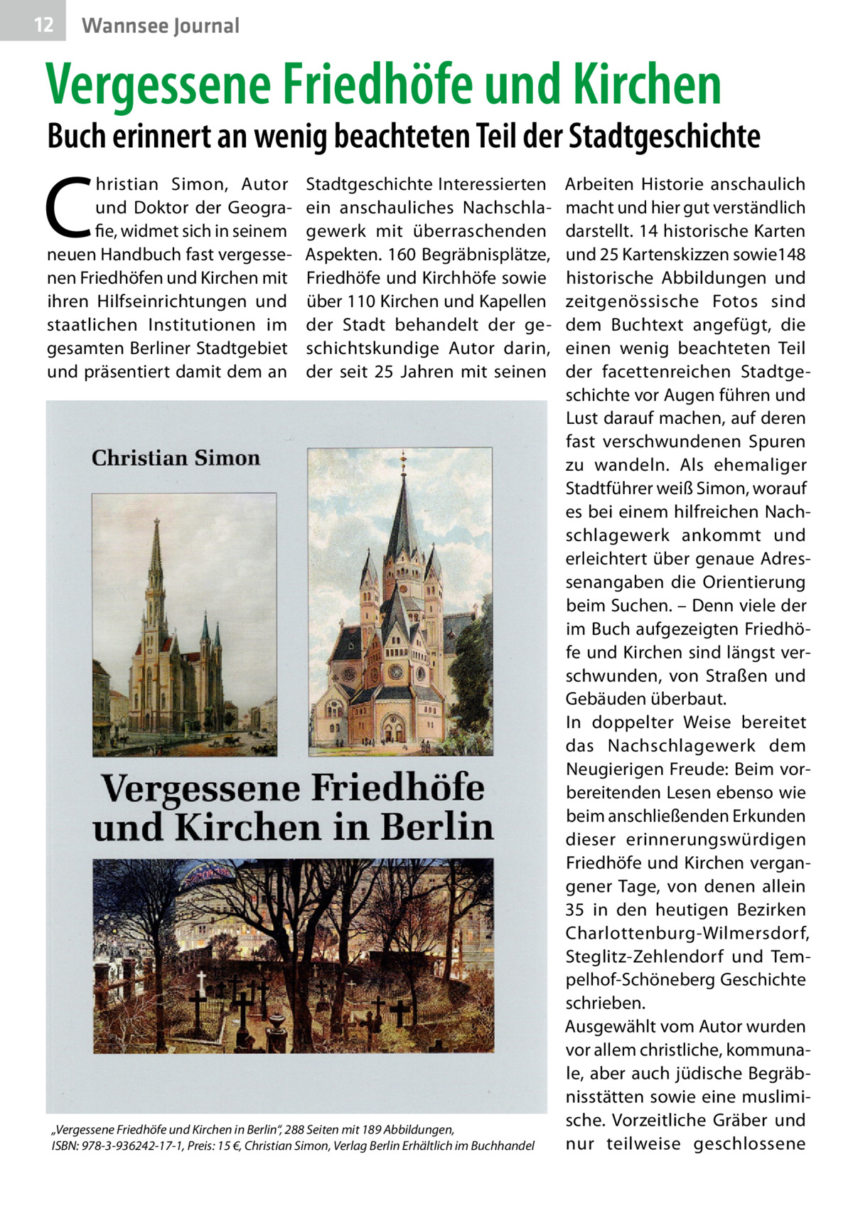 12  Wannsee Journal  Vergessene Friedhöfe und Kirchen  Buch erinnert an wenig beachteten Teil der Stadtgeschichte  C  hristian Simon, Autor und Doktor der Geografie, widmet sich in seinem neuen Handbuch fast vergessenen Friedhöfen und Kirchen mit ihren Hilfseinrichtungen und staatlichen Institutionen im gesamten Berliner Stadtgebiet und präsentiert damit dem an  Stadtgeschichte Interessierten ein anschauliches Nachschlagewerk mit überraschenden Aspekten. 160 Begräbnisplätze, Friedhöfe und Kirchhöfe sowie über 110 Kirchen und Kapellen der Stadt behandelt der geschichtskundige Autor darin, der seit 25  Jahren mit seinen  „Vergessene Friedhöfe und Kirchen in Berlin“, 288 Seiten mit 189 Abbildungen, ISBN: 978-3-936242-17-1, Preis: 15 €, Christian Simon, Verlag Berlin Erhältlich im Buchhandel  Arbeiten Historie anschaulich macht und hier gut verständlich darstellt. 14 historische Karten und 25 Kartenskizzen sowie148 historische Abbildungen und zeitgenössische Fotos sind dem Buchtext angefügt, die einen wenig beachteten Teil der facettenreichen Stadtgeschichte vor Augen führen und Lust darauf machen, auf deren fast verschwundenen Spuren zu wandeln. Als ehemaliger Stadtführer weiß Simon, worauf es bei einem hilfreichen Nachschlagewerk ankommt und erleichtert über genaue Adressenangaben die Orientierung beim Suchen. – Denn viele der im Buch aufgezeigten Friedhöfe und Kirchen sind längst verschwunden, von Straßen und Gebäuden überbaut. In doppelter Weise bereitet das Nachschlagewerk dem Neugierigen Freude: Beim vorbereitenden Lesen ebenso wie beim anschließenden Erkunden dieser erinnerungswürdigen Friedhöfe und Kirchen vergangener Tage, von denen allein 35 in den heutigen Bezirken Charlottenburg-Wilmersdorf, Steglitz-Zehlendorf und Tempelhof-Schöneberg Geschichte schrieben. Ausgewählt vom Autor wurden vor allem christliche, kommunale, aber auch jüdische Begräbnisstätten sowie eine muslimische. Vorzeitliche Gräber und nur teilweise geschlossene