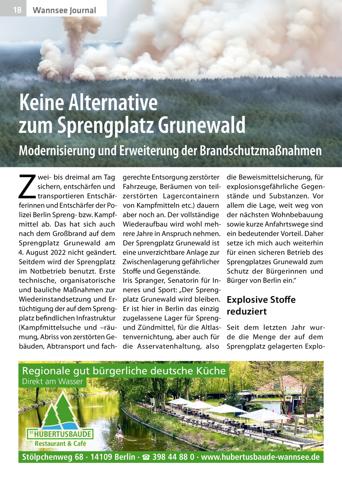 18  Wannsee Journal  Keine Alternative zum Sprengplatz Grunewald Modernisierung und Erweiterung der Brandschutzmaßnahmen  Z  wei- bis dreimal am Tag sichern, entschärfen und transportieren Entschärferinnen und Entschärfer der Polizei Berlin Spreng- bzw. Kampfmittel ab. Das hat sich auch nach dem Großbrand auf dem Sprengplatz Grunewald am 4. August 2022 nicht geändert. Seitdem wird der Sprengplatz im Notbetrieb benutzt. Erste technische, organisatorische und bauliche Maßnahmen zur Wiederinstandsetzung und Ertüchtigung der auf dem Sprengplatz befindlichen Infrastruktur (Kampfmittelsuche und –räumung, Abriss von zerstörten Gebäuden, Abtransport und fach gerechte Entsorgung zerstörter Fahrzeuge, Beräumen von teilzerstörten Lagercontainern von Kampfmitteln etc.) dauern aber noch an. Der vollständige Wiederaufbau wird wohl mehrere Jahre in Anspruch nehmen. Der Sprengplatz Grunewald ist eine unverzichtbare Anlage zur Zwischenlagerung gefährlicher Stoffe und Gegenstände. Iris Spranger, Senatorin für Inneres und Sport: „Der Sprengplatz Grunewald wird bleiben. Er ist hier in Berlin das einzig zugelassene Lager für Sprengund Zündmittel, für die Altlastenvernichtung, aber auch für die Asservatenhaltung, also  die Beweismittelsicherung, für explosionsgefährliche Gegenstände und Substanzen. Vor allem die Lage, weit weg von der nächsten Wohnbebauung sowie kurze Anfahrtswege sind ein bedeutender Vorteil. Daher setze ich mich auch weiterhin für einen sicheren Betrieb des Sprengplatzes Grunewald zum Schutz der Bürgerinnen und Bürger von Berlin ein.“  Explosive Stoﬀe reduziert Seit dem letzten Jahr wurde die Menge der auf dem Sprengplatz gelagerten Explo Regionale gut bürgerliche deutsche Küche Direkt am Wasser  ST.  HUBERTUSBAUDE Restaurant & Café  Stölpchenweg 68 · 14109 Berlin · ☎ 398 44 88 0 · www.hubertusbaude-wannsee.de