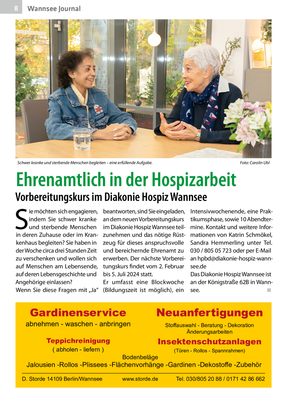 8  Gesundheit Wannsee Journal  Schwer kranke und sterbende Menschen begleiten – eine erfüllende Aufgabe.  Foto: Carolin Ubl  Ehrenamtlich in der Hospizarbeit  Vorbereitungskurs im Diakonie Hospiz Wannsee  S  ie möchten sich engagieren, indem Sie schwer kranke und sterbende Menschen in deren Zuhause oder im Krankenhaus begleiten? Sie haben in der Woche circa drei Stunden Zeit zu verschenken und wollen sich auf Menschen am Lebensende, auf deren Lebensgeschichte und Angehörige einlassen? Wenn Sie diese Fragen mit „Ja“  beantworten, sind Sie eingeladen, an dem neuen Vorbereitungskurs im Diakonie Hospiz Wannsee teilzunehmen und das nötige Rüstzeug für dieses anspruchsvolle und bereichernde Ehrenamt zu erwerben. Der nächste Vorbereitungskurs findet vom 2. Februar bis 5. Juli 2024 statt. Er umfasst eine Blockwoche (Bildungszeit ist möglich), ein  Gardinenservice  abnehmen - waschen - anbringen Teppichreinigung ( abholen - liefern )  Intensivwochenende, eine Praktikumsphase, sowie 10 Abendtermine. Kontakt und weitere Informationen von Katrin Schmökel, Sandra Hemmerling unter Tel. 030 / 805 05 723 oder per E-Mail an hpbd@diakonie-hospiz-wannsee.de Das Diakonie Hospiz Wannsee ist an der Königstraße 62B in Wannsee. ◾  Neuanfertigungen Stoffauswahl - Beratung - Dekoration Änderungsarbeiten  Insektenschutzanlagen Bodenbeläge  (Türen - Rollos - Spannrahmen)  Jalousien -Rollos -Plissees -Flächenvorhänge -Gardinen -Dekostoffe -Zubehör D. Storde 14109 Berlin/Wannsee  www.storde.de  Tel. 030/805 20 88 / 0171 42 86 662