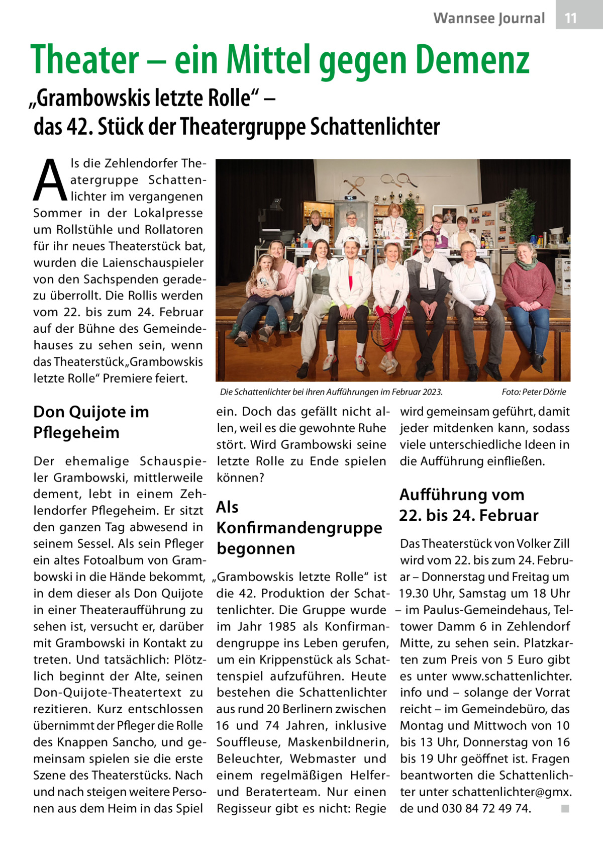 Wannsee Journal  11  Theater – ein Mittel gegen Demenz  „Grambowskis letzte Rolle“ – das 42. Stück der Theatergruppe Schattenlichter  A  ls die Zehlendorfer Theatergruppe Schattenlichter im vergangenen Sommer in der Lokalpresse um Rollstühle und Rollatoren für ihr neues Theaterstück bat, wurden die Laienschauspieler von den Sachspenden geradezu überrollt. Die Rollis werden vom 22. bis zum 24.  Februar auf der Bühne des Gemeindehauses zu sehen sein, wenn das Theaterstück „Grambowskis letzte Rolle“ Premiere feiert. Die Schattenlichter bei ihren Aufführungen im Februar 2023.�  Don Quijote im Pflegeheim  ein. Doch das gefällt nicht allen, weil es die gewohnte Ruhe stört. Wird Grambowski seine Der ehemalige Schauspie- letzte Rolle zu Ende spielen ler Grambowski, mittlerweile können? dement, lebt in einem Zehlendorfer Pflegeheim. Er sitzt Als den ganzen Tag abwesend in Konfirmandengruppe seinem Sessel. Als sein Pfleger begonnen ein altes Fotoalbum von Grambowski in die Hände bekommt, „Grambowskis letzte Rolle“ ist in dem dieser als Don Quijote die 42. Produktion der Schatin einer Theateraufführung zu tenlichter. Die Gruppe wurde sehen ist, versucht er, darüber im Jahr 1985 als Konfirman­ mit Grambowski in Kontakt zu dengruppe ins Leben gerufen, treten. Und tatsächlich: Plötz- um ein Krippenstück als Schatlich beginnt der Alte, seinen tenspiel aufzuführen. Heute Don-Quijote-Theatertext zu bestehen die Schattenlichter rezitieren. Kurz entschlossen aus rund 20 Berlinern zwischen übernimmt der Pfleger die Rolle 16 und 74  Jahren, inklusive des Knappen Sancho, und ge- Souffleuse, Maskenbildnerin, meinsam spielen sie die erste Beleuchter, Webmaster und Szene des Theaterstücks. Nach einem regelmäßigen Helferund nach steigen weitere Perso- und Beraterteam. Nur einen nen aus dem Heim in das Spiel Regisseur gibt es nicht: Regie  Foto: Peter Dörrie  wird gemeinsam geführt, damit jeder mitdenken kann, sodass viele unterschiedliche Ideen in die Aufführung einfließen.  Aufführung vom 22. bis 24. Februar Das Theaterstück von Volker Zill wird vom 22. bis zum 24. Februar – Donnerstag und Freitag um 19.30 Uhr, Samstag um 18 Uhr – im Paulus-Gemeindehaus, Teltower Damm  6 in Zehlendorf Mitte, zu sehen sein. Platzkarten zum Preis von 5 Euro gibt es unter www.schattenlichter. info und – solange der Vorrat reicht – im Gemeindebüro, das Montag und Mittwoch von 10 bis 13 Uhr, Donnerstag von 16 bis 19 Uhr geöffnet ist. Fragen beantworten die Schattenlichter unter schattenlichter@gmx. de und 030 84 72 49 74.� ◾