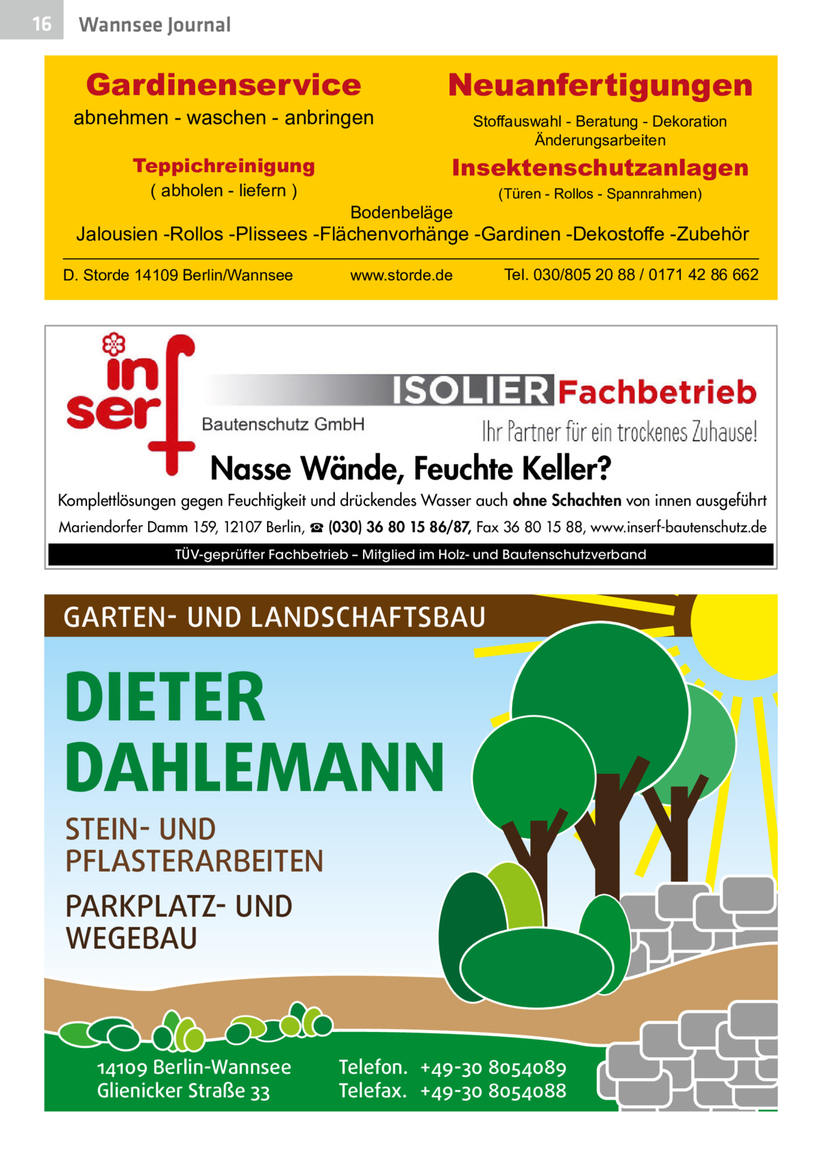 16  Wannsee Journal  Gardinenservice  abnehmen - waschen - anbringen  Stoffauswahl - Beratung - Dekoration Änderungsarbeiten  Insektenschutzanlagen  Teppichreinigung ( abholen - liefern )  Neuanfertigungen  Bodenbeläge  (Türen - Rollos - Spannrahmen)  Jalousien -Rollos -Plissees -Flächenvorhänge -Gardinen -Dekostoffe -Zubehör D. Storde 14109 Berlin/Wannsee  www.storde.de  Tel. 030/805 20 88 / 0171 42 86 662  Nasse Wände, Feuchte Keller? Komplettlösungen gegen Feuchtigkeit und drückendes Wasser auch ohne Schachten von innen ausgeführt Mariendorfer Damm 159, 12107 Berlin, ☎ (030) 36 80 15 86/87, Fax 36 80 15 88, www.inserf-bautenschutz.de TÜV-geprüfter Fachbetrieb – Mitglied im Holz- und Bautenschutzverband  GARTEN- UND LANDSCHAFTSBAU  DIETER DAHLEMANN STEIN- UND PFLASTERARBEITEN PARKPLATZ- UND WEGEBAU  14109 Berlin-Wannsee Glienicker Straße 33  Telefon. +49-30 8054089 Telefax. +49-30 8054088