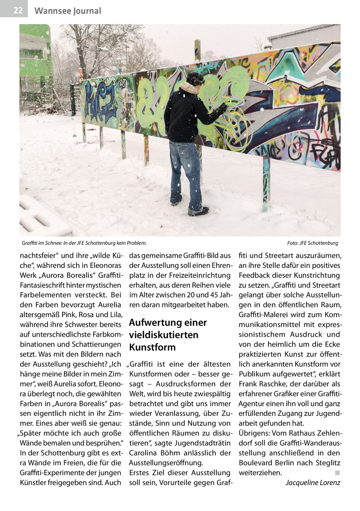 22  Wannsee Journal  Graffiti im Schnee: In der JFE Schottenburg kein Problem. �  nachtsfeier“ und ihre „wilde Küche“, während sich in Eleonoras Werk „Aurora Borealis“ GraffitiFantasieschrift hinter mystischen Farbelementen versteckt. Bei den Farben bevorzugt Aurelia altersgemäß Pink, Rosa und Lila, während ihre Schwester bereits auf unterschiedlichste Farbkombinationen und Schattierungen setzt. Was mit den Bildern nach der Ausstellung geschieht? „Ich hänge meine Bilder in mein Zimmer“, weiß Aurelia sofort. Eleonora überlegt noch, die gewählten Farben in „Aurora Borealis“ passen eigentlich nicht in ihr Zimmer. Eines aber weiß sie genau: „Später möchte ich auch große Wände bemalen und besprühen.“ In der Schottenburg gibt es extra Wände im Freien, die für die Graffiti-Experimente der jungen Künstler freigegeben sind. Auch  das gemeinsame Graffiti-Bild aus der Ausstellung soll einen Ehrenplatz in der Freizeiteinrichtung erhalten, aus deren Reihen viele im Alter zwischen 20 und 45 Jahren daran mitgearbeitet haben.  Aufwertung einer vieldiskutierten Kunstform „Graffiti ist eine der ältesten Kunstformen oder – besser gesagt – Ausdrucksformen der Welt, wird bis heute zwiespältig betrachtet und gibt uns immer wieder Veranlassung, über Zustände, Sinn und Nutzung von öffentlichen Räumen zu diskutieren“, sagte Jugendstadträtin Carolina Böhm anlässlich der Ausstellungseröffnung. Erstes Ziel dieser Ausstellung soll sein, Vorurteile gegen Graf Foto: JFE Schottenburg  fiti und Streetart auszuräumen, an ihre Stelle dafür ein positives Feedback dieser Kunstrichtung zu setzen. „Graffiti und Streetart gelangt über solche Ausstellungen in den öffentlichen Raum, Graffiti-Malerei wird zum Kommunikationsmittel mit expressionistischem Ausdruck und von der heimlich um die Ecke praktizierten Kunst zur öffentlich anerkannten Kunstform vor Publikum aufgewertet“, erklärt Frank Raschke, der darüber als erfahrener Grafiker einer GraffitiAgentur einen ihn voll und ganz erfüllenden Zugang zur Jugendarbeit gefunden hat. Übrigens: Vom Rathaus Zehlendorf soll die Graffiti-Wanderausstellung anschließend in den Boulevard Berlin nach Steglitz weiterziehen.� ◾ � Jacqueline Lorenz