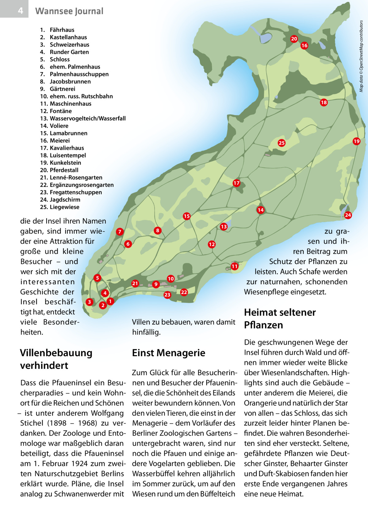 Wannsee Journal 1. Fährhaus 2. Kastellanhaus 3. Schweizerhaus 4. Runder Garten 1 Fährhaus 5. Schloss 2 Kastellanhaus 6. ehem. Palmenhaus 3 Schweizerhaus 4 Runder Garten 7. Palmenhausschuppen 5 Schloss 6 ehem. Palmenhaus 8. Jacobsbrunnen 7 Palmenhausschuppen 8 Jacobsbrunnen 9. Gärtnerei 9 Gärtnerei 10 ehem. russ.ehem. Rutschbahn 10. russ. Rutschbahn 11 Maschinenhaus 11. Maschinenhaus 12 Fontäne 13 Wasservogelteich/Wasserfall 12. Fontäne 14 Voliere 15 Lamabrunnen 13. Wasservogelteich/Wasserfall 16 Meierei 17 Kavalierhaus 14. Voliere 18 Luisentempel 15. Lamabrunnen 19 Kunkelsteh 20 Pferdestall 16. Meierei 21 Lenné-Rosengarten 22 Ergänzungsrosengarten 17. Kavalierhaus 23 Fregattenschuppen 24 Jagdschirm 18. Luisentempel 25 Liegewiese 19. Kunkelstein 20. Pferdestall 21. Lenné-Rosengarten 22. Ergänzungsrosengarten 23. Fregattenschuppen 24. Jagdschirm 25. Liegewiese  die der Insel ihren Namen gaben, sind immer wieder eine Attraktion für große und kleine Besucher – und wer sich mit der 5 interessanten Geschichte der 4 3 Insel beschäf2 tigt hat, entdeckt viele Besonderheiten.  20  17  14 13  8 6  12  11 21  Dass die Pfaueninsel ein Besucherparadies – und kein Wohnort für die Reichen und Schönen – ist unter anderem Wolfgang Stichel (1898 – 1968) zu verdanken. Der Zoologe und Entomologe war maßgeblich daran beteiligt, dass die Pfaueninsel am 1.  Februar 1924 zum zweiten Naturschutzgebiet Berlins erklärt wurde. Pläne, die Insel analog zu Schwanenwerder mit  19  25  7  Villenbebauung verhindert  16  18  15  1  Map data © OpenStreetMap contributors  4  9  10 23  22  Villen zu bebauen, waren damit hinfällig.  Einst Menagerie Zum Glück für alle Besucherinnen und Besucher der Pfaueninsel, die die Schönheit des Eilands weiter bewundern können. Von den vielen Tieren, die einst in der Menagerie – dem Vorläufer des Berliner Zoologischen Gartens – untergebracht waren, sind nur noch die Pfauen und einige andere Vogelarten geblieben. Die Wasserbüffel kehren alljährlich im Sommer zurück, um auf den Wiesen rund um den Büffelteich  24  zu grasen und ihren Beitrag zum Schutz der Pflanzen zu leisten. Auch Schafe werden zur naturnahen, schonenden Wiesenpflege eingesetzt.  Heimat seltener Pflanzen Die geschwungenen Wege der Insel führen durch Wald und öffnen immer wieder weite Blicke über Wiesenlandschaften. Highlights sind auch die Gebäude – unter anderem die Meierei, die Orangerie und natürlich der Star von allen – das Schloss, das sich zurzeit leider hinter Planen befindet. Die wahren Besonderheiten sind eher versteckt. Seltene, gefährdete Pflanzen wie Deutscher Ginster, Behaarter Ginster und Duft-Skabiosen fanden hier erste Ende vergangenen Jahres eine neue Heimat.