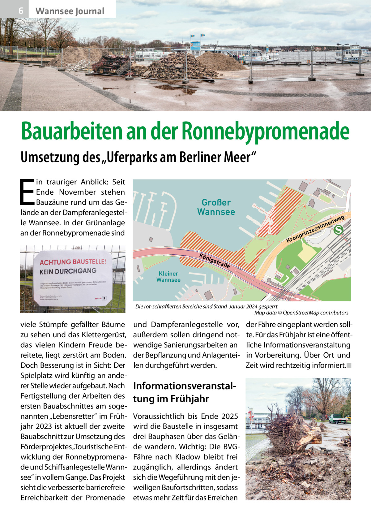 6  Wannsee Journal  Bauarbeiten an der Ronnebypromenade Umsetzung des „Uferparks am Berliner Meer“  E  in trauriger Anblick: Seit Ende November stehen Bauzäune rund um das Gelände an der Dampferanlegestelle Wannsee. In der Grünanlage an der Ronnebypromenade sind  Großer Wannsee  g  rinz  np Kro Kön ig  we nen  in ess  stra  ße  Kleiner Wannsee  Die rot-schraffierten Bereiche sind Stand Januar 2024 gesperrt. Map data © OpenStreetMap contributors  viele Stümpfe gefällter Bäume zu sehen und das Klettergerüst, das vielen Kindern Freude bereitete, liegt zerstört am Boden. Doch Besserung ist in Sicht: Der Spielplatz wird künftig an anderer Stelle wieder aufgebaut. Nach Fertigstellung der Arbeiten des ersten Bauabschnittes am sogenannten „Lebensretter“ im Frühjahr 2023 ist aktuell der zweite Bauabschnitt zur Umsetzung des Förderprojektes „Touristische Entwicklung der Ronnebypromenade und Schiffsanlegestelle Wannsee“ in vollem Gange. Das Projekt sieht die verbesserte barrierefreie Erreichbarkeit der Promenade  und Dampferanlegestelle vor, außerdem sollen dringend notwendige Sanierungsarbeiten an der Bepflanzung und Anlagenteilen durchgeführt werden.  Informationsveranstaltung im Frühjahr Voraussichtlich bis Ende 2025 wird die Baustelle in insgesamt drei Bauphasen über das Gelände wandern. Wichtig: Die BVGFähre nach Kladow bleibt frei zugänglich, allerdings ändert sich die Wegeführung mit den jeweiligen Baufortschritten, sodass etwas mehr Zeit für das Erreichen  der Fähre eingeplant werden sollte. Für das Frühjahr ist eine öffentliche Informationsveranstaltung in Vorbereitung. Über Ort und Zeit wird rechtzeitig informiert.◾