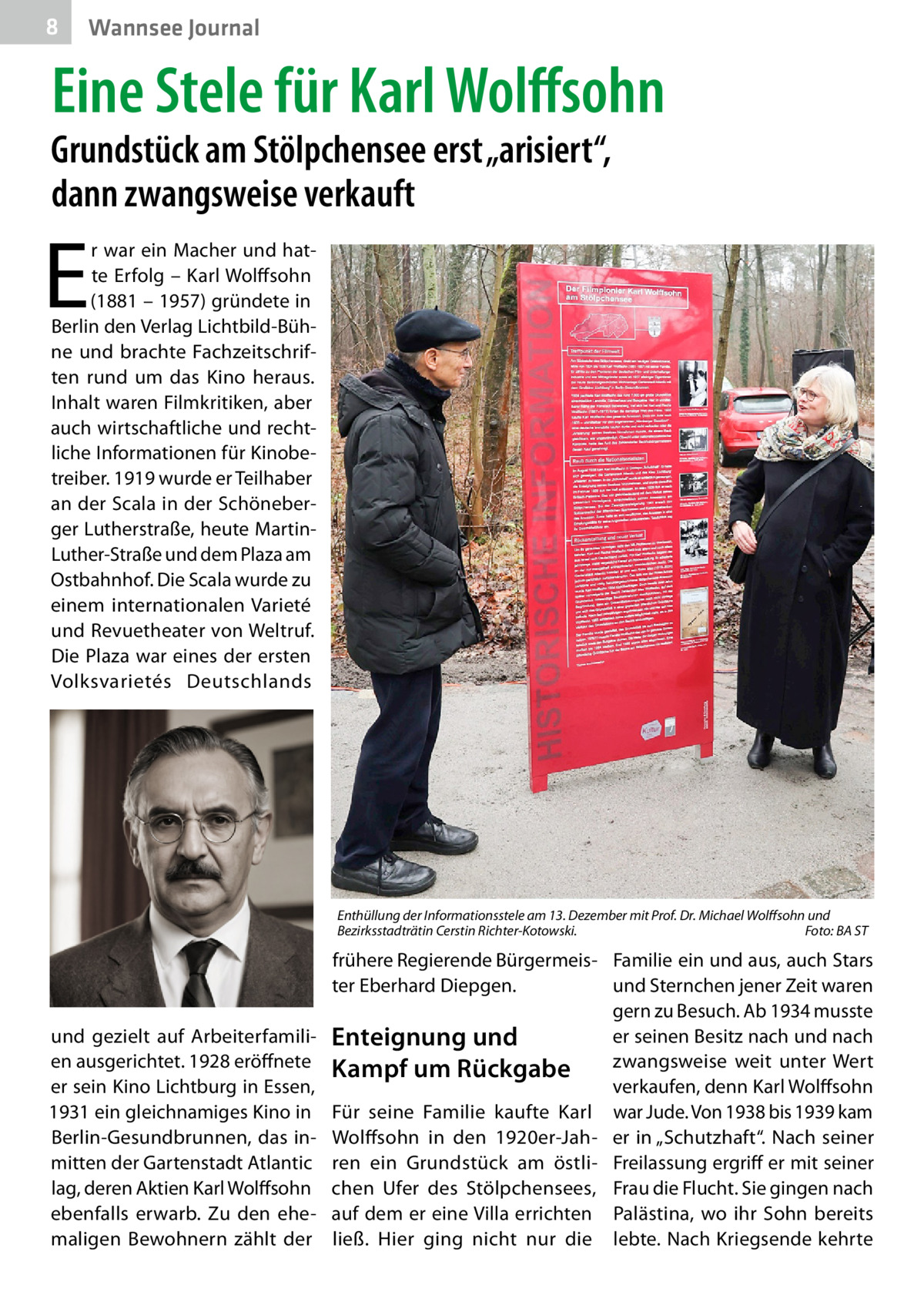 8  Wannsee Journal  Eine Stele für Karl Wolffsohn  Grundstück am Stölpchensee erst „arisiert“, dann zwangsweise verkauft  E  r war ein Macher und hatte Erfolg – Karl Wolffsohn (1881 – 1957) gründete in Berlin den Verlag Lichtbild-Bühne und brachte Fachzeitschriften rund um das Kino heraus. Inhalt waren Filmkritiken, aber auch wirtschaftliche und rechtliche Informationen für Kinobetreiber. 1919 wurde er Teilhaber an der Scala in der Schöneberger Lutherstraße, heute MartinLuther-Straße und dem Plaza am Ostbahnhof. Die Scala wurde zu einem internationalen Varieté und Revuetheater von Weltruf. Die Plaza war eines der ersten Volksvarietés Deutschlands  Enthüllung der Informationsstele am 13. Dezember mit Prof. Dr. Michael Wolffsohn und Bezirksstadträtin Cerstin Richter-Kotowski.� Foto: BA ST  und gezielt auf Arbeiterfamilien ausgerichtet. 1928 eröffnete er sein Kino Lichtburg in Essen, 1931 ein gleichnamiges Kino in Berlin-Gesundbrunnen, das inmitten der Gartenstadt Atlantic lag, deren Aktien Karl Wolffsohn ebenfalls erwarb. Zu den ehemaligen Bewohnern zählt der  frühere Regierende Bürgermeis- Familie ein und aus, auch Stars ter Eberhard Diepgen. und Sternchen jener Zeit waren gern zu Besuch. Ab 1934 musste er seinen Besitz nach und nach Enteignung und zwangsweise weit unter Wert Kampf um Rückgabe verkaufen, denn Karl Wolffsohn Für seine Familie kaufte Karl war Jude. Von 1938 bis 1939 kam Wolffsohn in den 1920er-Jah- er in „Schutzhaft“. Nach seiner ren ein Grundstück am östli- Freilassung ergriff er mit seiner chen Ufer des Stölpchensees, Frau die Flucht. Sie gingen nach auf dem er eine Villa errichten Palästina, wo ihr Sohn bereits ließ. Hier ging nicht nur die lebte. Nach Kriegsende kehrte