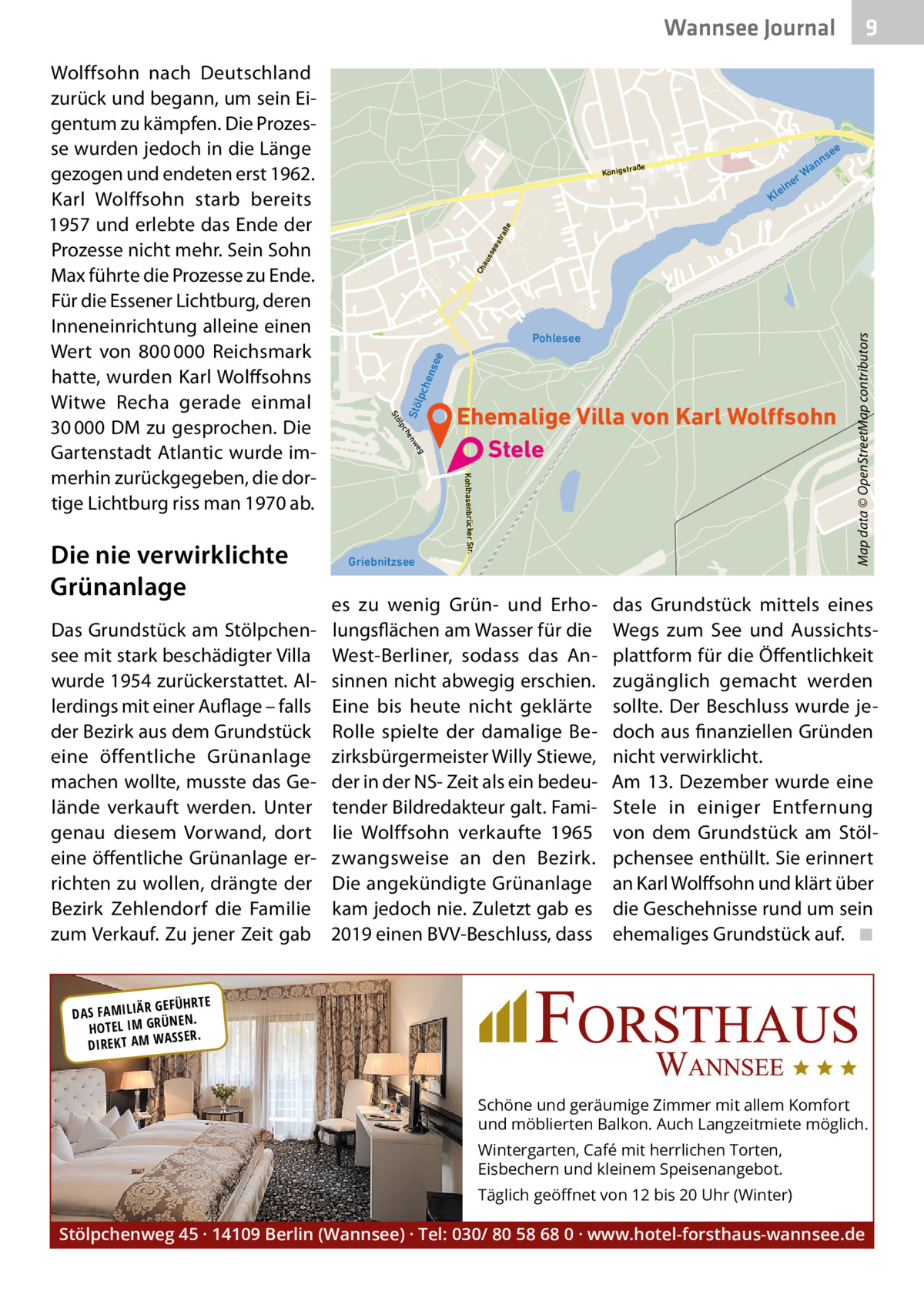 Wannsee Journal  es tra ße  g  Ehemalige Villa von Karl Wolffsohn Stele Kohlhasenbrücker Str.  Griebnitzsee  es zu wenig Grün- und Erholungsflächen am Wasser für die West-Berliner, sodass das Ansinnen nicht abwegig erschien. Eine bis heute nicht geklärte Rolle spielte der damalige Bezirksbürgermeister Willy Stiewe, der in der NS- Zeit als ein bedeutender Bildredakteur galt. Familie Wolffsohn verkaufte 1965 zwangsweise an den Bezirk. Die angekündigte Grünanlage kam jedoch nie. Zuletzt gab es 2019 einen BVV-Beschluss, dass  Map data © OpenStreetMap contributors  Ch au ss e  Stö  lpc  hen s  ee  Pohlesee  we en ch  Das Grundstück am Stölpchensee mit stark beschädigter Villa wurde 1954 zurückerstattet. Allerdings mit einer Auflage – falls der Bezirk aus dem Grundstück eine öffentliche Grünanlage machen wollte, musste das Gelände verkauft werden. Unter genau diesem Vorwand, dort eine öffentliche Grünanlage errichten zu wollen, drängte der Bezirk Zehlendorf die Familie zum Verkauf. Zu jener Zeit gab  ein  Kl  ölp  Die nie verwirklichte Grünanlage  ee  ns  n Wa er  traße  Königs  St  Wolffsohn nach Deutschland zurück und begann, um sein Eigentum zu kämpfen. Die Prozesse wurden jedoch in die Länge gezogen und endeten erst 1962. Karl Wolffsohn starb bereits 1957 und erlebte das Ende der Prozesse nicht mehr. Sein Sohn Max führte die Prozesse zu Ende. Für die Essener Lichtburg, deren Inneneinrichtung alleine einen Wert von 800 000  Reichsmark hatte, wurden Karl Wolffsohns Witwe Recha gerade einmal 30 000 DM zu gesprochen. Die Gartenstadt Atlantic wurde immerhin zurückgegeben, die dortige Lichtburg riss man 1970 ab.  9  das Grundstück mittels eines Wegs zum See und Aussichtsplattform für die Öffentlichkeit zugänglich gemacht werden sollte. Der Beschluss wurde jedoch aus finanziellen Gründen nicht verwirklicht. Am 13.  Dezember wurde eine Stele in einiger Entfernung von dem Grundstück am Stölpchensee enthüllt. Sie erinnert an Karl Wolffsohn und klärt über die Geschehnisse rund um sein ehemaliges Grundstück auf.� ◾  R GEFÜHRTE DAS FAMILIÄ ÜNEN. HOTEL IM GR SSER. DIREKT AM WA  Schöne und geräumige Zimmer mit allem Komfort und möblierten Balkon. Auch Langzeitmiete möglich. Wintergarten, Café mit herrlichen Torten, Eisbechern und kleinem Speisenangebot. Täglich geöﬀnet von 12 bis 20 Uhr (Winter)  Stölpchenweg 45 · 14109 Berlin (Wannsee) · Tel: 030/ 80 58 68 0 · www.hotel-forsthaus-wannsee.de