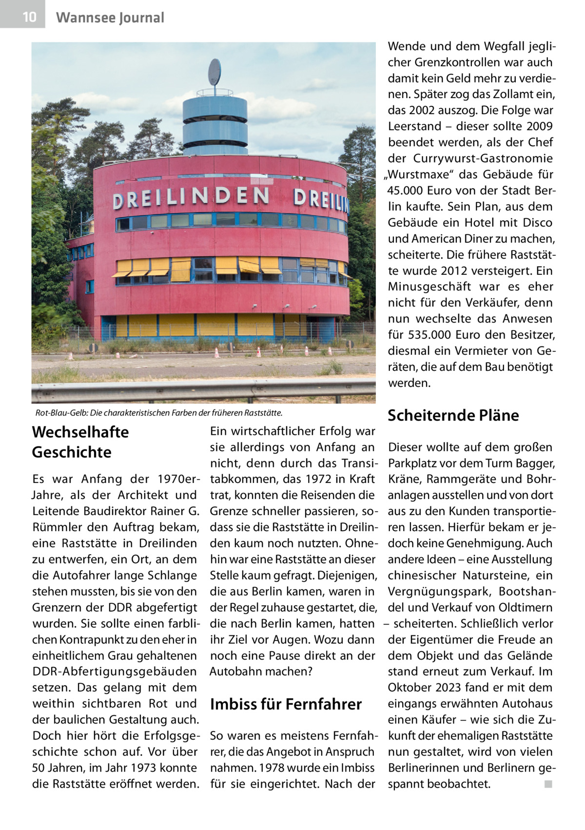 10  Gesundheit Wannsee Journal Wende und dem Wegfall jeglicher Grenzkontrollen war auch damit kein Geld mehr zu verdienen. Später zog das Zollamt ein, das 2002 auszog. Die Folge war Leerstand – dieser sollte 2009 beendet werden, als der Chef der Currywurst-Gastronomie „Wurstmaxe“ das Gebäude für 45.000 Euro von der Stadt Berlin kaufte. Sein Plan, aus dem Gebäude ein Hotel mit Disco und American Diner zu machen, scheiterte. Die frühere Raststätte wurde 2012 versteigert. Ein Minusgeschäft war es eher nicht für den Verkäufer, denn nun wechselte das Anwesen für 535.000  Euro den Besitzer, diesmal ein Vermieter von Geräten, die auf dem Bau benötigt werden.  Rot-Blau-Gelb: Die charakteristischen Farben der früheren Raststätte.  Wechselhafte Geschichte Es war Anfang der 1970erJahre, als der Architekt und Leitende Baudirektor Rainer G. Rümmler den Auftrag bekam, eine Raststätte in Dreilinden zu entwerfen, ein Ort, an dem die Autofahrer lange Schlange stehen mussten, bis sie von den Grenzern der DDR abgefertigt wurden. Sie sollte einen farblichen Kontrapunkt zu den eher in einheitlichem Grau gehaltenen DDR-Abfertigungsgebäuden setzen. Das gelang mit dem weithin sichtbaren Rot und der baulichen Gestaltung auch. Doch hier hört die Erfolgsgeschichte schon auf. Vor über 50 Jahren, im Jahr 1973 konnte die Raststätte eröffnet werden.  Ein wirtschaftlicher Erfolg war sie allerdings von Anfang an nicht, denn durch das Transitabkommen, das 1972 in Kraft trat, konnten die Reisenden die Grenze schneller passieren, sodass sie die Raststätte in Dreilinden kaum noch nutzten. Ohnehin war eine Raststätte an dieser Stelle kaum gefragt. Diejenigen, die aus Berlin kamen, waren in der Regel zuhause gestartet, die, die nach Berlin kamen, hatten ihr Ziel vor Augen. Wozu dann noch eine Pause direkt an der Autobahn machen?  Imbiss für Fernfahrer So waren es meistens Fernfahrer, die das Angebot in Anspruch nahmen. 1978 wurde ein Imbiss für sie eingerichtet. Nach der  Scheiternde Pläne Dieser wollte auf dem großen Parkplatz vor dem Turm Bagger, Kräne, Rammgeräte und Bohranlagen ausstellen und von dort aus zu den Kunden transportieren lassen. Hierfür bekam er jedoch keine Genehmigung. Auch andere Ideen – eine Ausstellung chinesischer Natursteine, ein Vergnügungspark, Bootshandel und Verkauf von Oldtimern – scheiterten. Schließlich verlor der Eigentümer die Freude an dem Objekt und das Gelände stand erneut zum Verkauf. Im Oktober 2023 fand er mit dem eingangs erwähnten Autohaus einen Käufer – wie sich die Zukunft der ehemaligen Raststätte nun gestaltet, wird von vielen Berlinerinnen und Berlinern gespannt beobachtet.� ◾