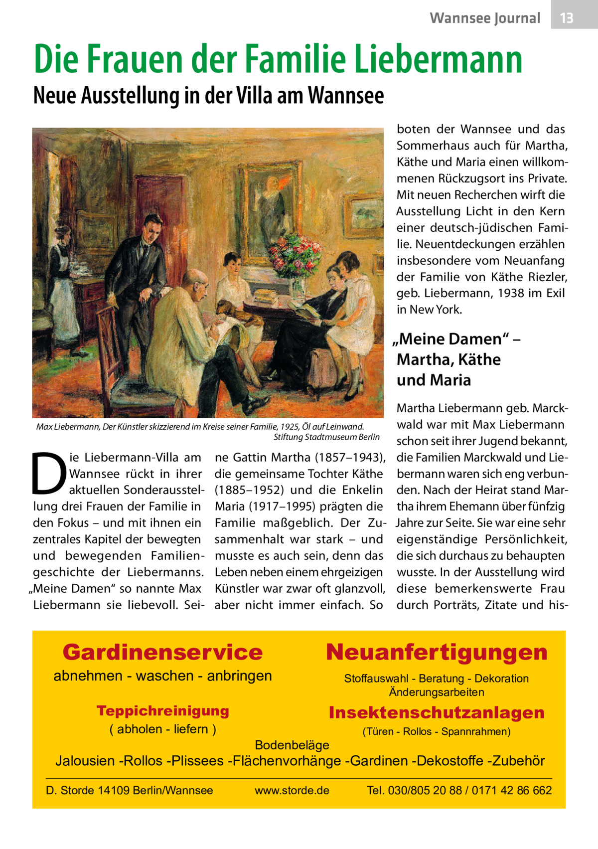 Wannsee Journal  13  Die Frauen der Familie Liebermann  Neue Ausstellung in der Villa am Wannsee  boten der Wannsee und das Sommerhaus auch für Martha, Käthe und Maria einen willkommenen Rückzugsort ins Private. Mit neuen Recherchen wirft die Ausstellung Licht in den Kern einer deutsch-jüdischen Familie. Neuentdeckungen erzählen insbesondere vom Neuanfang der Familie von Käthe Riezler, geb. Liebermann, 1938 im Exil in New York.  „Meine Damen“ – Martha, Käthe und Maria Max Liebermann, Der Künstler skizzierend im Kreise seiner Familie, 1925, Öl auf Leinwand. � Stiftung Stadtmuseum Berlin  D  ie Liebermann-Villa am Wannsee rückt in ihrer aktuellen Sonderausstellung drei Frauen der Familie in den Fokus – und mit ihnen ein zentrales Kapitel der bewegten und bewegenden Familiengeschichte der Liebermanns. „Meine Damen“ so nannte Max Liebermann sie liebevoll. Sei ne Gattin Martha (1857–1943), die gemeinsame Tochter Käthe (1885–1952) und die Enkelin Maria (1917–1995) prägten die Familie maßgeblich. Der Zusammenhalt war stark – und musste es auch sein, denn das Leben neben einem ehrgeizigen Künstler war zwar oft glanzvoll, aber nicht immer einfach. So  Gardinenservice  abnehmen - waschen - anbringen Teppichreinigung ( abholen - liefern )  Martha Liebermann geb. Marckwald war mit Max Liebermann schon seit ihrer Jugend bekannt, die Familien Marckwald und Liebermann waren sich eng verbunden. Nach der Heirat stand Martha ihrem Ehemann über fünfzig Jahre zur Seite. Sie war eine sehr eigenständige Persönlichkeit, die sich durchaus zu behaupten wusste. In der Ausstellung wird diese bemerkenswerte Frau durch Porträts, Zitate und his Neuanfertigungen Stoffauswahl - Beratung - Dekoration Änderungsarbeiten  Insektenschutzanlagen Bodenbeläge  (Türen - Rollos - Spannrahmen)  Jalousien -Rollos -Plissees -Flächenvorhänge -Gardinen -Dekostoffe -Zubehör D. Storde 14109 Berlin/Wannsee  www.storde.de  Tel. 030/805 20 88 / 0171 42 86 662