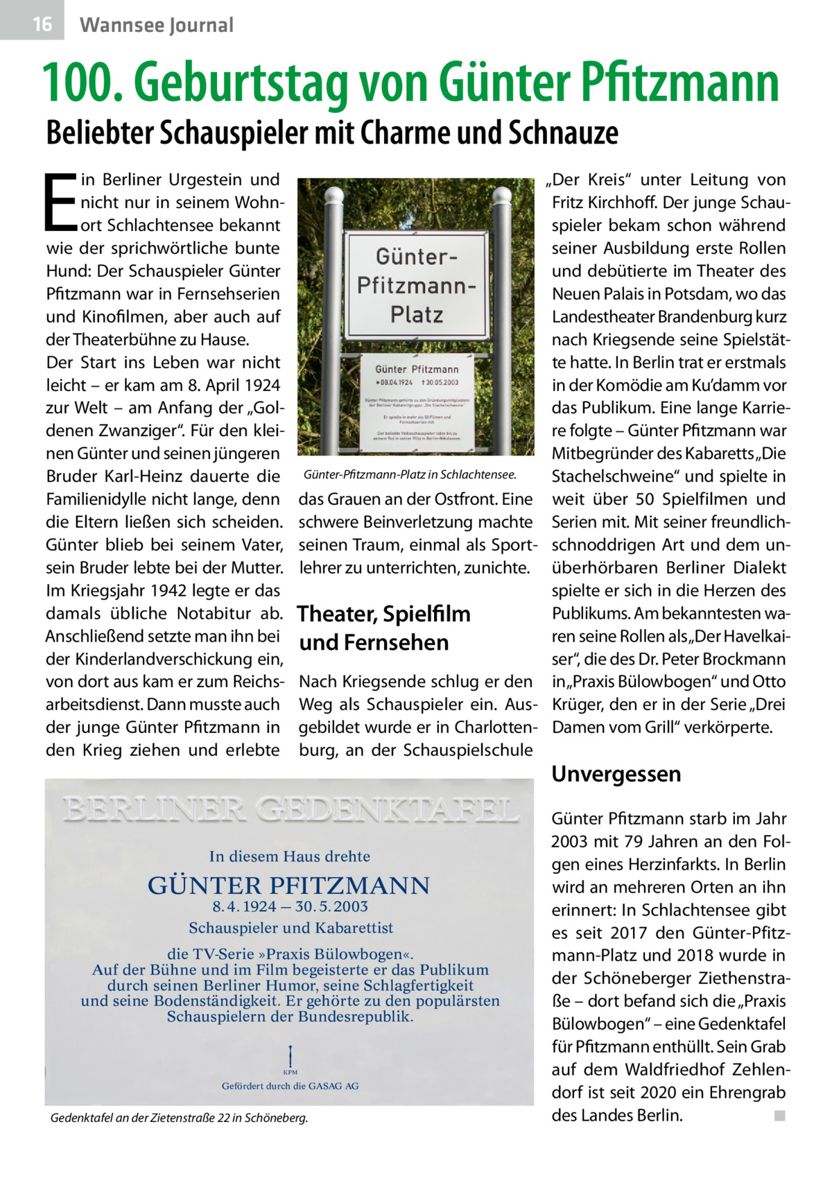 16  Gesundheit Wannsee Journal  100. Geburtstag von Günter Pfitzmann Beliebter Schauspieler mit Charme und Schnauze  E  in Berliner Urgestein und nicht nur in seinem Wohnort Schlachtensee bekannt wie der sprichwörtliche bunte Hund: Der Schauspieler Günter Pfitzmann war in Fernsehserien und Kinofilmen, aber auch auf der Theaterbühne zu Hause. Der Start ins Leben war nicht leicht – er kam am 8. April 1924 zur Welt – am Anfang der „Goldenen Zwanziger“. Für den kleinen Günter und seinen jüngeren Bruder Karl-Heinz dauerte die Familienidylle nicht lange, denn die Eltern ließen sich scheiden. Günter blieb bei seinem Vater, sein Bruder lebte bei der Mutter. Im Kriegsjahr 1942 legte er das damals übliche Notabitur ab. Anschließend setzte man ihn bei der Kinderlandverschickung ein, von dort aus kam er zum Reichsarbeitsdienst. Dann musste auch der junge Günter Pfitzmann in den Krieg ziehen und erlebte  Günter-Pfitzmann-Platz in Schlachtensee.  das Grauen an der Ostfront. Eine schwere Beinverletzung machte seinen Traum, einmal als Sportlehrer zu unterrichten, zunichte.  Theater, Spielfilm und Fernsehen Nach Kriegsende schlug er den Weg als Schauspieler ein. Ausgebildet wurde er in Charlottenburg, an der Schauspielschule  In diesem Haus drehte  GÜNTER PFITZMANN 8. 4. 1924 — 30. 5. 2003 Schauspieler und Kabarettist  die TV-Serie »Praxis Bülowbogen«. Auf der Bühne und im Film begeisterte er das Publikum durch seinen Berliner Humor, seine Schlagfertigkeit und seine Bodenständigkeit. Er gehörte zu den populärsten Schauspielern der Bundesrepublik.  KPM  Gefördert durch die GASAG AG  Gedenktafel an der Zietenstraße 22 in Schöneberg.  „Der Kreis“ unter Leitung von Fritz Kirchhoff. Der junge Schauspieler bekam schon während seiner Ausbildung erste Rollen und debütierte im Theater des Neuen Palais in Potsdam, wo das Landestheater Brandenburg kurz nach Kriegsende seine Spielstätte hatte. In Berlin trat er erstmals in der Komödie am Ku’damm vor das Publikum. Eine lange Karriere folgte – Günter Pfitzmann war Mitbegründer des Kabaretts „Die Stachelschweine“ und spielte in weit über 50 Spielfilmen und Serien mit. Mit seiner freundlichschnoddrigen Art und dem unüberhörbaren Berliner Dialekt spielte er sich in die Herzen des Publikums. Am bekanntesten waren seine Rollen als „Der Havelkaiser“, die des Dr. Peter Brockmann in „Praxis Bülowbogen“ und Otto Krüger, den er in der Serie „Drei Damen vom Grill“ verkörperte.  Unvergessen Günter Pfitzmann starb im Jahr 2003 mit 79 Jahren an den Folgen eines Herzinfarkts. In Berlin wird an mehreren Orten an ihn erinnert: In Schlachtensee gibt es seit 2017 den Günter-Pfitzmann-Platz und 2018 wurde in der Schöneberger Ziethenstraße – dort befand sich die „Praxis Bülowbogen“ – eine Gedenktafel für Pfitzmann enthüllt. Sein Grab auf dem Waldfriedhof Zehlendorf ist seit 2020 ein Ehrengrab des Landes Berlin.� ◾