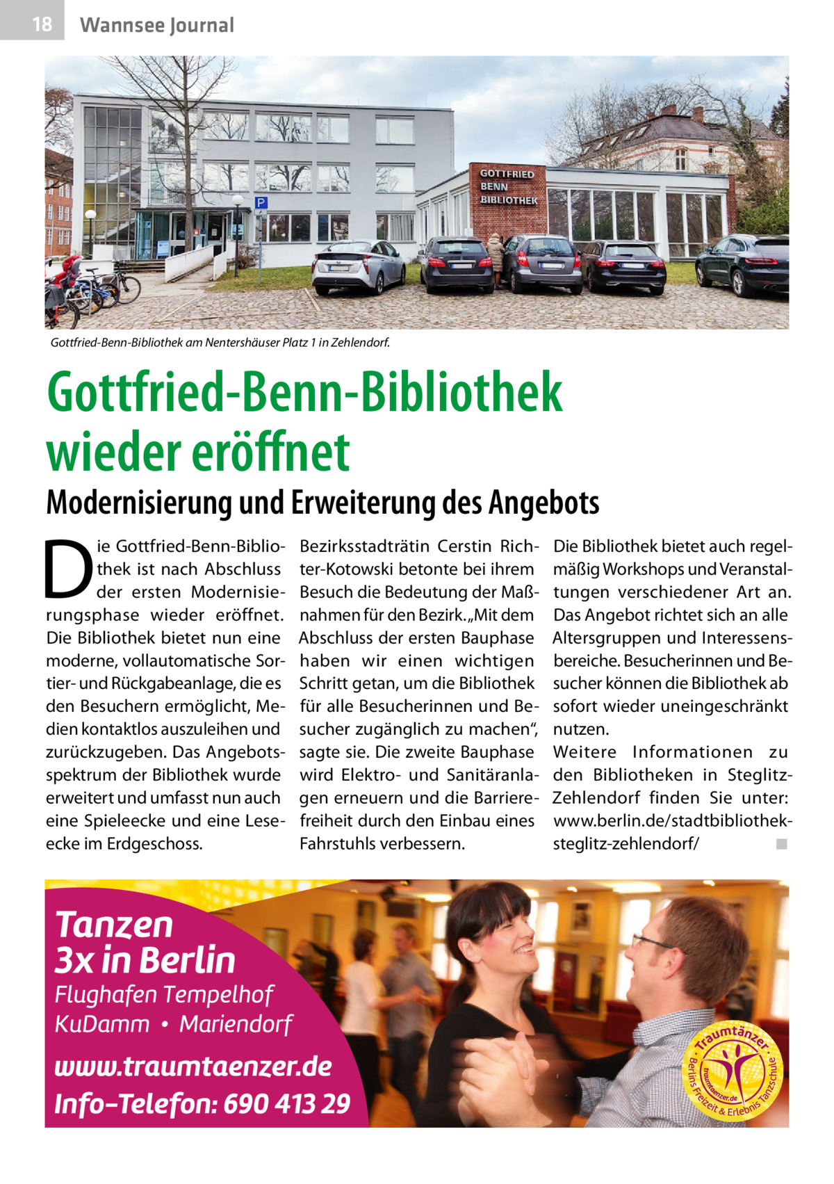 18  Wannsee Journal  Gottfried-Benn-Bibliothek am Nentershäuser Platz 1 in Zehlendorf.  Gottfried-Benn-Bibliothek wieder eröffnet  Modernisierung und Erweiterung des Angebots  D  ie Gottfried-Benn-Bibliothek ist nach Abschluss der ersten Modernisierungsphase wieder eröffnet. Die Bibliothek bietet nun eine moderne, vollautomatische Sortier- und Rückgabeanlage, die es den Besuchern ermöglicht, Medien kontaktlos auszuleihen und zurückzugeben. Das Angebotsspektrum der Bibliothek wurde erweitert und umfasst nun auch eine Spieleecke und eine Leseecke im Erdgeschoss.  Bezirksstadträtin Cerstin Richter-Kotowski betonte bei ihrem Besuch die Bedeutung der Maßnahmen für den Bezirk. „Mit dem Abschluss der ersten Bauphase haben wir einen wichtigen Schritt getan, um die Bibliothek für alle Besucherinnen und Besucher zugänglich zu machen“, sagte sie. Die zweite Bauphase wird Elektro- und Sanitäranlagen erneuern und die Barrierefreiheit durch den Einbau eines Fahrstuhls verbessern.  Die Bibliothek bietet auch regelmäßig Workshops und Veranstaltungen verschiedener Art an. Das Angebot richtet sich an alle Altersgruppen und Interessensbereiche. Besucherinnen und Besucher können die Bibliothek ab sofort wieder uneingeschränkt nutzen. Weitere Informationen zu den Bibliotheken in SteglitzZehlendorf finden Sie unter: www.berlin.de/stadtbibliotheksteglitz-zehlendorf/� ◾