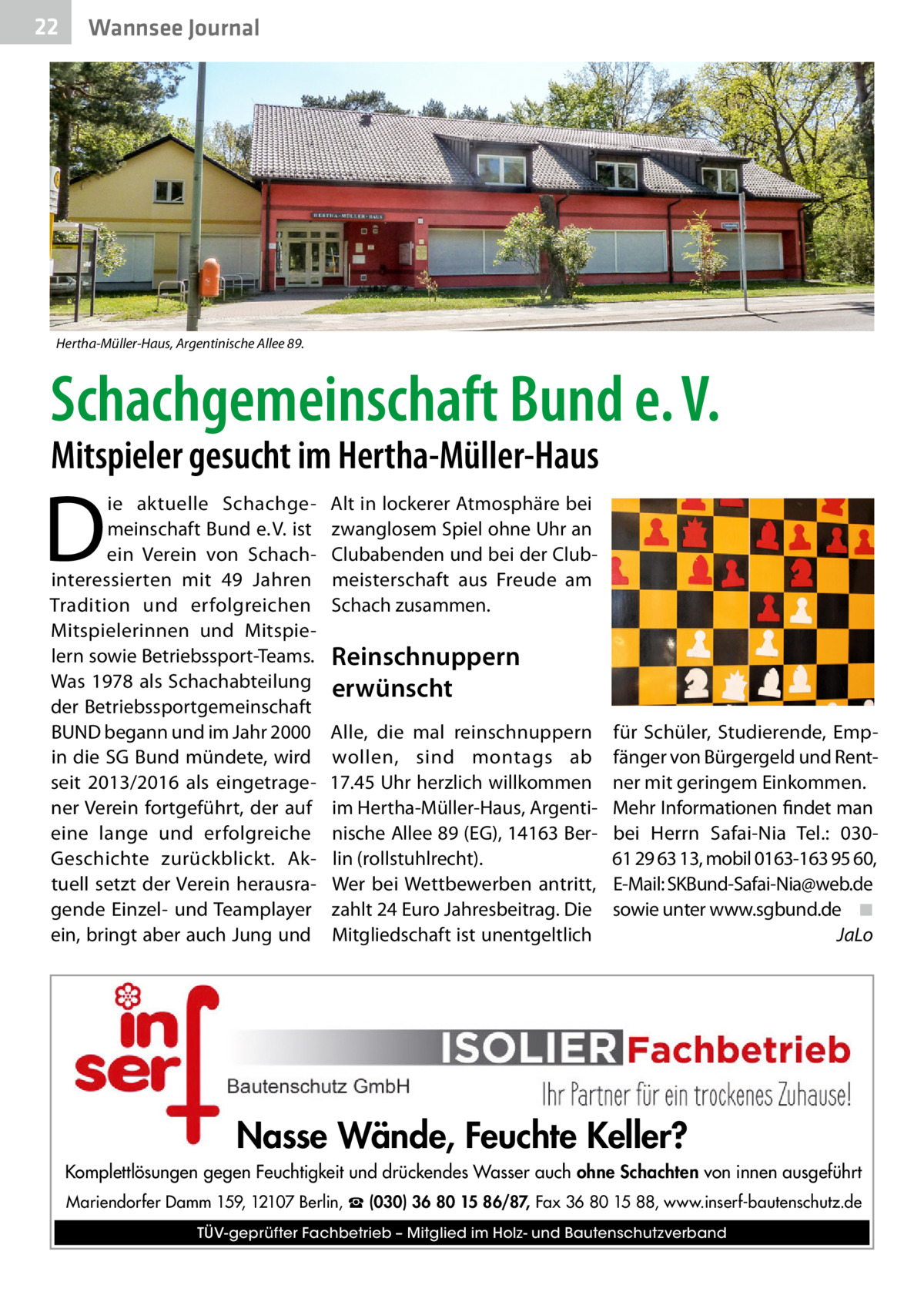 22  Wannsee Journal  Hertha-Müller-Haus, Argentinische Allee 89.  Schach­gemeinschaft Bund e. V. Mitspieler gesucht im Hertha-Müller-Haus  D  ie aktuelle Schachgemeinschaft Bund e. V. ist ein Verein von Schach­ interessierten mit 49  Jahren Tradition und erfolgreichen Mitspielerinnen und Mitspielern sowie Betriebssport-Teams. Was 1978 als Schachabteilung der Betriebssportgemeinschaft BUND begann und im Jahr 2000 in die SG Bund mündete, wird seit 2013/2016 als eingetragener Verein fortgeführt, der auf eine lange und erfolgreiche Geschichte zurückblickt. Aktuell setzt der Verein herausragende Einzel- und Teamplayer ein, bringt aber auch Jung und  Alt in lockerer Atmosphäre bei zwanglosem Spiel ohne Uhr an Clubabenden und bei der Clubmeisterschaft aus Freude am Schach zusammen.  Reinschnuppern erwünscht Alle, die mal reinschnuppern wollen, sind montags ab 17.45 Uhr herzlich willkommen im Hertha-Müller-Haus, Argentinische Allee 89 (EG), 14163 Berlin (rollstuhlrecht). Wer bei Wettbewerben antritt, zahlt 24 Euro Jahresbeitrag. Die Mitgliedschaft ist unentgeltlich  für Schüler, Studierende, Empfänger von Bürgergeld und Rentner mit geringem Einkommen. Mehr Informationen findet man bei Herrn Safai-Nia Tel.: 03061 29 63 13, mobil 0163-163 95 60, E-Mail: SKBund-Safai-Nia@web.de sowie unter www.sgbund.de� ◾ � JaLo  Nasse Wände, Feuchte Keller? Komplettlösungen gegen Feuchtigkeit und drückendes Wasser auch ohne Schachten von innen ausgeführt Mariendorfer Damm 159, 12107 Berlin, ☎ (030) 36 80 15 86/87, Fax 36 80 15 88, www.inserf-bautenschutz.de TÜV-geprüfter Fachbetrieb – Mitglied im Holz- und Bautenschutzverband