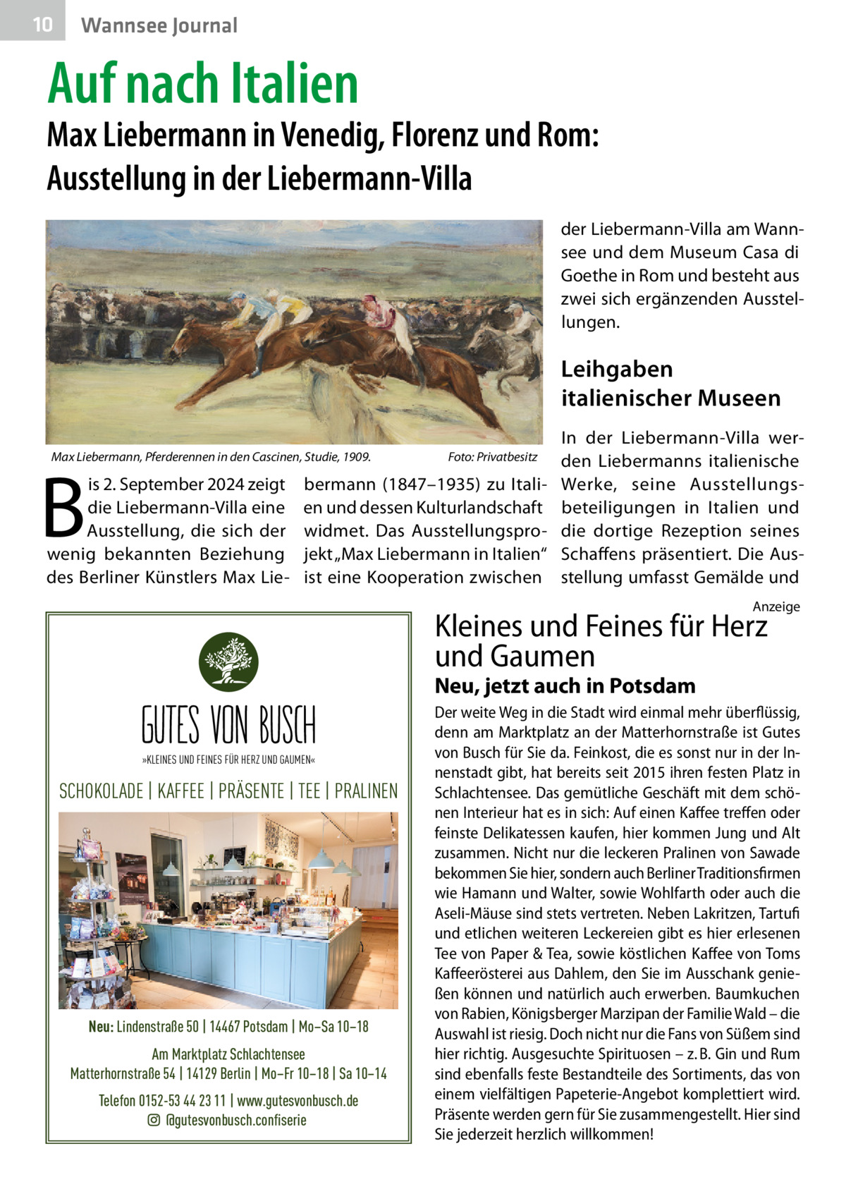 10  Gesundheit Wannsee Journal  Auf nach Italien  Max Liebermann in Venedig, Florenz und Rom: Ausstellung in der Liebermann-Villa der Liebermann-Villa am Wannsee und dem Museum Casa di Goethe in Rom und besteht aus zwei sich ergänzenden Ausstellungen.  Leihgaben italienischer Museen Max Liebermann, Pferderennen in den Cascinen, Studie, 1909. �  B  is 2. September 2024 zeigt die Liebermann-Villa eine Ausstellung, die sich der wenig bekannten Beziehung des Berliner Künstlers Max Lie Foto: Privatbesitz  bermann (1847–1935) zu Italien und dessen Kulturlandschaft widmet. Das Ausstellungsprojekt „Max Liebermann in Italien“ ist eine Kooperation zwischen  In der Liebermann-Villa werden Liebermanns italienische Werke, seine Ausstellungsbeteiligungen in Italien und die dortige Rezeption seines Schaffens präsentiert. Die Ausstellung umfasst Gemälde und Anzeige  Kleines und Feines für Herz und Gaumen Neu, jetzt auch in Potsdam »KLEINES UND FEINES FÜR HERZ UND GAUMEN«  SCHOKOLADE | KAFFEE | PRÄSENTE | TEE | PRALINEN  Neu: Lindenstraße 50 | 14467 Potsdam | Mo–Sa 10–18 Am Marktplatz Schlachtensee Matterhornstraße 54 | 14129 Berlin | Mo–Fr 10–18 | Sa 10–14 Telefon 0152-53 44 23 11 | www.gutesvonbusch.de @gutesvonbusch.confiserie  Der weite Weg in die Stadt wird einmal mehr überflüssig, denn am Marktplatz an der Matterhornstraße ist Gutes von Busch für Sie da. Feinkost, die es sonst nur in der Innenstadt gibt, hat bereits seit 2015 ihren festen Platz in Schlachtensee. Das gemütliche Geschäft mit dem schönen Interieur hat es in sich: Auf einen Kaffee treffen oder feinste Delikatessen kaufen, hier kommen Jung und Alt zusammen. Nicht nur die leckeren Pralinen von Sawade bekommen Sie hier, sondern auch Berliner Traditionsfirmen wie Hamann und Walter, sowie Wohlfarth oder auch die Aseli-Mäuse sind stets vertreten. Neben Lakritzen, Tartufi und etlichen weiteren Leckereien gibt es hier erlesenen Tee von Paper & Tea, sowie köstlichen Kaffee von Toms Kaffeerösterei aus Dahlem, den Sie im Ausschank genießen können und natürlich auch erwerben. Baumkuchen von Rabien, Königsberger Marzipan der Familie Wald – die Auswahl ist riesig. Doch nicht nur die Fans von Süßem sind hier richtig. Ausgesuchte Spirituosen – z. B. Gin und Rum sind ebenfalls feste Bestandteile des Sortiments, das von einem vielfältigen Papeterie-Angebot komplettiert wird. Präsente werden gern für Sie zusammengestellt. Hier sind Sie jederzeit herzlich willkommen!