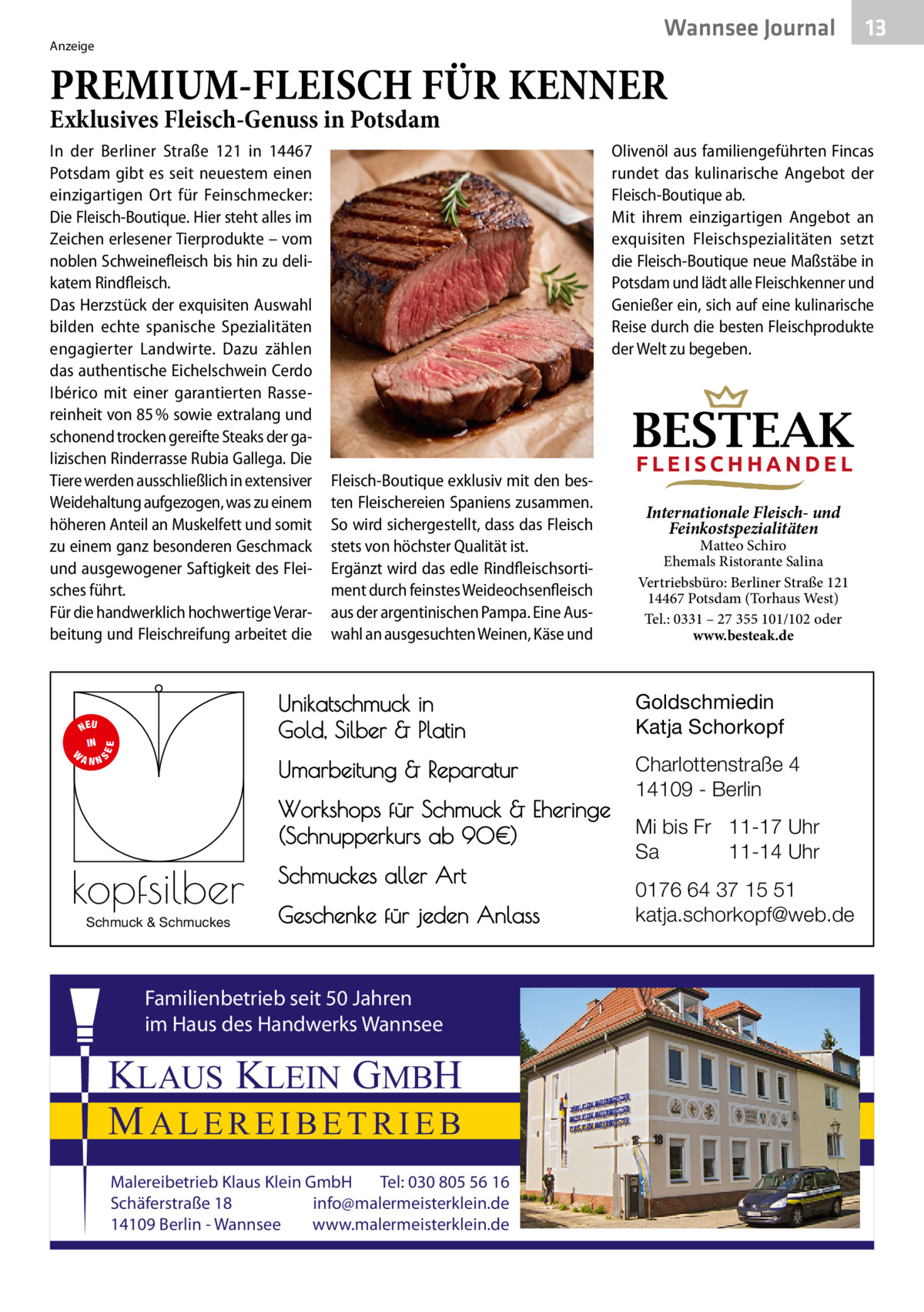 Wannsee Journal  Anzeige  13  PREMIUM-FLEISCH FÜR KENNER Exklusives Fleisch-Genuss in Potsdam In der Berliner Straße  121 in 14467 Potsdam gibt es seit neuestem einen einzigartigen Ort für Feinschmecker: Die Fleisch-Boutique. Hier steht alles im Zeichen erlesener Tierprodukte – vom noblen Schweinefleisch bis hin zu delikatem Rindfleisch. Das Herzstück der exquisiten Auswahl bilden echte spanische Spezialitäten engagierter Landwirte. Dazu zählen das authentische Eichelschwein Cerdo Ibérico mit einer garantierten Rassereinheit von 85 % sowie extralang und schonend trocken gereifte Steaks der galizischen Rinderrasse Rubia Gallega. Die Tiere werden ausschließlich in extensiver Weidehaltung aufgezogen, was zu einem höheren Anteil an Muskelfett und somit zu einem ganz besonderen Geschmack und ausgewogener Saftigkeit des Fleisches führt. Für die handwerklich hochwertige Verarbeitung und Fleischreifung arbeitet die  S  EE  NEU IN W ANN  Olivenöl aus familiengeführten Fincas rundet das kulinarische Angebot der Fleisch-Boutique ab. Mit ihrem einzigartigen Angebot an exquisiten Fleischspezialitäten setzt die Fleisch-Boutique neue Maßstäbe in Potsdam und lädt alle Fleischkenner und Genießer ein, sich auf eine kulinarische Reise durch die besten Fleischprodukte der Welt zu begeben.  BESTEAK Fleisch-Boutique exklusiv mit den besten Fleischereien Spaniens zusammen. So wird sichergestellt, dass das Fleisch stets von höchster Qualität ist. Ergänzt wird das edle Rindfleischsortiment durch feinstes Weideochsenfleisch aus der argentinischen Pampa. Eine Auswahl an ausgesuchten Weinen, Käse und  Schmuck & Schmuckes  Internationale Fleisch- und Feinkostspezialitäten  Matteo Schiro Ehemals Ristorante Salina Vertriebsbüro: Berliner Straße 121 14467 Potsdam (Torhaus West) Tel.: 0331 – 27 355 101/102 oder www.besteak.de  Unikatschmuck in Gold, Silber & Platin  Goldschmiedin Katja Schorkopf  Umarbeitung & Reparatur  Charlottenstraße 4 14109 - Berlin  Workshops für Schmuck & Eheringe (Schnupperkurs ab 90€)  kopfsilber  FLEISCHHANDEL  Schmuckes aller Art Geschenke für jeden Anlass  Familienbetrieb seit 50 Jahren im Haus des Handwerks Wannsee  KLAUS KLEIN GMBH MALEREIBETRIEB Malereibetrieb Klaus Klein GmbH Tel: 030 805 56 16 Schäferstraße 18 info@malermeisterklein.de 14109 Berlin - Wannsee www.malermeisterklein.de  Mi bis Fr 11-17 Uhr Sa 11-14 Uhr 0176 64 37 15 51 katja.schorkopf@web.de