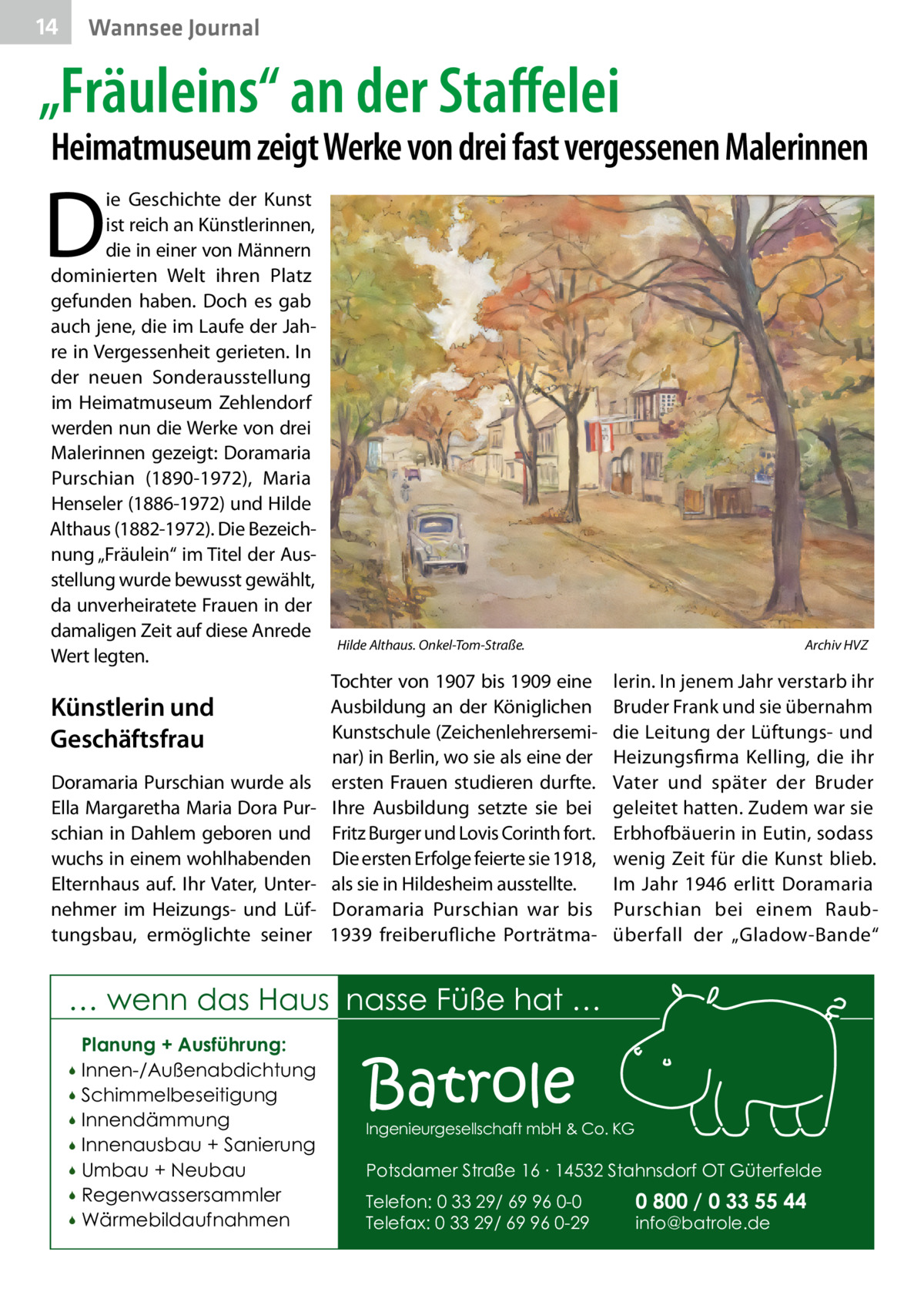 14  Wannsee Journal  „Fräuleins“ an der Staffelei  Heimatmuseum zeigt Werke von drei fast vergessenen Malerinnen  D  ie Geschichte der Kunst ist reich an Künstlerinnen, die in einer von Männern dominierten Welt ihren Platz gefunden haben. Doch es gab auch jene, die im Laufe der Jahre in Vergessenheit gerieten. In der neuen Sonderausstellung im Heimatmuseum Zehlendorf werden nun die Werke von drei Malerinnen gezeigt: Doramaria Purschian (1890-1972), Maria Henseler (1886-1972) und Hilde Althaus (1882-1972). Die Bezeichnung „Fräulein“ im Titel der Ausstellung wurde bewusst gewählt, da unverheiratete Frauen in der damaligen Zeit auf diese Anrede Wert legten.  Künstlerin und Geschäftsfrau Doramaria Purschian wurde als Ella Margaretha Maria Dora Purschian in Dahlem geboren und wuchs in einem wohlhabenden Elternhaus auf. Ihr Vater, Unternehmer im Heizungs- und Lüftungsbau, ermöglichte seiner  Hilde Althaus. Onkel-Tom-Straße.  Tochter von 1907 bis 1909 eine Ausbildung an der Königlichen Kunstschule (Zeichenlehrerseminar) in Berlin, wo sie als eine der ersten Frauen studieren durfte. Ihre Ausbildung setzte sie bei Fritz Burger und Lovis Corinth fort. Die ersten Erfolge feierte sie 1918, als sie in Hildesheim ausstellte. Doramaria Purschian war bis 1939 freiberufliche Porträtma Archiv HVZ  lerin. In jenem Jahr verstarb ihr Bruder Frank und sie übernahm die Leitung der Lüftungs- und Heizungsfirma Kelling, die ihr Vater und später der Bruder geleitet hatten. Zudem war sie Erbhofbäuerin in Eutin, sodass wenig Zeit für die Kunst blieb. Im Jahr 1946 erlitt Doramaria Purschian bei einem Raubüberfall der „Gladow-Bande“  … wenn das Haus nasse Füße hat … Planung + Ausführung: Innen-/Außenabdichtung  Schimmelbeseitigung  Innendämmung  Innenausbau + Sanierung  Umbau + Neubau  Regenwassersammler  Wärmebildaufnahmen    Batrole  Ingenieurgesellschaft mbH & Co. KG  Potsdamer Straße 16 ∙ 14532 Stahnsdorf OT Güterfelde Telefon: 0 33 29/ 69 96 0-0 Telefax: 0 33 29/ 69 96 0-29  0 800 / 0 33 55 44 info@batrole.de