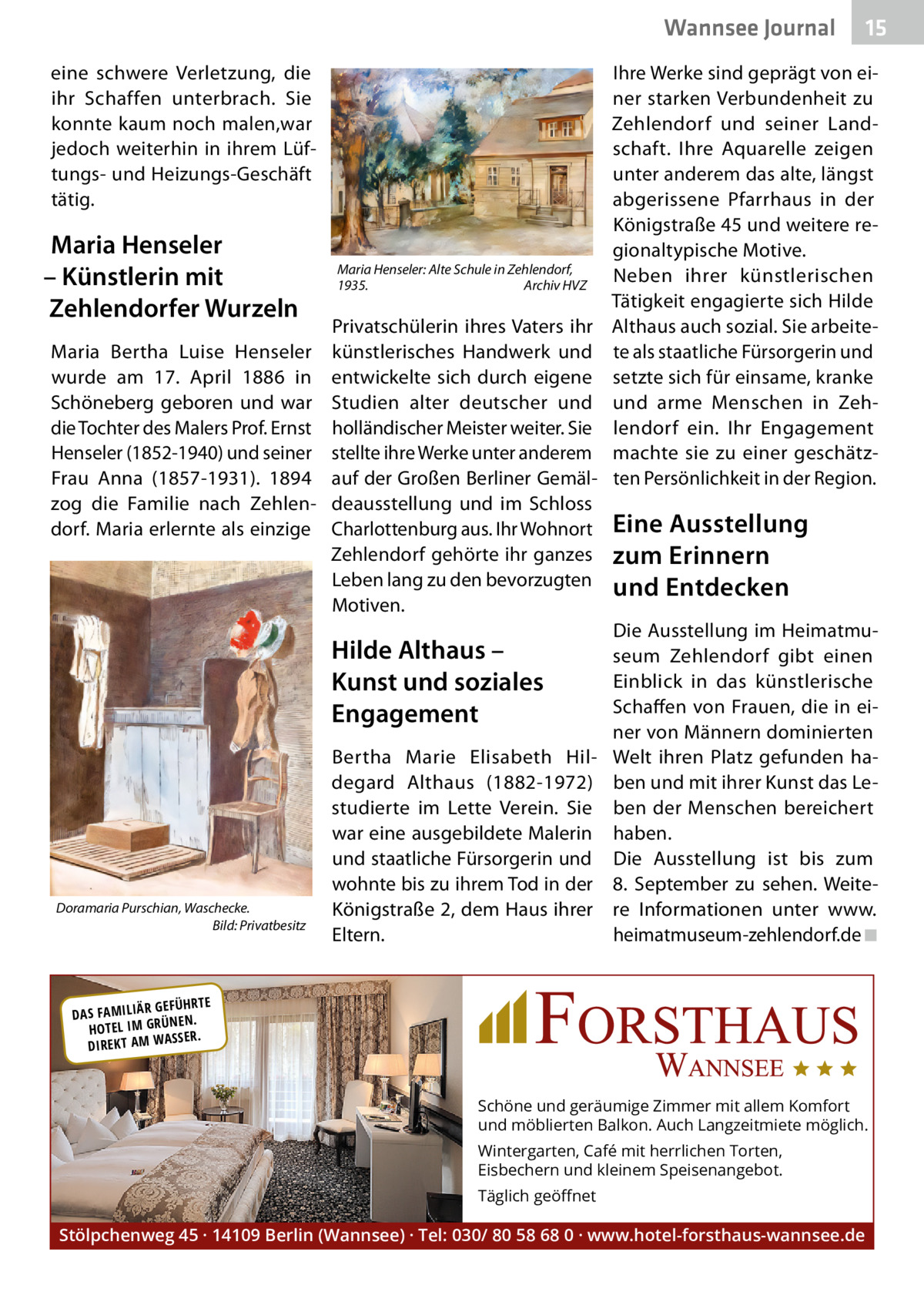 Wannsee Journal eine schwere Verletzung, die ihr Schaffen unterbrach. Sie konnte kaum noch malen,war jedoch weiterhin in ihrem Lüftungs- und Heizungs-Geschäft tätig.  Maria Henseler – Künstlerin mit Zehlendorfer Wurzeln Maria Bertha Luise Henseler wurde am 17.  April 1886 in Schöneberg geboren und war die Tochter des Malers Prof. Ernst Henseler (1852-1940) und seiner Frau Anna (1857-1931). 1894 zog die Familie nach Zehlendorf. Maria erlernte als einzige  Maria Henseler: Alte Schule in Zehlendorf, 1935. Archiv HVZ  Privatschülerin ihres Vaters ihr künstlerisches Handwerk und entwickelte sich durch eigene Studien alter deutscher und holländischer Meister weiter. Sie stellte ihre Werke unter anderem auf der Großen Berliner Gemäldeausstellung und im Schloss Charlottenburg aus. Ihr Wohnort Zehlendorf gehörte ihr ganzes Leben lang zu den bevorzugten Motiven.  Hilde Althaus – Kunst und soziales Engagement  Doramaria Purschian, Waschecke. Bild: Privatbesitz  Bertha Marie Elisabeth Hildegard Althaus (1882-1972) studierte im Lette Verein. Sie war eine ausgebildete Malerin und staatliche Fürsorgerin und wohnte bis zu ihrem Tod in der Königstraße 2, dem Haus ihrer Eltern.  15  Ihre Werke sind geprägt von einer starken Verbundenheit zu Zehlendorf und seiner Landschaft. Ihre Aquarelle zeigen unter anderem das alte, längst abgerissene Pfarrhaus in der Königstraße 45 und weitere regionaltypische Motive. Neben ihrer künstlerischen Tätigkeit engagierte sich Hilde Althaus auch sozial. Sie arbeitete als staatliche Fürsorgerin und setzte sich für einsame, kranke und arme Menschen in Zehlendorf ein. Ihr Engagement machte sie zu einer geschätzten Persönlichkeit in der Region.  Eine Ausstellung zum Erinnern und Entdecken Die Ausstellung im Heimatmuseum Zehlendorf gibt einen Einblick in das künstlerische Schaffen von Frauen, die in einer von Männern dominierten Welt ihren Platz gefunden haben und mit ihrer Kunst das Leben der Menschen bereichert haben. Die Ausstellung ist bis zum 8.  September zu sehen. Weitere Informationen unter www. heimatmuseum-zehlendorf.de ◾  R GEFÜHRTE DAS FAMILIÄ ÜNEN. HOTEL IM GR SSER. DIREKT AM WA  Schöne und geräumige Zimmer mit allem Komfort und möblierten Balkon. Auch Langzeitmiete möglich. Wintergarten, Café mit herrlichen Torten, Eisbechern und kleinem Speisenangebot. Täglich geöﬀnet  Stölpchenweg 45 · 14109 Berlin (Wannsee) · Tel: 030/ 80 58 68 0 · www.hotel-forsthaus-wannsee.de
