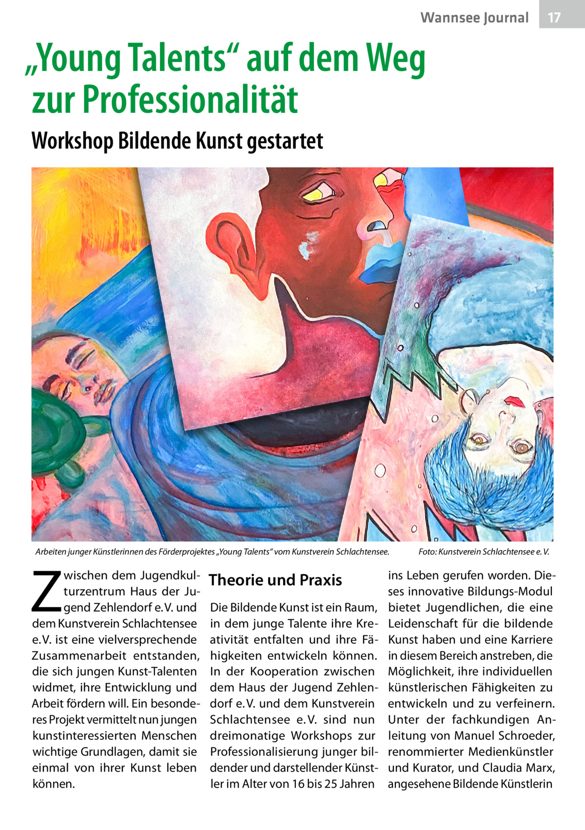 Wannsee Journal  17  „Young Talents“ auf dem Weg zur Professionalität Workshop Bildende Kunst gestartet  Arbeiten junger Künstlerinnen des Förderprojektes „Young Talents“ vom Kunstverein Schlachtensee.�  Z  wischen dem Jugendkulturzentrum Haus der Jugend Zehlendorf e. V. und dem Kunstverein Schlachtensee e. V. ist eine vielversprechende Zusammenarbeit entstanden, die sich jungen Kunst-Talenten widmet, ihre Entwicklung und Arbeit fördern will. Ein besonderes Projekt vermittelt nun jungen kunstinteressierten Menschen wichtige Grundlagen, damit sie einmal von ihrer Kunst leben können.  Theorie und Praxis Die Bildende Kunst ist ein Raum, in dem junge Talente ihre Kreativität entfalten und ihre Fähigkeiten entwickeln können. In der Kooperation zwischen dem Haus der Jugend Zehlendorf e. V. und dem Kunstverein Schlachtensee e. V. sind nun dreimonatige Workshops zur Professionalisierung junger bildender und darstellender Künstler im Alter von 16 bis 25 Jahren  Foto: Kunstverein Schlachtensee e. V.  ins Leben gerufen worden. Dieses innovative Bildungs-Modul bietet Jugendlichen, die eine Leidenschaft für die bildende Kunst haben und eine Karriere in diesem Bereich anstreben, die Möglichkeit, ihre individuellen künstlerischen Fähigkeiten zu entwickeln und zu verfeinern. Unter der fachkundigen Anleitung von Manuel Schroeder, renommierter Medienkünstler und Kurator, und Claudia Marx, angesehene Bildende Künstlerin