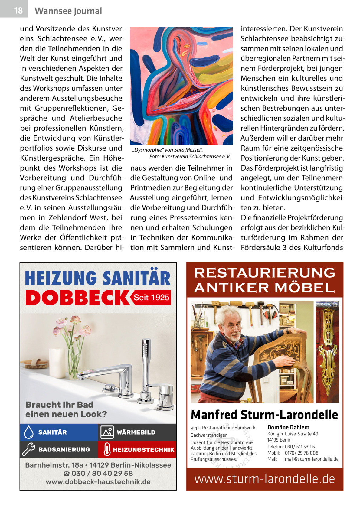 18  Wannsee Journal  und Vorsitzende des Kunstvereins Schlachtensee e. V., werden die Teilnehmenden in die Welt der Kunst eingeführt und in verschiedenen Aspekten der Kunstwelt geschult. Die Inhalte des Workshops umfassen unter anderem Ausstellungsbesuche mit Gruppenreflektionen, Gespräche und Atelierbesuche bei professionellen Künstlern, die Entwicklung von Künstlerportfolios sowie Diskurse und Künstlergespräche. Ein Höhepunkt des Workshops ist die Vorbereitung und Durchführung einer Gruppenausstellung des Kunstvereins Schlachtensee e. V. in seinen Ausstellungsräumen in Zehlendorf West, bei dem die Teilnehmenden ihre Werke der Öffentlichkeit präsentieren können. Darüber hi „Dysmorphie“ von Sara Messell. Foto: Kunstverein Schlachtensee e. V.  naus werden die Teilnehmer in die Gestaltung von Online- und Printmedien zur Begleitung der Ausstellung eingeführt, lernen die Vorbereitung und Durchführung eines Pressetermins kennen und erhalten Schulungen in Techniken der Kommunikation mit Sammlern und Kunst HEIZUNG SANITÄR  DOBBECK Seit 1925  Braucht Ihr Bad einen neuen Look? SANITÄR BADSANIERUNG  interessierten. Der Kunstverein Schlachtensee beabsichtigt zusammen mit seinen lokalen und überregionalen Partnern mit seinem Förderprojekt, bei jungen Menschen ein kulturelles und künstlerisches Bewusstsein zu entwickeln und ihre künstlerischen Bestrebungen aus unterschiedlichen sozialen und kulturellen Hintergründen zu fördern. Außerdem will er darüber mehr Raum für eine zeitgenössische Positionierung der Kunst geben. Das Förderprojekt ist langfristig angelegt, um den Teilnehmern kontinuierliche Unterstützung und Entwicklungsmöglichkeiten zu bieten. Die finanzielle Projektförderung erfolgt aus der bezirklichen Kulturförderung im Rahmen der Fördersäule  3 des Kulturfonds  RESTAURIERUNG ANTIKER MÖBEL  Manfred Sturm-Larondelle WÄRMEBILD HEIZUNGSTECHNIK  Barnhelmstr. 18a • 14129 Berlin-Nikolassee ☎ 030 / 80 40 29 58 www.dobbeck-haustechnik.de  gepr. Restaurator im Handwerk Sachverständiger Dozent für die RestauratorenAusbildung an der Handwerkskammer Berlin und Mitglied des Prüfungsausschusses.  Domäne Dahlem Königin-Luise-Straße 49 14195 Berlin Telefon: 030/ 611 53 06 Mobil: 0170/ 29 78 008 Mail: mail@sturm-larondelle.de  www.sturm-larondelle.de