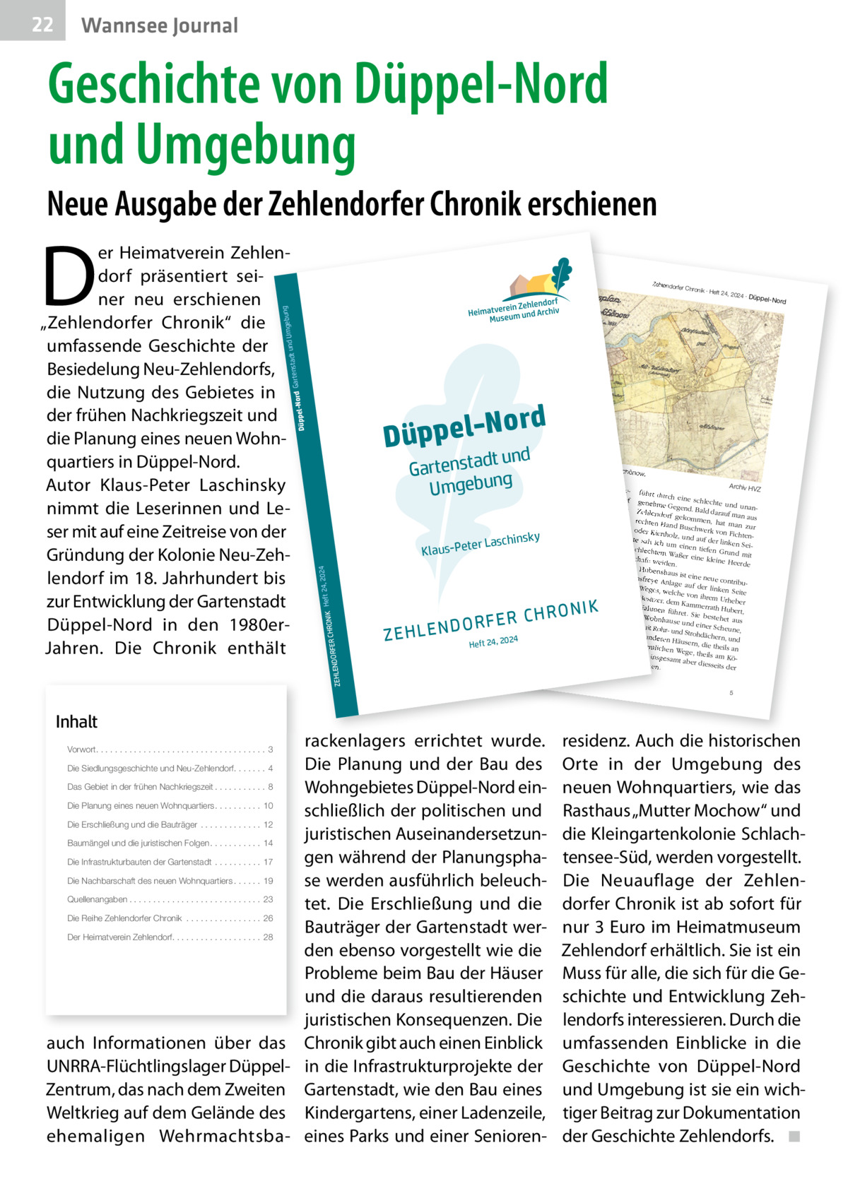 22  Wannsee Journal  Geschichte von Düppel-Nord und Umgebung Neue Ausgabe der Zehlendorfer Chronik erschienen  Inhalt  ord Düppel-N nd dt u Gartensta g b e g Um un  Die Siedlungsgeschichte und Neu-Zehlendorf. . . . . . . 4  2  2024 ∙ Dü  ppel-Nord  Separatio  nsplan von  Zehlendor  f und Schön  ow. Koloniste n anzusie deln. Fü siedlung Archiv HV r die Be nahm er Z dem Ort ein rund Zehlendorf führt durch eine 240 Morge schlechte genehme n großes Heide zw und Gegend. Stück der ischen de Bald darauf unanZehlendorf r Chausse Potsdam ma n e nach gekomm und dem en, hat ma aus rechten Ha Königsweg Gemeind n zur nd ab. Die e protestie oder Kienh Buschwerk von Fic rte gegen ihrer Sicht htenolz, und die au zu geringe auf der lin von 1.000 Entschädig s te sah ich um ken Sei  Talern ein un en g tiefen Gr schlechte als Ersatz Recht, im un m Waßer für das Zehlendorf eine kleine d mit Schafe we er Quast schlagen Heerde iden. Holz zu . Hubertsh In der „Be aus ist ein e neue con tionsfreye von Berlin schreibung seine Anlage au tribu r Reise uüber Po f de de s tsd r kahn um Weges, we linken Sei am nach weit Brand te lche von Re- und enburg vo ihrem Ur 8.  Junius Besitzer, heber m 3. bis dem Kamm 1775“ be den Nahm schreibt errath Hu lich-preu der könig en be ßische „O rt, füh ret. Sie be - einem berconsisto Anton Fri stehet au Wohnhause rialrath“ edrich Bü s und einer beyde mi sching (17 die Gegen Scheune, t Rohr- un 24-1793) d so: d Strohdäc einigen an hern, und „Der We deren Hä g nach 24 use 20 , de rn, 24 Hu m seh die ordentlic bertshaus, r sandig Heft theils an hen Wege, und besch ist nigsw theils am ege, insges werlich, Köund He amt aber ide, stehe diesseits n. der  nsky  ter Laschi  RFER CHRO  24, 20 NIK Heft  24  Klaus-Pe  DO ZEHLEN  R O N IK RFER CH  rackenlagers errichtet wurde. Die Planung und der Bau des Das Gebiet in der frühen Nachkriegszeit . . . . . . . . . . . 8 Wohngebietes Düppel-Nord einDie Planung eines neuen Wohnquartiers . . . . . . . . . . 10 schließlich der politischen und Die Erschließung und die Bauträger . . . . . . . . . . . . . 12 juristischen AuseinandersetzunBaumängel und die juristischen Folgen . . . . . . . . . . . 14 gen während der PlanungsphaDie Infrastrukturbauten der Gartenstadt . . . . . . . . . . 17 Die Nachbarschaft des neuen Wohnquartiers . . . . . . 19 se werden ausführlich beleuchQuellenangaben . . . . . . . . . . . . . . . . . . . . . . . . . . . . 23 tet. Die Erschließung und die Die Reihe Zehlendorfer Chronik . . . . . . . . . . . . . . . . 26 Bauträger der Gartenstadt werDer Heimatverein Zehlendorf. . . . . . . . . . . . . . . . . . . 28 den ebenso vorgestellt wie die Probleme beim Bau der Häuser und die daraus resultierenden juristischen Konsequenzen. Die auch Informationen über das Chronik gibt auch einen Einblick UNRRA-Flüchtlingslager Düppel- in die Infrastrukturprojekte der Zentrum, das nach dem Zweiten Gartenstadt, wie den Bau eines Weltkrieg auf dem Gelände des Kindergartens, einer Ladenzeile, ehemaligen Wehrmachtsba- eines Parks und einer SeniorenVorwort. . . . . . . . . . . . . . . . . . . . . . . . . . . . . . . . . . . . 3  ∙ Heft 24,  gebung adt und Um rd Gartenst  r Chronik  ZEHLENDO  69 Berlin e 355, 141 ndorf.de 86), Clayalle -zehle dorf e.V. (18@heimatmuseum hlendorf.de -ze rein Zehlen Heimatve 030-802 24 41, infow.heimatmuseum ww Telefon  Zehlendorfe  Düppel-No  D  er Heimatverein Zehlendorf präsentiert seiner neu erschienen „Zehlendorfer Chronik“ die umfassende Geschichte der Besiedelung Neu-Zehlendorfs, die Nutzung des Gebietes in der frühen Nachkriegszeit und die Planung eines neuen Wohnquartiers in Düppel-Nord. Autor Klaus-Peter Laschinsky nimmt die Leserinnen und Leser mit auf eine Zeitreise von der Gründung der Kolonie Neu-Zehlendorf im 18. Jahrhundert bis zur Entwicklung der Gartenstadt Düppel-Nord in den 1980erJahren. Die Chronik enthält  5  residenz. Auch die historischen Orte in der Umgebung des neuen Wohnquartiers, wie das Rasthaus „Mutter Mochow“ und die Kleingartenkolonie Schlachtensee-Süd, werden vorgestellt. Die Neuauflage der Zehlendorfer Chronik ist ab sofort für nur 3 Euro im Heimatmuseum Zehlendorf erhältlich. Sie ist ein Muss für alle, die sich für die Geschichte und Entwicklung Zehlendorfs interessieren. Durch die umfassenden Einblicke in die Geschichte von Düppel-Nord und Umgebung ist sie ein wichtiger Beitrag zur Dokumentation der Geschichte Zehlendorfs. ◾