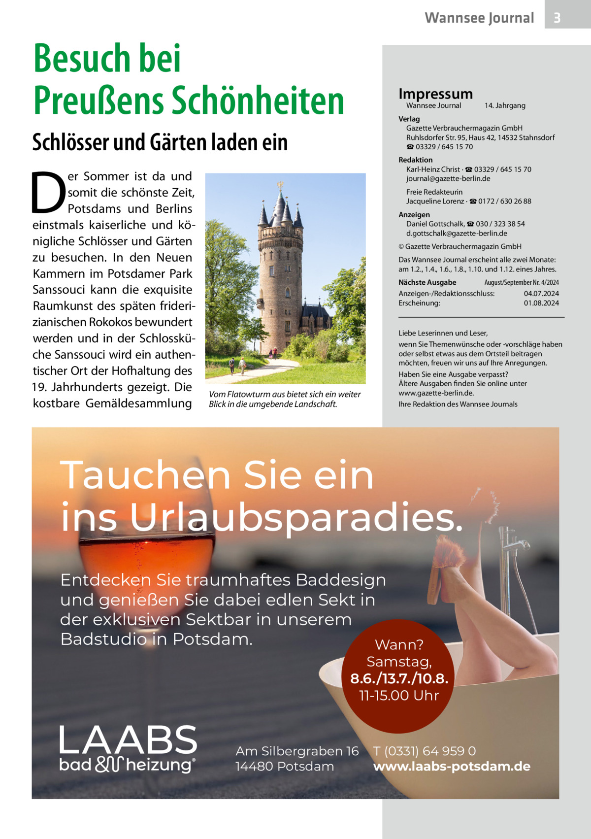 Wannsee Journal  Besuch bei Preußens Schönheiten  Impressum Wannsee Journal	  14. Jahrgang  Verlag Gazette Verbrauchermagazin GmbH Ruhlsdorfer Str. 95, Haus 42, 14532 Stahnsdorf ☎ 03329 / 645 15 70  Schlösser und Gärten laden ein  D  er Sommer ist da und somit die schönste Zeit, Potsdams und Berlins einstmals kaiserliche und königliche Schlösser und Gärten zu besuchen. In den Neuen Kammern im Potsdamer Park Sanssouci kann die exquisite Raumkunst des späten friderizianischen Rokokos bewundert werden und in der Schlossküche Sanssouci wird ein authentischer Ort der Hofhaltung des 19.  Jahrhunderts gezeigt. Die kostbare Gemälde­sammlung  3  Redaktion Karl-Heinz Christ · ☎ 03329 / 645 15 70 journal@gazette-berlin.de Freie Redakteurin Jacqueline Lorenz · ☎ 0172 / 630 26 88 Anzeigen Daniel Gottschalk, ☎ 030 / 323 38 54 d.gottschalk@gazette-berlin.de © Gazette Verbrauchermagazin GmbH Das Wannsee Journal erscheint alle zwei Monate: am 1.2., 1.4., 1.6., 1.8., 1.10. und 1.12. eines Jahres. Nächste Ausgabe 	 August/September Nr. 4/2024 Anzeigen-/Redaktionsschluss:	04.07.2024 Erscheinung:	01.08.2024  Vom Flatowturm aus bietet sich ein weiter Blick in die umgebende Landschaft.  Liebe Leserinnen und Leser, wenn Sie Themenwünsche oder -vorschläge haben oder selbst etwas aus dem Ortsteil beitragen möchten, freuen wir uns auf Ihre Anregungen. Haben Sie eine Ausgabe verpasst? Ältere Ausgaben finden Sie online unter www.gazette-berlin.de. Ihre Redaktion des Wannsee Journals  Tauchen Sie ein ins Urlaubsparadies. Entdecken Sie traumhaftes Baddesign und genießen Sie dabei edlen Sekt in der exklusiven Sektbar in unserem Badstudio in Potsdam. Wann?  Samstag, 8.6./13.7./10.8. 11-15.00 Uhr  Am Silbergraben 16 14480 Potsdam  T (0331) 64 959 0 www.laabs-potsdam.de