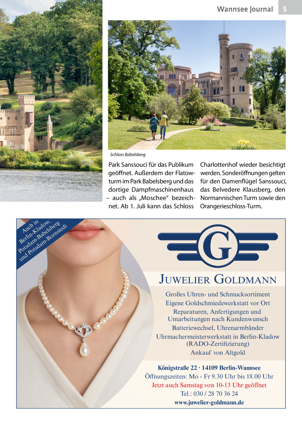 Wannsee Journal  5  Schloss Babelsberg  Park Sanssouci für das Publikum geöffnet. Außerdem der Flatowturm im Park Babelsberg und das dortige Dampfmaschinenhaus – auch als „Moschee“ bezeichnet. Ab 1. Juli kann das Schloss  Charlottenhof wieder besichtigt werden. Sonderöffnungen gelten für den Damenflügel Sanssouci, das Belvedere Klausberg, den Normannischen Turm sowie den Orangerieschloss-Turm.  in w, g ch lado sber edt u A -K bel nst r n a rli -B Bo Be am amd ts sd Po Pot d un  JUWELIER GOLDMANN Großes Uhren- und Schmucksortiment Eigene Goldschmiedewerkstatt vor Ort Reparaturen, Anfertigungen und Umarbeitungen nach Kundenwunsch Batteriewechsel, Uhrenarmbänder Uhrmachermeisterwerkstatt in Berlin-Kladow (RADO-Zertifizierung) Ankauf von Altgold Königstraße 22 · 14109 Berlin-Wannsee Öffnungszeiten: Mo - Fr 9.30 Uhr bis 18.00 Uhr Jetzt auch Samstag von 10-13 Uhr geöffnet Tel.: 030 / 28 70 36 24 www.juwelier-goldmann.de