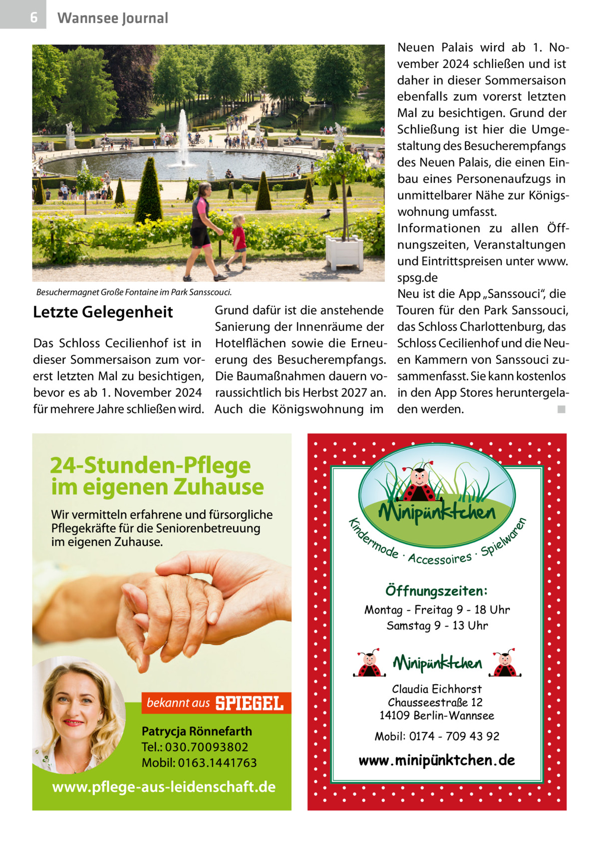 6  Wannsee Journal  Besuchermagnet Große Fontaine im Park Sansscouci.  Das Schloss Cecilienhof ist in dieser Sommersaison zum vorerst letzten Mal zu besichtigen, bevor es ab 1. November 2024 für mehrere Jahre schließen wird.  Grund dafür ist die anstehende Sanierung der Innenräume der Hotelflächen sowie die Erneuerung des Besucherempfangs. Die Baumaßnahmen dauern voraussichtlich bis Herbst 2027 an. Auch die Königswohnung im  d Kin  ar en  Letzte Gelegenheit  Neuen Palais wird ab 1.  November 2024 schließen und ist daher in dieser Sommersaison ebenfalls zum vorerst letzten Mal zu besichtigen. Grund der Schließung ist hier die Umgestaltung des Besucherempfangs des Neuen Palais, die einen Einbau eines Personenaufzugs in unmittelbarer Nähe zur Königswohnung umfasst. Informationen zu allen Öffnungszeiten, Veranstaltungen und Eintrittspreisen unter www. spsg.de Neu ist die App „Sanssouci“, die Touren für den Park Sanssouci, das Schloss Charlottenburg, das Schloss Cecilienhof und die Neuen Kammern von Sanssouci zusammenfasst. Sie kann kostenlos in den App Stores heruntergeladen werden.� ◾  er lw mo pie de · Accessoires · S  Öffnungszeiten: Montag - Freitag 9 - 18 Uhr Samstag 9 - 13 Uhr  Claudia Eichhorst Chausseestraße 12 14109 Berlin-Wannsee Mobil: 0174 - 709 43 92  www.minipünktchen.de
