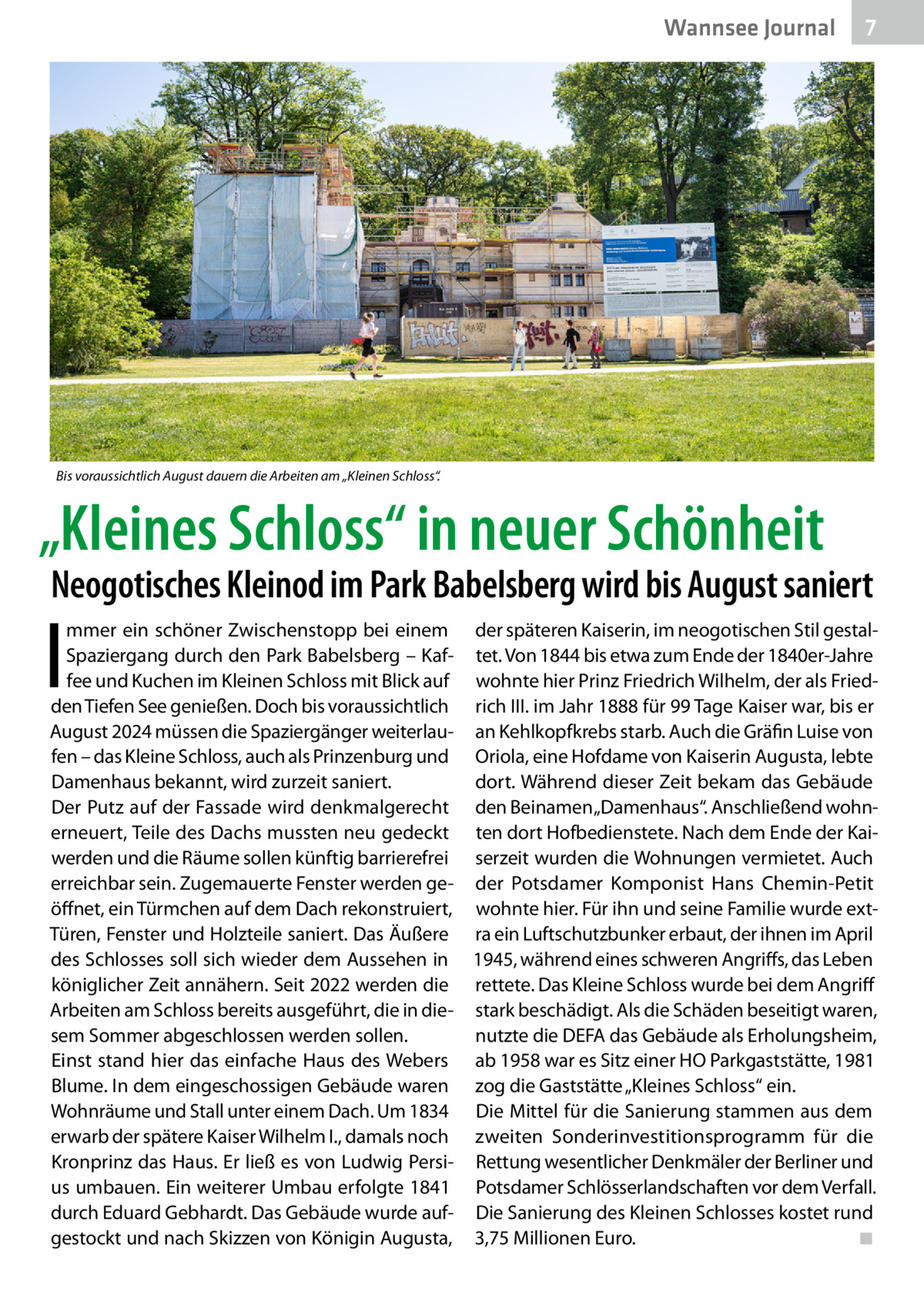 Wannsee Journal  7  Bis voraussichtlich August dauern die Arbeiten am „Kleinen Schloss“.  „Kleines Schloss“ in neuer Schönheit  Neogotisches Kleinod im Park Babelsberg wird bis August saniert  I  mmer ein schöner Zwischenstopp bei einem der späteren Kaiserin, im neogotischen Stil gestalSpaziergang durch den Park Babelsberg – Kaf- tet. Von 1844 bis etwa zum Ende der 1840er-Jahre fee und Kuchen im Kleinen Schloss mit Blick auf wohnte hier Prinz Friedrich Wilhelm, der als Friedden Tiefen See genießen. Doch bis voraussichtlich rich III. im Jahr 1888 für 99 Tage Kaiser war, bis er August 2024 müssen die Spaziergänger weiterlau- an Kehlkopfkrebs starb. Auch die Gräfin Luise von fen – das Kleine Schloss, auch als Prinzenburg und Oriola, eine Hofdame von Kaiserin Augusta, lebte Damenhaus bekannt, wird zurzeit saniert. dort. Während dieser Zeit bekam das Gebäude Der Putz auf der Fassade wird denkmalgerecht den Beinamen „Damenhaus“. Anschließend wohnerneuert, Teile des Dachs mussten neu gedeckt ten dort Hofbedienstete. Nach dem Ende der Kaiwerden und die Räume sollen künftig barrierefrei serzeit wurden die Wohnungen vermietet. Auch erreichbar sein. Zugemauerte Fenster werden ge- der Potsdamer Komponist Hans Chemin-Petit öffnet, ein Türmchen auf dem Dach rekonstruiert, wohnte hier. Für ihn und seine Familie wurde extTüren, Fenster und Holzteile saniert. Das Äußere ra ein Luftschutzbunker erbaut, der ihnen im April des Schlosses soll sich wieder dem Aussehen in 1945, während eines schweren Angriffs, das Leben königlicher Zeit annähern. Seit 2022 werden die rettete. Das Kleine Schloss wurde bei dem Angriff Arbeiten am Schloss bereits ausgeführt, die in die- stark beschädigt. Als die Schäden beseitigt waren, sem Sommer abgeschlossen werden sollen. nutzte die DEFA das Gebäude als Erholungsheim, Einst stand hier das einfache Haus des Webers ab 1958 war es Sitz einer HO Parkgaststätte, 1981 Blume. In dem eingeschossigen Gebäude waren zog die Gaststätte „Kleines Schloss“ ein. Wohnräume und Stall unter einem Dach. Um 1834 Die Mittel für die Sanierung stammen aus dem erwarb der spätere Kaiser Wilhelm I., damals noch zweiten Sonderinvestitionsprogramm für die Kronprinz das Haus. Er ließ es von Ludwig Persi- Rettung wesentlicher Denkmäler der Berliner und us umbauen. Ein weiterer Umbau erfolgte 1841 Potsdamer Schlösserlandschaften vor dem Verfall. durch Eduard Gebhardt. Das Gebäude wurde auf- Die Sanierung des Kleinen Schlosses kostet rund gestockt und nach Skizzen von Königin Augusta, 3,75 Millionen Euro.� ◾