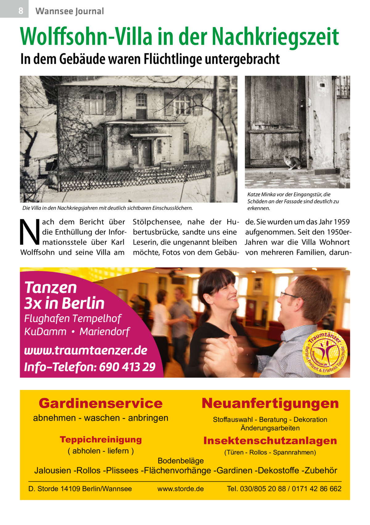 8  Wannsee Journal  Wolffsohn-Villa in der Nachkriegszeit In dem Gebäude waren Flüchtlinge untergebracht  Katze Minka vor der Eingangstür, die Schäden an der Fassade sind deutlich zu erkennen.  Die Villa in den Nachkriegsjahren mit deutlich sichtbaren Einschusslöchern.  N  ach dem Bericht über die Enthüllung der Informationsstele über Karl Wolffsohn und seine Villa am  Stölpchensee, nahe der Hubertusbrücke, sandte uns eine Leserin, die ungenannt bleiben möchte, Fotos von dem Gebäu Gardinenservice  abnehmen - waschen - anbringen Teppichreinigung ( abholen - liefern )  de. Sie wurden um das Jahr 1959 aufgenommen. Seit den 1950erJahren war die Villa Wohnort von mehreren Familien, darun Neuanfertigungen Stoffauswahl - Beratung - Dekoration Änderungsarbeiten  Insektenschutzanlagen Bodenbeläge  (Türen - Rollos - Spannrahmen)  Jalousien -Rollos -Plissees -Flächenvorhänge -Gardinen -Dekostoffe -Zubehör D. Storde 14109 Berlin/Wannsee  www.storde.de  Tel. 030/805 20 88 / 0171 42 86 662