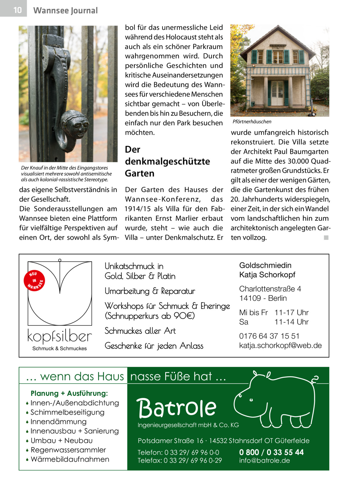10  Wannsee Journal  Der Knauf in der Mitte des Eingangstores visualisiert mehrere sowohl antisemitische als auch kolonial-rassistische Stereotype.  das eigene Selbstverständnis in der Gesellschaft. Die Sonderausstellungen am Wannsee bieten eine Plattform für vielfältige Perspektiven auf einen Ort, der sowohl als Sym S  EE  NEU IN W ANN  bol für das unermessliche Leid während des Holocaust steht als auch als ein schöner Parkraum wahrgenommen wird. Durch persönliche Geschichten und kritische Auseinandersetzungen wird die Bedeutung des Wannsees für verschiedene Menschen sichtbar gemacht – von Überlebenden bis hin zu Besuchern, die einfach nur den Park besuchen Pförtnerhäuschen möchten. wurde umfangreich historisch rekonstruiert. Die Villa setzte Der der Architekt Paul Baumgarten auf die Mitte des 30.000 Quaddenkmalgeschützte ratmeter großen Grundstücks. Er Garten gilt als einer der wenigen Gärten, Der Garten des Hauses der die die Gartenkunst des frühen Wannsee -Konferenz, das 20. Jahrhunderts widerspiegeln, 1914/15 als Villa für den Fab- einer Zeit, in der sich ein Wandel rikanten Ernst Marlier erbaut vom landschaftlichen hin zum wurde, steht – wie auch die architektonisch angelegten GarVilla – unter Denkmalschutz. Er ten vollzog. � ◾  Unikatschmuck in Gold, Silber & Platin  Goldschmiedin Katja Schorkopf  Umarbeitung & Reparatur  Charlottenstraße 4 14109 - Berlin  Workshops für Schmuck & Eheringe (Schnupperkurs ab 90€)  kopfsilber Schmuck & Schmuckes  Schmuckes aller Art Geschenke für jeden Anlass  Mi bis Fr 11-17 Uhr Sa 11-14 Uhr 0176 64 37 15 51 katja.schorkopf@web.de  … wenn das Haus nasse Füße hat … Planung + Ausführung: Innen-/Außenabdichtung  Schimmelbeseitigung  Innendämmung  Innenausbau + Sanierung  Umbau + Neubau  Regenwassersammler  Wärmebildaufnahmen    Batrole  Ingenieurgesellschaft mbH & Co. KG  Potsdamer Straße 16 ∙ 14532 Stahnsdorf OT Güterfelde Telefon: 0 33 29/ 69 96 0-0 Telefax: 0 33 29/ 69 96 0-29  0 800 / 0 33 55 44 info@batrole.de