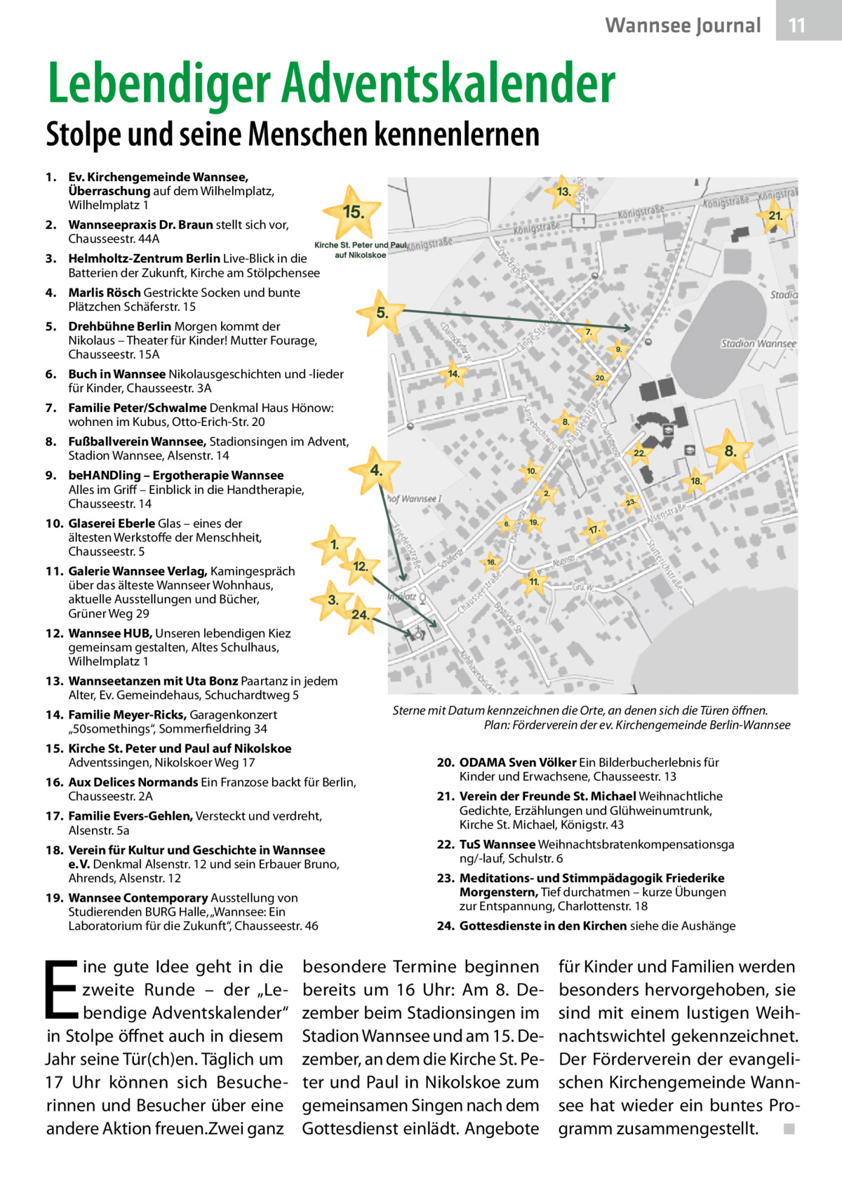 Wannsee Journal  11  Lebendiger Adventskalender  Stolpe und seine Menschen kennenlernen 1. Ev. Kirchengemeinde Wannsee, Überraschung auf dem Wilhelmplatz, Wilhelmplatz 1 2. Wannseepraxis Dr. Braun stellt sich vor, Chausseestr. 44A 3. Helmholtz-Zentrum Berlin Live-Blick in die Batterien der Zukunft, Kirche am Stölpchensee 4. Marlis Rösch Gestrickte Socken und bunte Plätzchen Schäferstr. 15 5. Drehbühne Berlin Morgen kommt der Nikolaus – Theater für Kinder! Mutter Fourage, Chausseestr. 15A 6. Buch in Wannsee Nikolausgeschichten und -lieder für Kinder, Chausseestr. 3A 7. Familie Peter/Schwalme Denkmal Haus Hönow: wohnen im Kubus, Otto-Erich-Str. 20 8. Fußballverein Wannsee, Stadionsingen im Advent, Stadion Wannsee, Alsenstr. 14 9. beHANDling – Ergotherapie Wannsee Alles im Griff – Einblick in die Handtherapie, Chausseestr. 14 10. Glaserei Eberle Glas – eines der ältesten Werkstoffe der Menschheit, Chausseestr. 5 11. Galerie Wannsee Verlag, Kamingespräch über das älteste Wannseer Wohnhaus, aktuelle Ausstellungen und Bücher, Grüner Weg 29 12. Wannsee HUB, Unseren lebendigen Kiez gemeinsam gestalten, Altes Schulhaus, Wilhelmplatz 1 13. Wannseetanzen mit Uta Bonz Paartanz in jedem Alter, Ev. Gemeindehaus, Schuchardtweg 5 14. Familie Meyer-Ricks, Garagenkonzert „50somethings“, Sommerfieldring 34 15. Kirche St. Peter und Paul auf Nikolskoe Adventssingen, Nikolskoer Weg 17 16. Aux Delices Normands Ein Franzose backt für Berlin, Chausseestr. 2A 17. Familie Evers-Gehlen, Versteckt und verdreht, Alsenstr. 5a 18. Verein für Kultur und Geschichte in Wannsee e. V. Denkmal Alsenstr. 12 und sein Erbauer Bruno, Ahrends, Alsenstr. 12 19. Wannsee Contemporary Ausstellung von Studierenden BURG Halle, „Wannsee: Ein Laboratorium für die Zukunft“, Chausseestr. 46  E  ine gute Idee geht in die zweite Runde – der „Lebendige Adventskalender“ in Stolpe öffnet auch in diesem Jahr seine Tür(ch)en. Täglich um 17  Uhr können sich Besucherinnen und Besucher über eine andere Aktion freuen.Zwei ganz  Sterne mit Datum kennzeichnen die Orte, an denen sich die Türen öﬀnen. Plan: Förderverein der ev. Kirchengemeinde Berlin-Wannsee 20. ODAMA Sven Völker Ein Bilderbucherlebnis für Kinder und Erwachsene, Chausseestr. 13 21. Verein der Freunde St. Michael Weihnachtliche Gedichte, Erzählungen und Glühweinumtrunk, Kirche St. Michael, Königstr. 43 22. TuS Wannsee Weihnachtsbratenkompensationsga ng/-lauf, Schulstr. 6 23. Meditations- und Stimmpädagogik Friederike Morgenstern, Tief durchatmen – kurze Übungen zur Entspannung, Charlottenstr. 18 24. Gottesdienste in den Kirchen siehe die Aushänge  besondere Termine beginnen bereits um 16  Uhr: Am 8.  Dezember beim Stadionsingen im Stadion Wannsee und am 15. Dezember, an dem die Kirche St. Peter und Paul in Nikolskoe zum gemeinsamen Singen nach dem Gottesdienst einlädt. Angebote  für Kinder und Familien werden besonders hervorgehoben, sie sind mit einem lustigen Weihnachtswichtel gekennzeichnet. Der Förderverein der evangelischen Kirchengemeinde Wannsee hat wieder ein buntes Programm zusammengestellt. ◾