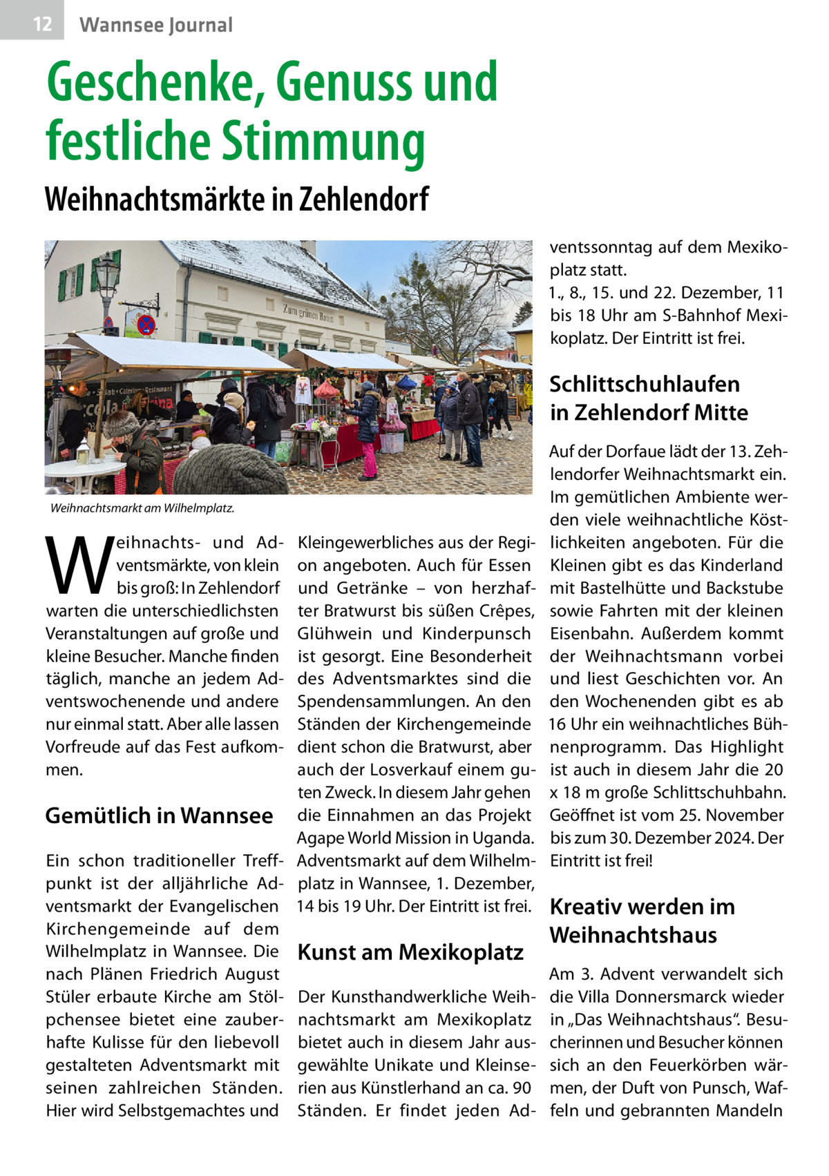 12  Gesundheit Wannsee Journal  Geschenke, Genuss und festliche Stimmung Weihnachtsmärkte in Zehlendorf ventssonntag auf dem Mexikoplatz statt. 1., 8., 15. und 22. Dezember, 11 bis 18 Uhr am S-Bahnhof Mexikoplatz. Der Eintritt ist frei.  Schlittschuhlaufen in Zehlendorf Mitte  Weihnachtsmarkt am Wilhelmplatz.  W  eihnachts- und Adventsmärkte, von klein bis groß: In Zehlendorf warten die unterschiedlichsten Veranstaltungen auf große und kleine Besucher. Manche finden täglich, manche an jedem Adventswochenende und andere nur einmal statt. Aber alle lassen Vorfreude auf das Fest aufkommen.  Kleingewerbliches aus der Region angeboten. Auch für Essen und Getränke – von herzhafter Bratwurst bis süßen Crêpes, Glühwein und Kinderpunsch ist gesorgt. Eine Besonderheit des Adventsmarktes sind die Spendensammlungen. An den Ständen der Kirchengemeinde dient schon die Bratwurst, aber auch der Losverkauf einem guten Zweck. In diesem Jahr gehen Gemütlich in Wannsee die Einnahmen an das Projekt Agape World Mission in Uganda. Ein schon traditioneller Treff- Adventsmarkt auf dem Wilhelmpunkt ist der alljährliche Ad- platz in Wannsee, 1. Dezember, ventsmarkt der Evangelischen 14 bis 19 Uhr. Der Eintritt ist frei. Kirchengemeinde auf dem Wilhelmplatz in Wannsee. Die Kunst am Mexikoplatz nach Plänen Friedrich August Stüler erbaute Kirche am Stöl- Der Kunsthandwerkliche Weihpchensee bietet eine zauber- nachtsmarkt am Mexikoplatz hafte Kulisse für den liebevoll bietet auch in diesem Jahr ausgestalteten Adventsmarkt mit gewählte Unikate und Kleinseseinen zahlreichen Ständen. rien aus Künstlerhand an ca. 90 Hier wird Selbstgemachtes und Ständen. Er findet jeden Ad Auf der Dorfaue lädt der 13. Zehlendorfer Weihnachtsmarkt ein. Im gemütlichen Ambiente werden viele weihnachtliche Köstlichkeiten angeboten. Für die Kleinen gibt es das Kinderland mit Bastelhütte und Backstube sowie Fahrten mit der kleinen Eisenbahn. Außerdem kommt der Weihnachtsmann vorbei und liest Geschichten vor. An den Wochenenden gibt es ab 16 Uhr ein weihnachtliches Bühnenprogramm. Das Highlight ist auch in diesem Jahr die 20 x 18 m große Schlittschuhbahn. Geöffnet ist vom 25. November bis zum 30. Dezember 2024. Der Eintritt ist frei!  Kreativ werden im Weihnachtshaus Am 3.  Advent verwandelt sich die Villa Donnersmarck wieder in „Das Weihnachtshaus“. Besucherinnen und Besucher können sich an den Feuerkörben wärmen, der Duft von Punsch, Waffeln und gebrannten Mandeln