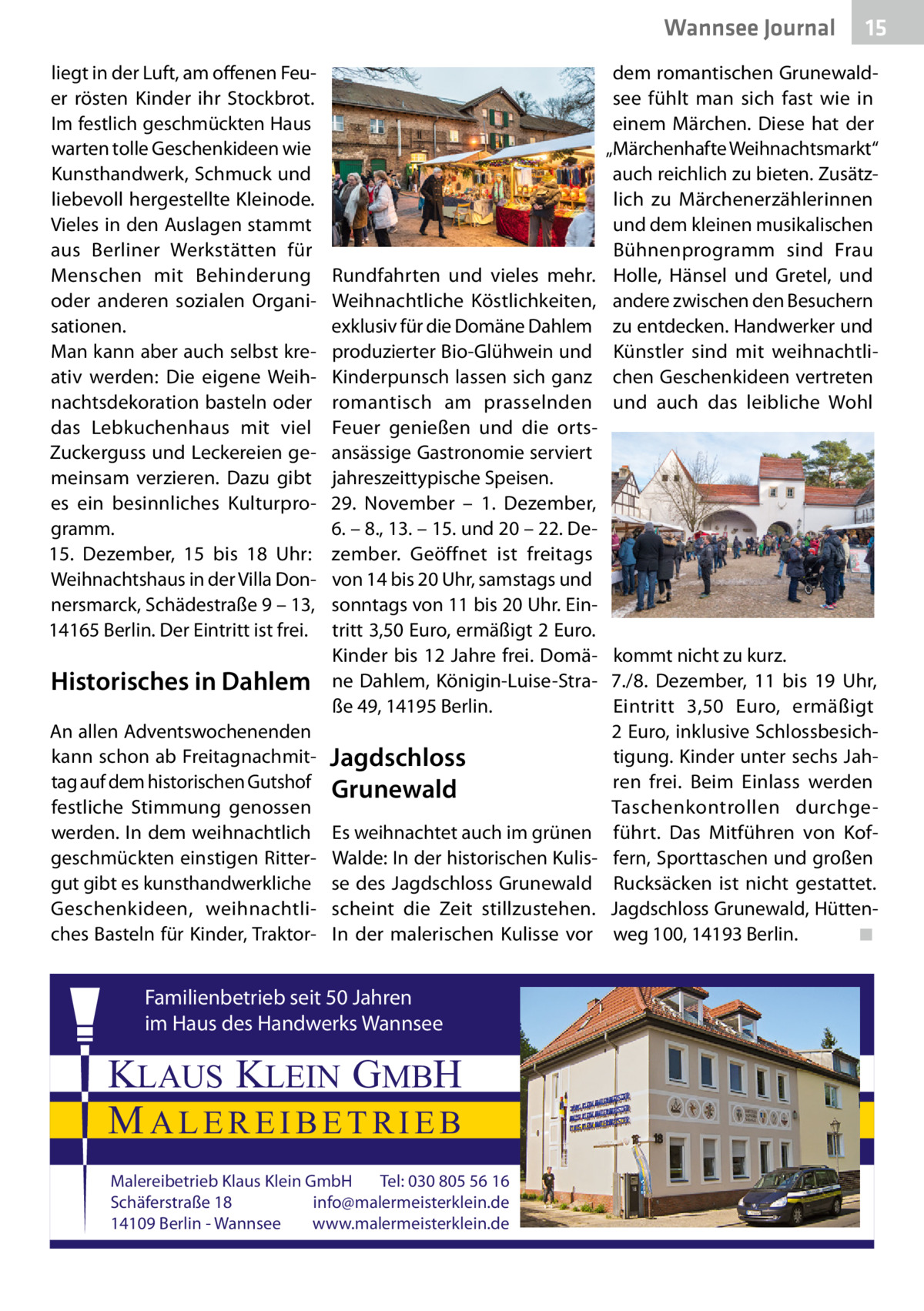 Wannsee Journal liegt in der Luft, am offenen Feuer rösten Kinder ihr Stockbrot. Im festlich geschmückten Haus warten tolle Geschenkideen wie Kunsthandwerk, Schmuck und liebevoll hergestellte Kleinode. Vieles in den Auslagen stammt aus Berliner Werkstätten für Menschen mit Behinderung oder anderen sozialen Organisationen. Man kann aber auch selbst kreativ werden: Die eigene Weihnachtsdekoration basteln oder das Lebkuchenhaus mit viel Zuckerguss und Leckereien gemeinsam verzieren. Dazu gibt es ein besinnliches Kulturprogramm. 15.  Dezember, 15 bis 18  Uhr: Weihnachtshaus in der Villa Donnersmarck, Schädestraße 9 – 13, 14165 Berlin. Der Eintritt ist frei.  Historisches in Dahlem An allen Adventswochenenden kann schon ab Freitagnachmittag auf dem historischen Gutshof festliche Stimmung genossen werden. In dem weihnachtlich geschmückten einstigen Rittergut gibt es kunsthandwerkliche Geschenkideen, weihnachtliches Basteln für Kinder, Traktor 15  dem romantischen Grunewaldsee fühlt man sich fast wie in einem Märchen. Diese hat der „Märchenhafte Weihnachtsmarkt“ auch reichlich zu bieten. Zusätzlich zu Märchenerzählerinnen und dem kleinen musikalischen Bühnenprogramm sind Frau Holle, Hänsel und Gretel, und andere zwischen den Besuchern zu entdecken. Handwerker und Künstler sind mit weihnachtlichen Geschenkideen vertreten und auch das leibliche Wohl  Rundfahrten und vieles mehr. Weihnachtliche Köstlichkeiten, exklusiv für die Domäne Dahlem produzierter Bio-Glühwein und Kinderpunsch lassen sich ganz romantisch am prasselnden Feuer genießen und die ortsansässige Gastronomie serviert jahreszeittypische Speisen. 29.  November – 1.  Dezember, 6. – 8., 13. – 15. und 20 – 22. Dezember. Geöffnet ist freitags von 14 bis 20 Uhr, samstags und sonntags von 11 bis 20 Uhr. Eintritt 3,50 Euro, ermäßigt 2 Euro. Kinder bis 12 Jahre frei. Domä- kommt nicht zu kurz. ne Dahlem, Königin-Luise-Stra- 7./8.  Dezember, 11 bis 19  Uhr, ße 49, 14195 Berlin. Eintritt 3,50  Euro, ermäßigt 2 Euro, inklusive Schlossbesichtigung. Kinder unter sechs JahJagdschloss ren frei. Beim Einlass werden Grunewald Taschenkontrollen durchgeEs weihnachtet auch im grünen führt. Das Mitführen von KofWalde: In der historischen Kulis- fern, Sporttaschen und großen se des Jagdschloss Grunewald Rucksäcken ist nicht gestattet. scheint die Zeit stillzustehen. Jagdschloss Grunewald, Hütten◾ In der malerischen Kulisse vor weg 100, 14193 Berlin.�  Familienbetrieb seit 50 Jahren im Haus des Handwerks Wannsee  KLAUS KLEIN GMBH MALEREIBETRIEB Malereibetrieb Klaus Klein GmbH Tel: 030 805 56 16 Schäferstraße 18 info@malermeisterklein.de 14109 Berlin - Wannsee www.malermeisterklein.de