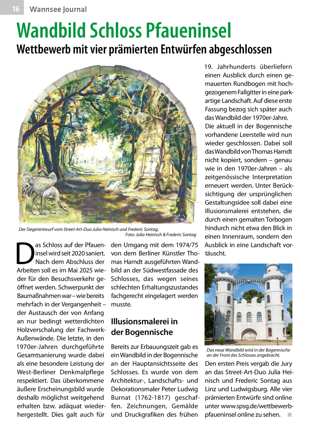 16  Wannsee Journal  Wandbild Schloss Pfaueninsel  Wettbewerb mit vier prämierten Entwürfen abgeschlossen  19.  Jahrhunderts überliefern einen Ausblick durch einen gemauerten Rundbogen mit hochgezogenem Fallgitter in eine parkartige Landschaft. Auf diese erste Fassung bezog sich später auch das Wandbild der 1970er-Jahre. Die aktuell in der Bogennische vorhandene Leerstelle wird nun wieder geschlossen. Dabei soll das Wandbild von Thomas Harndt nicht kopiert, sondern – genau wie in den 1970er-Jahren – als zeitgenössische Interpretation erneuert werden. Unter Berücksichtigung der ursprünglichen Gestaltungsidee soll dabei eine Illusionsmalerei entstehen, die durch einen gemalten Torbogen hindurch nicht etwa den Blick in Der Siegerentwurf vom Street-Art-Duo Julia Heinisch und Frederic Sontag. � Foto: Julia Heinisch & Frederic Sontag einen Innenraum, sondern den as Schloss auf der Pfauen- den Umgang mit dem 1974/75 Ausblick in eine Landschaft vorinsel wird seit 2020 saniert. von dem Berliner Künstler Tho- täuscht. Nach dem Abschluss der mas Harndt ausgeführten WandArbeiten soll es im Mai 2025 wie- bild an der Südwestfassade des der für den Besuchsverkehr ge- Schlosses, das wegen seines öffnet werden. Schwerpunkt der schlechten Erhaltungszustandes Baumaßnahmen war – wie bereits fachgerecht eingelagert werden mehrfach in der Vergangenheit – musste. der Austausch der von Anfang an nur bedingt wetterdichten Illusionsmalerei in Holzverschalung der Fachwerk- der Bogennische Außenwände. Die letzte, in den 1970er-Jahren durchgeführte Bereits zur Erbauungszeit gab es Das neue Wandbild wird in der Bogennische Gesamtsanierung wurde dabei ein Wandbild in der Bogennische an der Front des Schlosses angebracht. als eine besondere Leistung der an der Hauptansichtsseite des Den ersten Preis vergab die Jury West-Berliner Denkmalpflege Schlosses. Es wurde von dem an das Street-Art-Duo Julia Heirespektiert. Das überkommene Architektur-, Landschafts- und nisch und Frederic Sontag aus äußere Erscheinungsbild wurde Dekorationsmaler Peter Ludwig Linz und Ludwigsburg. Alle vier deshalb möglichst weitgehend Burnat (1762-1817) geschaf- prämierten Entwürfe sind online erhalten bzw. adäquat wieder- fen. Zeichnungen, Gemälde unter www.spsg.de/wettbewerbhergestellt. Dies galt auch für und Druckgrafiken des frühen pfaueninsel online zu sehen.� ◾  D
