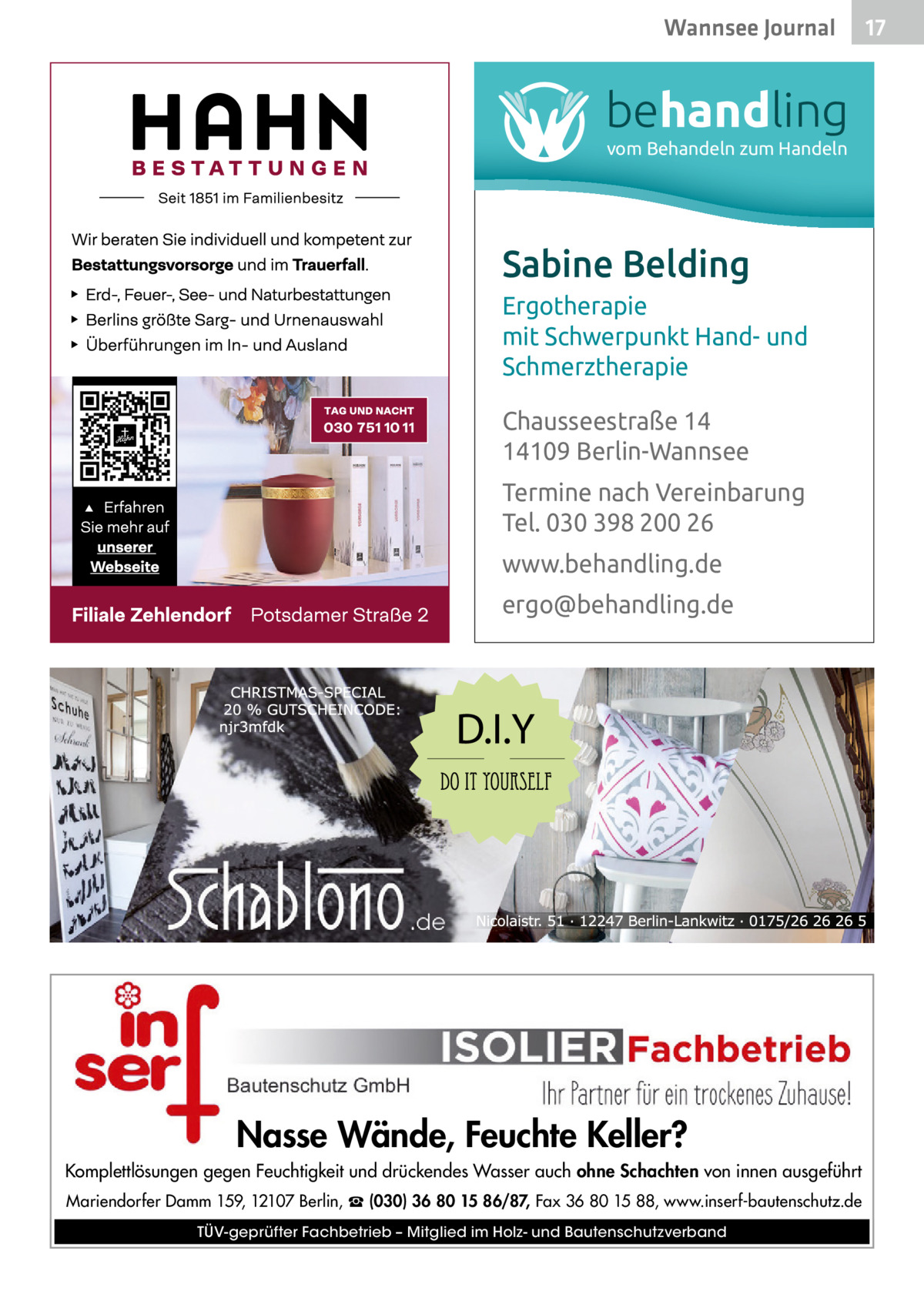 Wannsee Journal  behandling vom Behandeln zum Handeln  Sabine Belding Ergotherapie mit Schwerpunkt Hand- und Schmerztherapie Chausseestraße 14 14109 Berlin-Wannsee Termine nach Vereinbarung Tel. 030 398 200 26 www.behandling.de ergo@behandling.de  Nasse Wände, Feuchte Keller? Komplettlösungen gegen Feuchtigkeit und drückendes Wasser auch ohne Schachten von innen ausgeführt Mariendorfer Damm 159, 12107 Berlin, ☎ (030) 36 80 15 86/87, Fax 36 80 15 88, www.inserf-bautenschutz.de TÜV-geprüfter Fachbetrieb – Mitglied im Holz- und Bautenschutzverband  17