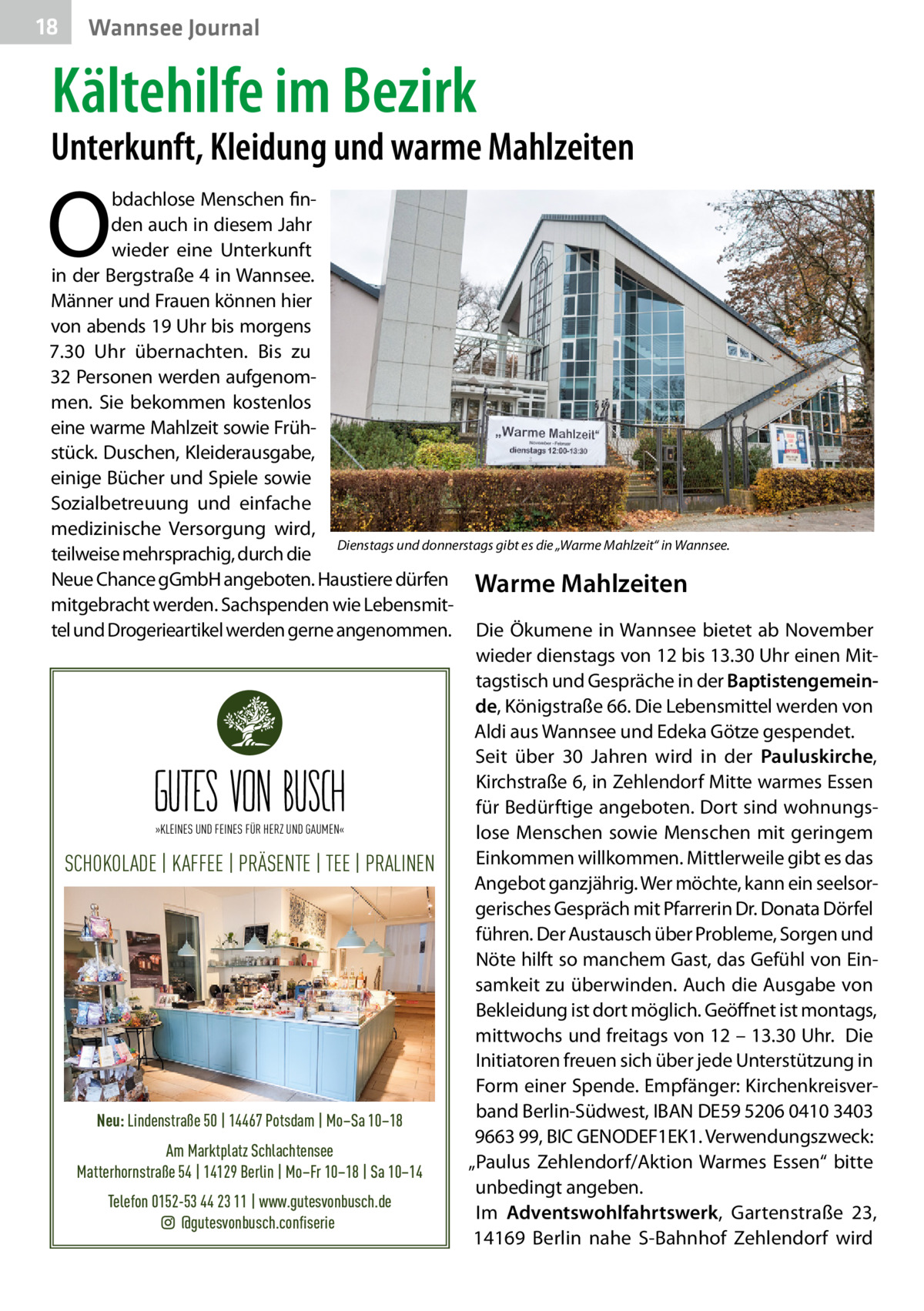 18  Wannsee Journal  Kältehilfe im Bezirk  Unterkunft, Kleidung und warme Mahlzeiten  O  bdachlose Menschen finden auch in diesem Jahr wieder eine Unterkunft in der Bergstraße 4 in Wannsee. Männer und Frauen können hier von abends 19 Uhr bis morgens 7.30  Uhr übernachten. Bis zu 32 Personen werden aufgenommen. Sie bekommen kostenlos eine warme Mahlzeit sowie Frühstück. Duschen, Kleiderausgabe, einige Bücher und Spiele sowie Sozialbetreuung und einfache medizinische Versorgung wird, Dienstags und donnerstags gibt es die „Warme Mahlzeit“ in Wannsee. teilweise mehrsprachig, durch die Neue Chance gGmbH angeboten. Haustiere dürfen Warme Mahlzeiten mitgebracht werden. Sachspenden wie Lebensmittel und Drogerieartikel werden gerne angenommen. Die Ökumene in Wannsee bietet ab November wieder dienstags von 12 bis 13.30 Uhr einen Mittagstisch und Gespräche in der Baptistengemeinde, Königstraße 66. Die Lebensmittel werden von Aldi aus Wannsee und Edeka Götze gespendet. Seit über 30 Jahren wird in der Pauluskirche, Kirchstraße 6, in Zehlendorf Mitte warmes Essen für Bedürftige angeboten. Dort sind wohnungs»KLEINES UND FEINES FÜR HERZ UND GAUMEN« lose Menschen sowie Menschen mit geringem Einkommen willkommen. Mittlerweile gibt es das SCHOKOLADE | KAFFEE | PRÄSENTE | TEE | PRALINEN Angebot ganzjährig. Wer möchte, kann ein seelsorgerisches Gespräch mit Pfarrerin Dr. Donata Dörfel führen. Der Austausch über Probleme, Sorgen und Nöte hilft so manchem Gast, das Gefühl von Einsamkeit zu überwinden. Auch die Ausgabe von Bekleidung ist dort möglich. Geöffnet ist montags, mittwochs und freitags von 12 – 13.30 Uhr. Die Initiatoren freuen sich über jede Unterstützung in Form einer Spende. Empfänger: Kirchenkreisverband Berlin-Südwest, IBAN DE59 5206 0410 3403 Neu: Lindenstraße 50 | 14467 Potsdam | Mo–Sa 10–18 9663 99, BIC GENODEF1EK1. Verwendungszweck: Am Marktplatz Schlachtensee „Paulus Zehlendorf/Aktion Warmes Essen“ bitte Matterhornstraße 54 | 14129 Berlin | Mo–Fr 10–18 | Sa 10–14 unbedingt angeben. Telefon 0152-53 44 23 11 | www.gutesvonbusch.de Im Adventswohlfahrtswerk, Gartenstraße  23, @gutesvonbusch.confiserie 14169  Berlin nahe S-Bahnhof Zehlendorf wird