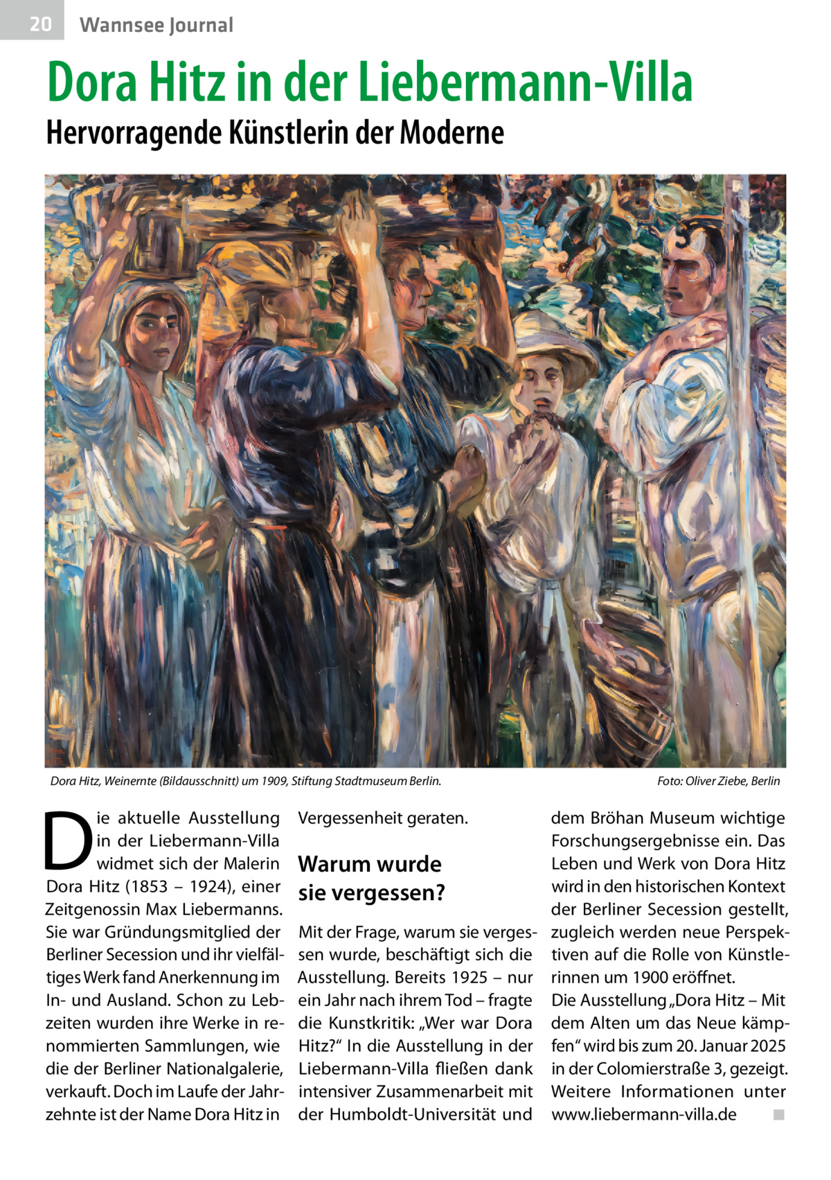 20  Gesundheit Wannsee Journal  Dora Hitz in der Liebermann-Villa  Hervorragende Künstlerin der Moderne  Dora Hitz, Weinernte (Bildausschnitt) um 1909, Stiftung Stadtmuseum Berlin.  D  ie aktuelle Ausstellung in der Liebermann-Villa widmet sich der Malerin Dora Hitz (1853 – 1924), einer Zeitgenossin Max Liebermanns. Sie war Gründungsmitglied der Berliner Secession und ihr vielfältiges Werk fand Anerkennung im In- und Ausland. Schon zu Lebzeiten wurden ihre Werke in renommierten Sammlungen, wie die der Berliner Nationalgalerie, verkauft. Doch im Laufe der Jahrzehnte ist der Name Dora Hitz in  Vergessenheit geraten.  Foto: Oliver Ziebe, Berlin  dem Bröhan Museum wichtige Forschungsergebnisse ein. Das Leben und Werk von Dora Hitz Warum wurde wird in den historischen Kontext sie vergessen? der Berliner Secession gestellt, Mit der Frage, warum sie verges- zugleich werden neue Perspeksen wurde, beschäftigt sich die tiven auf die Rolle von KünstleAusstellung. Bereits 1925 – nur rinnen um 1900 eröffnet. ein Jahr nach ihrem Tod – fragte Die Ausstellung „Dora Hitz – Mit die Kunstkritik: „Wer war Dora dem Alten um das Neue kämpHitz?“ In die Ausstellung in der fen“ wird bis zum 20. Januar 2025 Liebermann-Villa fließen dank in der Colomierstraße 3, gezeigt. intensiver Zusammenarbeit mit Weitere Informationen unter der Humboldt-Universität und www.liebermann-villa.de ◾
