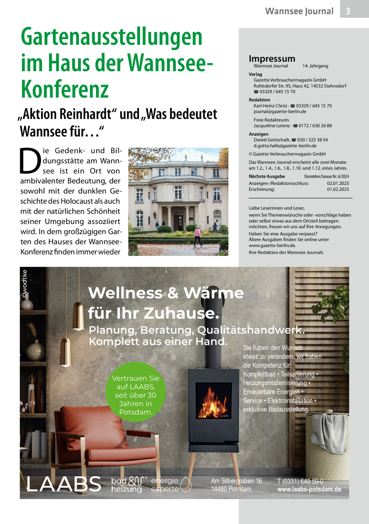 Wannsee Journal  Gartenausstellungen im Haus der WannseeKonferenz  Impressum Wannsee Journal	  Redaktion Karl-Heinz Christ · ☎ 03329 / 645 15 70 journal@gazette-berlin.de Freie Redakteurin Jacqueline Lorenz · ☎ 0172 / 630 26 88 Anzeigen Daniel Gottschalk, ☎ 030 / 323 38 54 d.gottschalk@gazette-berlin.de  D  ie Gedenk- und Bildungsstätte am Wannsee ist ein Ort von ambivalenter Bedeutung, der sowohl mit der dunklen Geschichte des Holocaust als auch mit der natürlichen Schönheit seiner Umgebung assoziiert wird. In dem großzügigen Garten des Hauses der WannseeKonferenz finden immer wieder  ©wodtke  14. Jahrgang  Verlag Gazette Verbrauchermagazin GmbH Ruhlsdorfer Str. 95, Haus 42, 14532 Stahnsdorf ☎ 03329 / 645 15 70  „Aktion Reinhardt“ und „Was bedeutet Wannsee für…“  © Gazette Verbrauchermagazin GmbH Das Wannsee Journal erscheint alle zwei Monate: am 1.2., 1.4., 1.6., 1.8., 1.10. und 1.12. eines Jahres. Nächste Ausgabe 	 Dezember/Januar Nr. 6/2024 Anzeigen-/Redaktionsschluss:	02.01.2025 Erscheinung:	01.02.2025  Liebe Leserinnen und Leser, wenn Sie Themenwünsche oder -vorschläge haben oder selbst etwas aus dem Ortsteil beitragen möchten, freuen wir uns auf Ihre Anregungen. Haben Sie eine Ausgabe verpasst? Ältere Ausgaben finden Sie online unter www.gazette-berlin.de. Ihre Redaktion des Wannsee Journals  Wellness & Wärme für Ihr Zuhause.  Planung, Beratung, Qualitätshandwerk. Komplett aus einer Hand. Sie haben den Wunsch Vertrauen Sie auf LAABS, seit über 30 Jahren in Potsdam.  3  etwas zu verändern, wir haben die Kompetenz für: Komplettbad • Teilsanierung • Heizungsmodernisierung • Erneuerbare Energien • Service • Elektroinstallation • exklusive Badausstellung.  Am Silbergraben 16 14480 Potsdam  T (0331) 649 59-0 www.laabs-potsdam.de