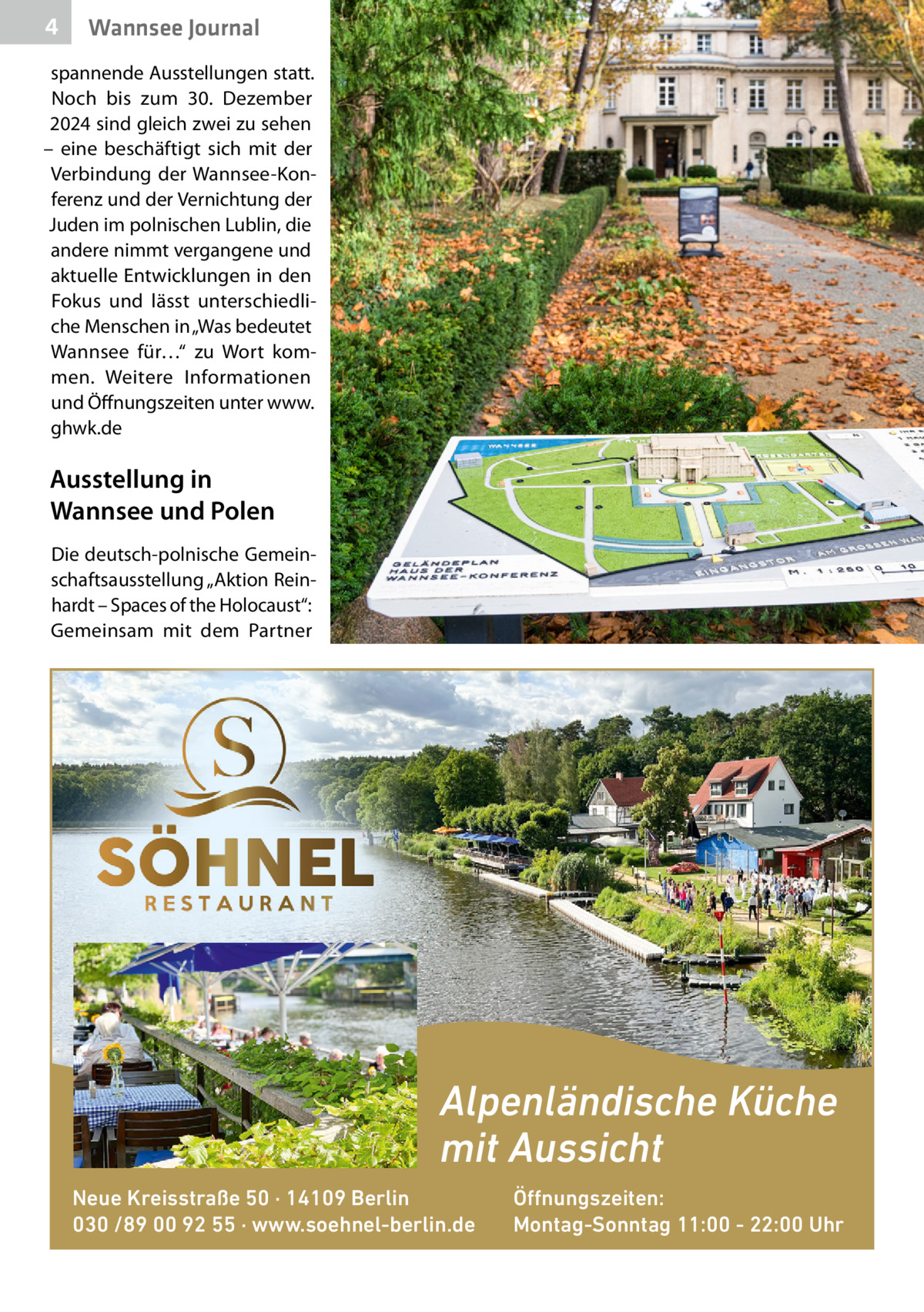 4  Wannsee Journal  spannende Ausstellungen statt. Noch bis zum 30.  Dezember 2024 sind gleich zwei zu sehen – eine beschäftigt sich mit der Verbindung der Wannsee-Konferenz und der Vernichtung der Juden im polnischen Lublin, die andere nimmt vergangene und aktuelle Entwicklungen in den Fokus und lässt unterschiedliche Menschen in „Was bedeutet Wannsee für…“ zu Wort kommen. Weitere Informationen und Öffnungszeiten unter www. ghwk.de  Ausstellung in Wannsee und Polen Die deutsch-polnische Gemeinschaftsausstellung „Aktion Reinhardt – Spaces of the Holocaust“: Gemeinsam mit dem Partner  Alpenländische Küche mit Aussicht Neue Kreisstraße 50 · 14109 Berlin 030 /89 00 92 55 · www.soehnel-berlin.de  Öffnungszeiten: Montag-Sonntag 11:00 - 22:00 Uhr