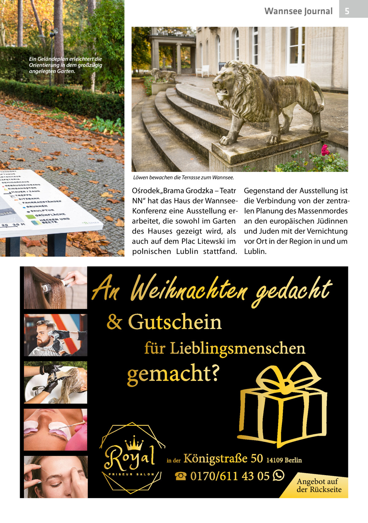 Wannsee Journal  5  Ein Geländeplan erleichtert die Orientierung in dem großzügig angelegten Garten.  Löwen bewachen die Terrasse zum Wannsee.  Ośrodek „Brama Grodzka – Teatr NN“ hat das Haus der WannseeKonferenz eine Ausstellung erarbeitet, die sowohl im Garten des Hauses gezeigt wird, als auch auf dem Plac Litewski im polnischen Lublin stattfand.  Gegenstand der Ausstellung ist die Verbindung von der zentralen Planung des Massenmordes an den europäischen Jüdinnen und Juden mit der Vernichtung vor Ort in der Region in und um Lublin.  �  An Weihnachten gedacht & Gutschein  für Lieblingsmenschen  gemacht?  Königstraße 50 14109 Berlin ☎ 0170/611 43 05 � Angebot auf  in der  der Rückseite