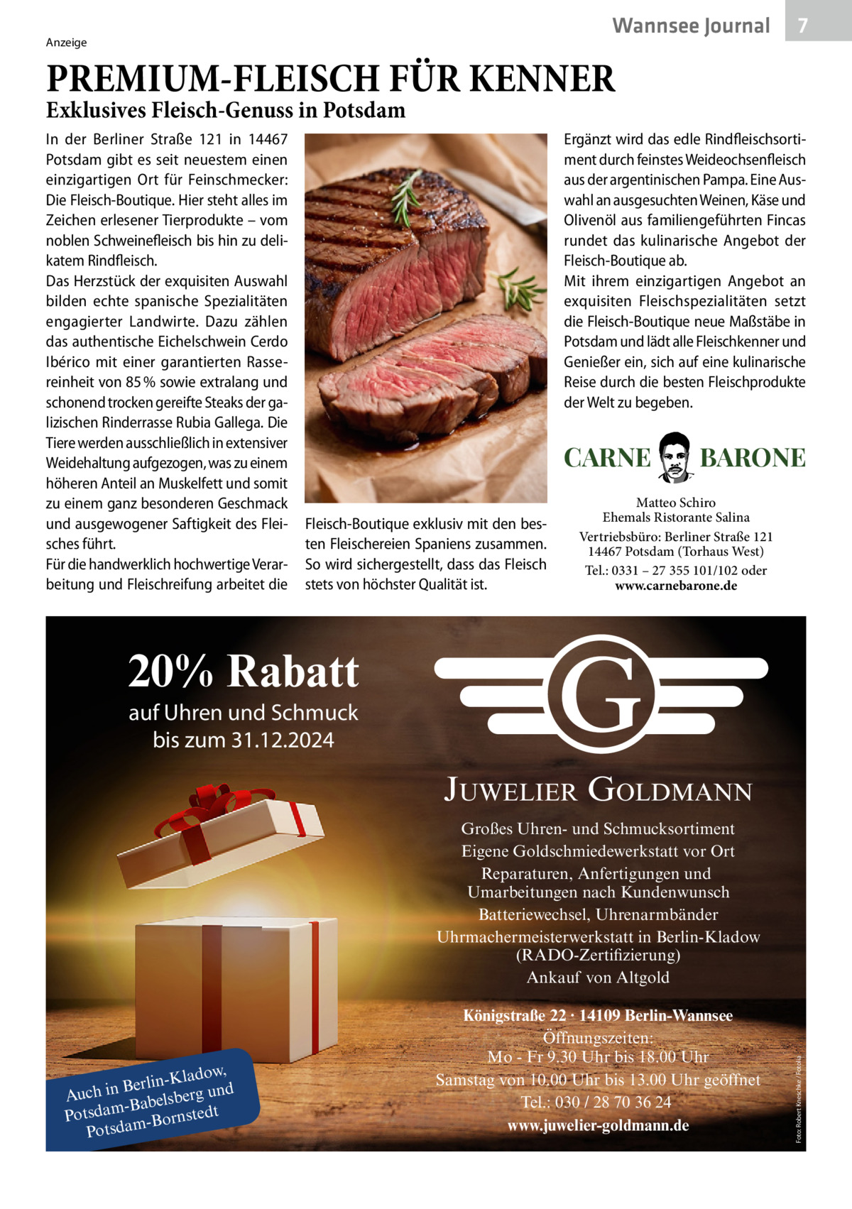 Wannsee Journal  Anzeige  7  PREMIUM-FLEISCH FÜR KENNER Exklusives Fleisch-Genuss in Potsdam In der Berliner Straße  121 in 14467 Potsdam gibt es seit neuestem einen einzigartigen Ort für Feinschmecker: Die Fleisch-Boutique. Hier steht alles im Zeichen erlesener Tierprodukte – vom noblen Schweinefleisch bis hin zu delikatem Rindfleisch. Das Herzstück der exquisiten Auswahl bilden echte spanische Spezialitäten engagierter Landwirte. Dazu zählen das authentische Eichelschwein Cerdo Ibérico mit einer garantierten Rassereinheit von 85 % sowie extralang und schonend trocken gereifte Steaks der galizischen Rinderrasse Rubia Gallega. Die Tiere werden ausschließlich in extensiver Weidehaltung aufgezogen, was zu einem höheren Anteil an Muskelfett und somit zu einem ganz besonderen Geschmack und ausgewogener Saftigkeit des Fleisches führt. Für die handwerklich hochwertige Verarbeitung und Fleischreifung arbeitet die  Ergänzt wird das edle Rindfleischsortiment durch feinstes Weideochsenfleisch aus der argentinischen Pampa. Eine Auswahl an ausgesuchten Weinen, Käse und Olivenöl aus familiengeführten Fincas rundet das kulinarische Angebot der Fleisch-Boutique ab. Mit ihrem einzigartigen Angebot an exquisiten Fleischspezialitäten setzt die Fleisch-Boutique neue Maßstäbe in Potsdam und lädt alle Fleischkenner und Genießer ein, sich auf eine kulinarische Reise durch die besten Fleischprodukte der Welt zu begeben.  CARNE Fleisch-Boutique exklusiv mit den besten Fleischereien Spaniens zusammen. So wird sichergestellt, dass das Fleisch stets von höchster Qualität ist.  BARONE  Matteo Schiro Ehemals Ristorante Salina Vertriebsbüro: Berliner Straße 121 14467 Potsdam (Torhaus West) Tel.: 0331 – 27 355 101/102 oder www.carnebarone.de  20% Rabatt auf Uhren und Schmuck bis zum 31.12.2024  JUWELIER GOLDMANN  ladow, Berlin-K Auch in abelsberg und -B Potsdam -Bornstedt am d ts o P  Königstraße 22 · 14109 Berlin-Wannsee Öffnungszeiten: Mo - Fr 9.30 Uhr bis 18.00 Uhr Samstag von 10.00 Uhr bis 13.00 Uhr geöffnet Tel.: 030 / 28 70 36 24 www.juwelier-goldmann.de  Foto: Robert Kneschke / Fotolia  Großes Uhren- und Schmucksortiment Eigene Goldschmiedewerkstatt vor Ort Reparaturen, Anfertigungen und Umarbeitungen nach Kundenwunsch Batteriewechsel, Uhrenarmbänder Uhrmachermeisterwerkstatt in Berlin-Kladow (RADO-Zertifizierung) Ankauf von Altgold